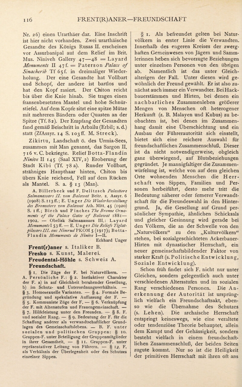 Nr. 26) einen Urarthäer dar. Eine Inschrift ist hier nicht vorhanden. Zwei urarthäische Gesandte des Königs Rusas II. erscheinen vor Assurbanipal auf dem Relief im Brit. Mus. Niniveh Gallery 47—48 = Layard. Monuments II 47h = Paterson Palace of Sinacherib Tf 65h in dreimaliger Wieder¬ holung. Der eine Gesandte hat Vollbart und Schopf, der andere ist bartlos und hat den Kopf rasiert. Der Chiton reicht bis über die Knie hinab. Sie tragen einen fransenbesetzten Mantel und hohe Schnür¬ stiefel. Auf dem Kopfe sitzt eine spitze Mütze mit mehreren Bändern oder Quasten an der Spitze (Tf. 82). Der Empfang der Gesandten fand gemäß Beischrift in Arbailu (Erbil; s. d.) statt (ZfAssyr. 14 S. 103ff. M. Streck). Zikirtu, Landschaft ö. des Urmia-Sees, zusammen mit Man genannt, das Sargon II. 7 16 v. C. bekriegte. Relief Botta-Flandin Ninive II 145 (Saal XIV, 2) Eroberung der Stadt Kibi (Tf. 78 a). Runder Vollbart, strähniges Haupthaar hinten, Chiton bis übers Knie reichend, Fell auf dem Rücken als Mantel. S. a. § 13 (Man). A. Billerbeck und F. Delitzsch Palasttore Salmanassars II. von Balawat Beitr. z. Assyr. 6 (1908) S. 113 ff.; E. Unger Die Wiederherstellung des Bronzetors von Balawat Ath. Mitt. 45 (1920) S. 1 ff.; Birch und Pinches The Bronze Orna¬ ments of the Palace Gates of Balawat 1881 — 1902. — Obelisk Salmanassars III.: Layard MonumentsI 53 ff. — E. Unger Die Reliefs Tiglat- pilesars III. aus Nimrud PKOM 5 (1917); Botta- Flandin Monuments de Ninive I—II. Eckhard Unger Frent(r)aner s. Italiker B. Fresko s. Kunst, Malerei. FreudentaFHöhle s. Schweiz A. Freundschaft. § 1. Die Züge der F. bei Naturvölkern. — A. Persönliche F.: §2. Instinktiver Charakter der F. a) in auf Gleichheit beruhender Gesellung, b) im Schutz- und Unterordnungsverhältnis. — § 3. Homosexuelle Varianten. — § 4. Formale Be¬ gründung und spekulative Auffassung der F. — § 5. Kommuniste Züge der F. — § 6. Verknüpfung der F. mit Altersstufen und Frauengemeinschaft. — § 7. Hilfeleistung unter den Freunden. — § 8. F. und sozialer Rang. — § 9. Bedeutung der F. für die Schaffung anderer als verwandtschaftlicher Grund¬ lagen des Gemeinschaftslebens. — B. F. unter sozialen und politischen Gruppen: § io. Gruppen-F. unter Beteiligung der Gruppenmitglieder in ihrer Gesamtheit. — § 11. Gruppen-F. unter repräsentativer Leitung von Führern. — § 12. F. als Verhältnis der Überlegenheit oder des Schutzes einzelner Sippen. § 1. Als befreundet gelten bei Natur¬ völkern in erster Linie die Verwandten. Innerhalb des engeren Kreises der zwerg¬ haften Gemeinwesen von Jägern und Samm¬ lerinnen heben sich bevorzugte Beziehungen unter einzelnen Personen von den übrigen ab. Namentlich ist das unter Gleich- alterigen der Fall. Unter diesen wird ge¬ wöhnlich der Freund gewählt. Er ist also zu¬ nächst auch immer ein Verwandter. Bei Hack¬ bauerstämmen und Hirten, bei denen ein nachbarliches Zusammenleben größerer Mengen von Menschen oft heterogener Herkunft (z. B. Malayen und Kubus) zu be¬ obachten ist, bei denen im Zusammen¬ hang damit eine Überschichtung und ein Ausbau der Führerautorität sich einstellt, bietet sich eine reichere Auswahl für freundschaftlichen Zusammenschluß. Dieser ist da nicht notwendigerweise, obgleich ganz überwiegend, auf Blutsbeziehungen gegründet. Je mannigfaltiger die Zusammen- würfelung ist, welche von auf dem gleichen Orte wohnenden Menschen die Herr¬ schaft von Sippen, Familien und Per¬ sonen herbeiführt, desto mehr tritt die Bedeutung näherer oder fernerer Verwandt¬ schaft für die Freundeswahl in den Hinter¬ grund. Ja, die Gesellung auf Grund per¬ sönlicher Sympathie, ähnlichen Schicksals und gleicher Gesinnung wird gerade bei den Völkern, die an der Schwelle von den „Naturvölkern“ zu den „Kulturvölkern“ stehen, bei sozialgeschichteten Ackerbauer- Hirten mit dynastischer Herrschaft, ein neuer gemeinschaftsbildender Faktor von starker Kraft (s. Politische Entwicklung, Soziale Entwicklung). Schon früh findet sich F. nicht nur unter Gleichen, sondern gelegentlich auch unter verschiedenen Altersstufen und im sozialen Rang verschiedenen Personen. Die An¬ erkennung der Autorität ist ursprüng¬ lich vielfach ein Freundschaftsakt, eben¬ so wie die Übernahme des Schutzes (s. Lehen). Die archaische Herrschaft entspringt keineswegs, wie eine veraltete oder tendenziöse Theorie behauptet, allein dem Kampf und der Gehässigkeit, sondern besteht vielfach in einem freundschaft¬ lichen Zusammenschluß, der beiden Seiten zugute kommt. Nur so ist die Heiligkeit der primitiven Herrschaft mit ihren oft ans