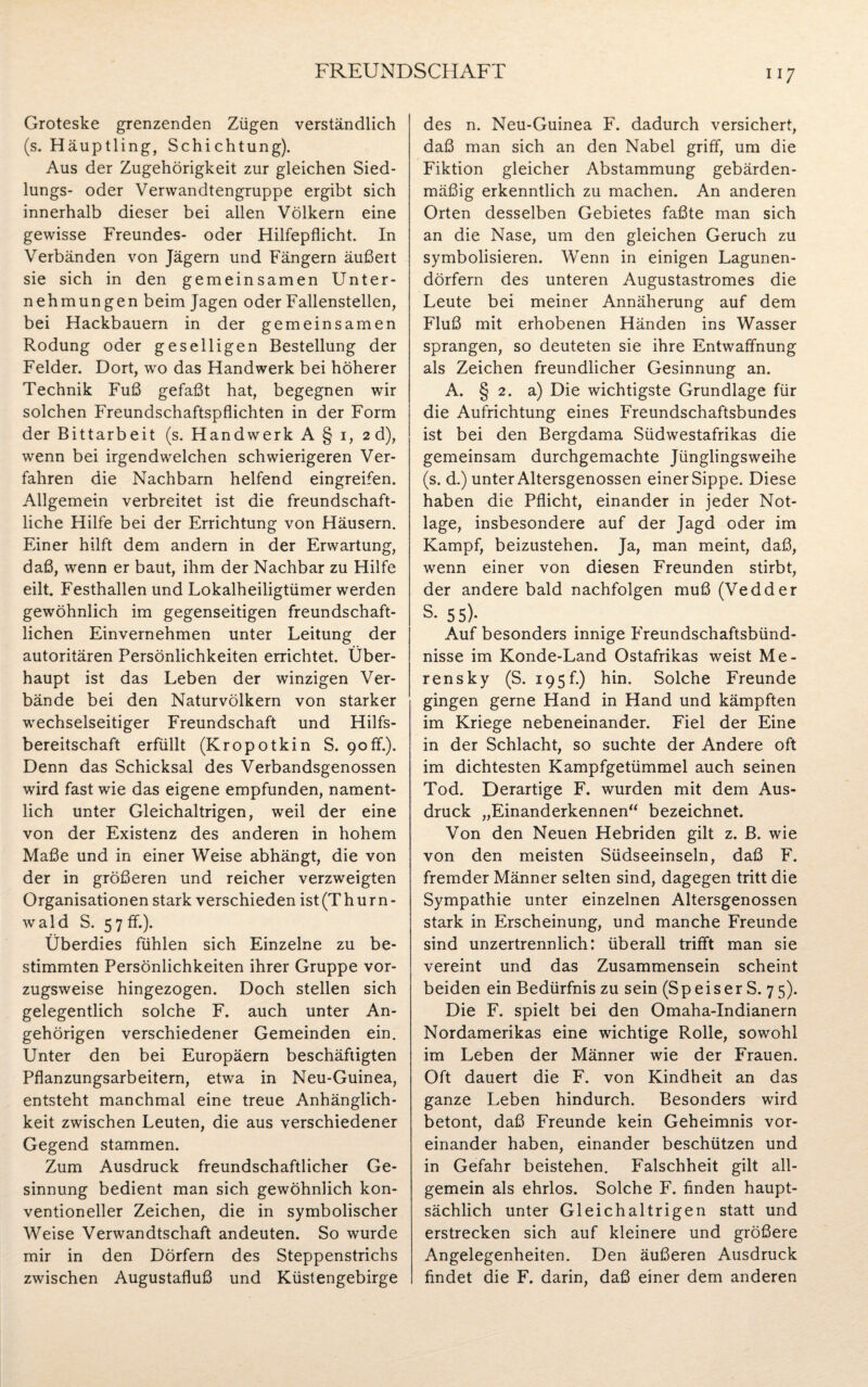 ii 7 Groteske grenzenden Zügen verständlich (s. Häuptling, Schichtung). Aus der Zugehörigkeit zur gleichen Sied- lungs- oder Vervvandtengruppe ergibt sich innerhalb dieser bei allen Völkern eine gewisse Freundes- oder Hilfepflicht. In Verbänden von Jägern und Fängern äußert sie sich in den gemeinsamen Unter¬ nehmungen beim Jagen oder Fallenstellen, bei Hackbauern in der gemeinsamen Rodung oder geselligen Bestellung der Felder. Dort, wo das Handwerk bei höherer Technik Fuß gefaßt hat, begegnen wir solchen Freundschaftspflichten in der Form der Bittarbeit (s. Handwerk A § i, 2 d), wenn bei irgendwelchen schwierigeren Ver¬ fahren die Nachbarn helfend eingreifen. Allgemein verbreitet ist die freundschaft¬ liche Hilfe bei der Errichtung von Häusern. Einer hilft dem andern in der Erwartung, daß, wenn er baut, ihm der Nachbar zu Hilfe eilt. Festhallen und Lokalheiligtümer werden gewöhnlich im gegenseitigen freundschaft¬ lichen Einvernehmen unter Leitung der autoritären Persönlichkeiten errichtet. Über¬ haupt ist das Leben der winzigen Ver¬ bände bei den Naturvölkern von starker wechselseitiger Freundschaft und Hilfs¬ bereitschaft erfüllt (Kropotkin S. 90ff.). Denn das Schicksal des Verbandsgenossen wird fast wie das eigene empfunden, nament¬ lich unter Gleichaltrigen, weil der eine von der Existenz des anderen in hohem Maße und in einer Weise abhängt, die von der in größeren und reicher verzweigten Organisationen stark verschieden ist (Th ur n - wald S. 57 ff.). Überdies fühlen sich Einzelne zu be¬ stimmten Persönlichkeiten ihrer Gruppe vor¬ zugsweise hingezogen. Doch stellen sich gelegentlich solche F. auch unter An¬ gehörigen verschiedener Gemeinden ein. Unter den bei Europäern beschäftigten Pflanzungsarbeitern, etwa in Neu-Guinea, entsteht manchmal eine treue Anhänglich¬ keit zwischen Leuten, die aus verschiedener Gegend stammen. Zum Ausdruck freundschaftlicher Ge¬ sinnung bedient man sich gewöhnlich kon¬ ventioneller Zeichen, die in symbolischer Weise Verwandtschaft andeuten. So wurde mir in den Dörfern des Steppenstrichs zwischen Augustafluß und Küstengebirge des n. Neu-Guinea F. dadurch versichert, daß man sich an den Nabel griff, um die Fiktion gleicher Abstammung gebärden¬ mäßig erkenntlich zu machen. An anderen Orten desselben Gebietes faßte man sich an die Nase, um den gleichen Geruch zu symbolisieren. Wenn in einigen Lagunen¬ dörfern des unteren Augustastromes die Leute bei meiner Annäherung auf dem Fluß mit erhobenen Händen ins Wasser sprangen, so deuteten sie ihre Entwaffnung als Zeichen freundlicher Gesinnung an. A. § 2. a) Die wichtigste Grundlage für die Aufrichtung eines Freundschaftsbundes ist bei den Bergdama Südwestafrikas die gemeinsam durchgemachte Jünglingsweihe (s. d.) unter Altersgenossen einer Sippe. Diese haben die Pflicht, einander in jeder Not¬ lage, insbesondere auf der Jagd oder im Kampf, beizustehen. Ja, man meint, daß, wenn einer von diesen Freunden stirbt, der andere bald nachfolgen muß (Vedder s- 55)- Auf besonders innige Freundschaftsbünd¬ nisse im Konde-Land Ostafrikas weist Me- rensky (S. 195f.) hin. Solche Freunde gingen gerne Hand in Hand und kämpften im Kriege nebeneinander. Fiel der Eine in der Schlacht, so suchte der Andere oft im dichtesten Kampfgetümmel auch seinen Tod. Derartige F. wurden mit dem Aus¬ druck „Einanderkennen“ bezeichnet. Von den Neuen Hebriden gilt z. B. wie von den meisten Südseeinseln, daß F. fremder Männer selten sind, dagegen tritt die Sympathie unter einzelnen Altersgenossen stark in Erscheinung, und manche Freunde sind unzertrennlich: überall trifft man sie vereint und das Zusammensein scheint beiden ein Bedürfnis zu sein (S p e i s e r S. 7 5). Die F. spielt bei den Omaha-Indianern Nordamerikas eine wichtige Rolle, sowohl im Leben der Männer wie der Frauen. Oft dauert die F. von Kindheit an das ganze Leben hindurch. Besonders wird betont, daß Freunde kein Geheimnis vor¬ einander haben, einander beschützen und in Gefahr beistehen. Falschheit gilt all¬ gemein als ehrlos. Solche F. finden haupt¬ sächlich unter Gleichaltrigen statt und erstrecken sich auf kleinere und größere Angelegenheiten. Den äußeren Ausdruck findet die F. darin, daß einer dem anderen