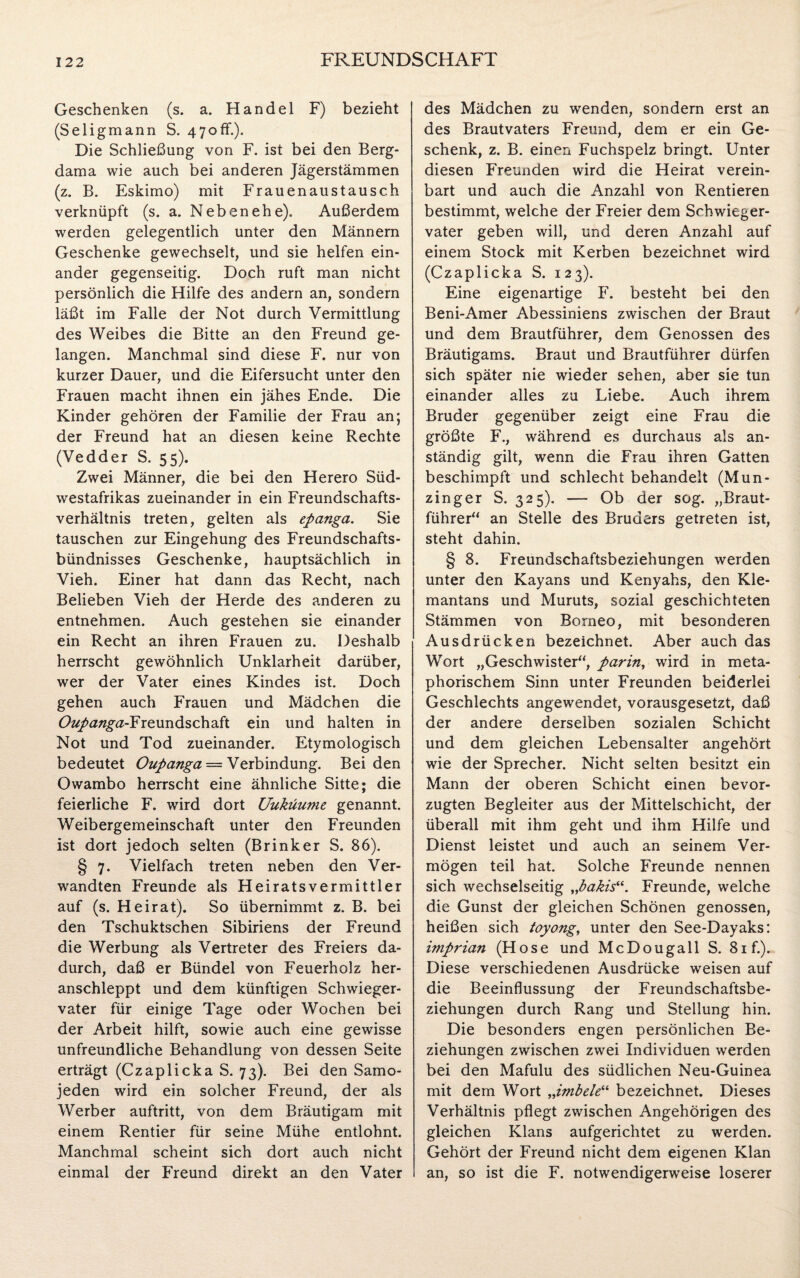 Geschenken (s. a. Handel F) bezieht (Seligmann S. 470ff.). Die Schließung von F. ist bei den Berg- dama wie auch bei anderen Jägerstämmen (z. B. Eskimo) mit Frauenaustausch verknüpft (s. a. Neben ehe). Außerdem werden gelegentlich unter den Männern Geschenke gewechselt, und sie helfen ein¬ ander gegenseitig. Doch ruft man nicht persönlich die Hilfe des andern an, sondern läßt im Falle der Not durch Vermittlung des Weibes die Bitte an den Freund ge¬ langen. Manchmal sind diese F. nur von kurzer Dauer, und die Eifersucht unter den Frauen macht ihnen ein jähes Ende. Die Kinder gehören der Familie der Frau an; der Freund hat an diesen keine Rechte (Vedder S. 55). Zwei Männer, die bei den Herero Süd¬ westafrikas zueinander in ein Freundschafts¬ verhältnis treten, gelten als epanga. Sie tauschen zur Eingehung des Freundschafts¬ bündnisses Geschenke, hauptsächlich in Vieh. Einer hat dann das Recht, nach Belieben Vieh der Herde des anderen zu entnehmen. Auch gestehen sie einander ein Recht an ihren Frauen zu. Deshalb herrscht gewöhnlich Unklarheit darüber, wer der Vater eines Kindes ist. Doch gehen auch Frauen und Mädchen die Oupanga-FiQmv&schdSt ein und halten in Not und Tod zueinander. Etymologisch bedeutet Oupanga — Verbindung. Beiden Owambo herrscht eine ähnliche Sitte; die feierliche F. wird dort Uuküume genannt. Weibergemeinschaft unter den Freunden ist dort jedoch selten (Brinker S. 86). § 7. Vielfach treten neben den Ver¬ wandten Freunde als Heiratsvermittler auf (s. Heirat). So übernimmt z. B. bei den Tschuktschen Sibiriens der Freund die Werbung als Vertreter des Freiers da¬ durch, daß er Bündel von Feuerholz her¬ anschleppt und dem künftigen Schwieger¬ vater für einige Tage oder Wochen bei der Arbeit hilft, sowie auch eine gewisse unfreundliche Behandlung von dessen Seite erträgt (Czaplicka S. 73). Bei den Samo¬ jeden wird ein solcher Freund, der als Werber auftritt, von dem Bräutigam mit einem Rentier für seine Mühe entlohnt. Manchmal scheint sich dort auch nicht einmal der Freund direkt an den Vater des Mädchen zu wenden, sondern erst an des Brautvaters Freund, dem er ein Ge¬ schenk, z. B. einen Fuchspelz bringt. Unter diesen Freunden wird die Heirat verein¬ bart und auch die Anzahl von Rentieren bestimmt, welche der Freier dem Schwieger¬ vater geben will, und deren Anzahl auf einem Stock mit Kerben bezeichnet wird (Czaplicka S. 123). Eine eigenartige F. besteht bei den Beni-Amer Abessiniens zwischen der Braut und dem Brautführer, dem Genossen des Bräutigams. Braut und Brautführer dürfen sich später nie wieder sehen, aber sie tun einander alles zu Liebe. Auch ihrem Bruder gegenüber zeigt eine Frau die größte F., während es durchaus als an¬ ständig gilt, wenn die Frau ihren Gatten beschimpft und schlecht behandelt (Mun¬ zing er S. 325). — Ob der sog. „Braut¬ führer“ an Stelle des Bruders getreten ist, steht dahin. § 8. Freundschaftsbeziehungen werden unter den Kayans und Kenyahs, den Kle- mantans und Muruts, sozial geschichteten Stämmen von Borneo, mit besonderen Ausdrücken bezeichnet. Aber auch das Wort „Geschwister“, parin, wird in meta¬ phorischem Sinn unter Freunden beiderlei Geschlechts angewendet, vorausgesetzt, daß der andere derselben sozialen Schicht und dem gleichen Lebensalter angehört wie der Sprecher. Nicht selten besitzt ein Mann der oberen Schicht einen bevor¬ zugten Begleiter aus der Mittelschicht, der überall mit ihm geht und ihm Hilfe und Dienst leistet und auch an seinem Ver¬ mögen teil hat. Solche Freunde nennen sich wechselseitig „bakis“. Freunde, welche die Gunst der gleichen Schönen genossen, heißen sich toyong, unter den See-Dayaks: imprian (Hose und McDougall S. 81 f.). Diese verschiedenen Ausdrücke weisen auf die Beeinflussung der Freundschaftsbe¬ ziehungen durch Rang und Stellung hin. Die besonders engen persönlichen Be¬ ziehungen zwischen zwei Individuen werden bei den Mafulu des südlichen Neu-Guinea mit dem Wort „imbele“ bezeichnet. Dieses Verhältnis pflegt zwischen Angehörigen des gleichen Klans aufgerichtet zu werden. Gehört der Freund nicht dem eigenen Klan an, so ist die F. notwendigerweise loserer