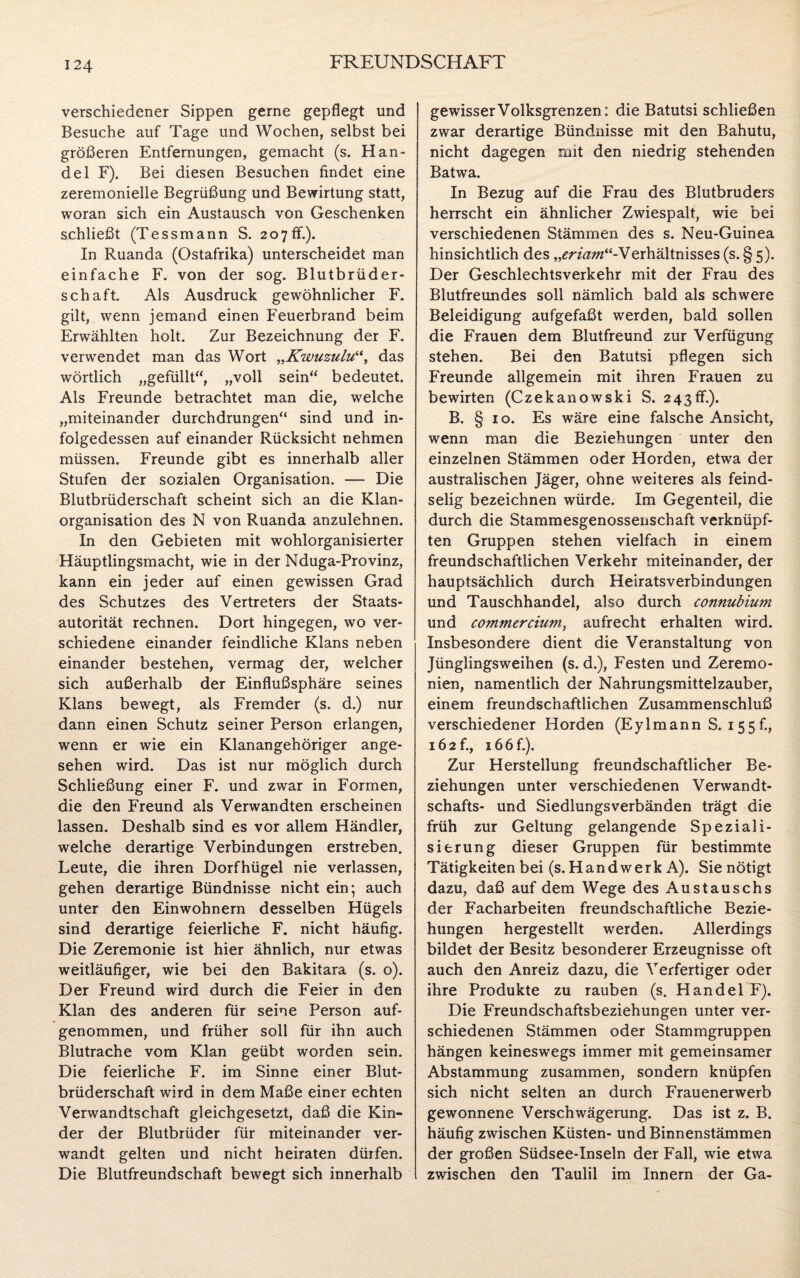 verschiedener Sippen gerne gepflegt und Besuche auf Tage und Wochen, selbst bei größeren Entfernungen, gemacht (s. Han¬ del F). Bei diesen Besuchen findet eine zeremonielle Begrüßung und Bewirtung statt, woran sich ein Austausch von Geschenken schließt (Tessmann S. 207ff.). In Ruanda (Ostafrika) unterscheidet man einfache F. von der sog. Blutbrüder¬ schaft. Als Ausdruck gewöhnlicher F. gilt, wenn jemand einen Feuerbrand beim Erwählten holt. Zur Bezeichnung der F. verwendet man das Wort „Kwuzuludas wörtlich „gefüllt“, „voll sein“ bedeutet. Als Freunde betrachtet man die, welche „miteinander durchdrungen“ sind und in¬ folgedessen auf einander Rücksicht nehmen müssen. Freunde gibt es innerhalb aller Stufen der sozialen Organisation. — Die Blutbrüderschaft scheint sich an die Klan¬ organisation des N von Ruanda anzulehnen. In den Gebieten mit wohlorganisierter Häuptlingsmacht, wie in der Nduga-Provinz, kann ein jeder auf einen gewissen Grad des Schutzes des Vertreters der Staats¬ autorität rechnen. Dort hingegen, wo ver¬ schiedene einander feindliche Klans neben einander bestehen, vermag der, welcher sich außerhalb der Einflußsphäre seines Klans bewegt, als Fremder (s. d.) nur dann einen Schutz seiner Person erlangen, wenn er wie ein Klanangehöriger ange¬ sehen wird. Das ist nur möglich durch Schließung einer F. und zwar in Formen, die den Freund als Verwandten erscheinen lassen. Deshalb sind es vor allem Händler, welche derartige Verbindungen erstreben. Leute, die ihren Dorfhügel nie verlassen, gehen derartige Bündnisse nicht ein; auch unter den Einwohnern desselben Hügels sind derartige feierliche F. nicht häufig. Die Zeremonie ist hier ähnlich, nur etwas weitläufiger, wie bei den Bakitara (s. o). Der Freund wird durch die Feier in den Klan des anderen für seine Person auf¬ genommen, und früher soll für ihn auch Blutrache vom Klan geübt worden sein. Die feierliche F. im Sinne einer Blut¬ brüderschaft wird in dem Maße einer echten Verwandtschaft gleichgesetzt, daß die Kin¬ der der Blutbrüder für miteinander ver¬ wandt gelten und nicht heiraten dürfen. Die Blutfreundschaft bewegt sich innerhalb gewisser Volksgrenzen: die Batutsi schließen zwar derartige Bündnisse mit den Bahutu, nicht dagegen mit den niedrig stehenden Batwa. In Bezug auf die Frau des Blutbruders herrscht ein ähnlicher Zwiespalt, wie bei verschiedenen Stämmen des s. Neu-Guinea hinsichtlich des „m'#w“-Verhältnisses (s. § 5). Der Geschlechtsverkehr mit der Frau des Blutfreundes soll nämlich bald als schwere Beleidigung aufgefaßt werden, bald sollen die Frauen dem Blutfreund zur Verfügung stehen. Bei den Batutsi pflegen sich Freunde allgemein mit ihren Frauen zu bewirten (Czekanowski S. 243ff.). B. § 10. Es wäre eine falsche Ansicht, wenn man die Beziehungen unter den einzelnen Stämmen oder Horden, etwa der australischen Jäger, ohne weiteres als feind¬ selig bezeichnen würde. Im Gegenteil, die durch die Stammesgenossenschaft verknüpf¬ ten Gruppen stehen vielfach in einem freundschaftlichen Verkehr miteinander, der hauptsächlich durch Heiratsverbindungen und Tauschhandel, also durch connubium und commercium, aufrecht erhalten wird. Insbesondere dient die Veranstaltung von Jünglingsweihen (s. d.), Festen und Zeremo¬ nien, namentlich der Nahrungsmittelzauber, einem freundschaftlichen Zusammenschluß verschiedener Horden (Eylmann S. 155f., 16 2 f., 166 f.). Zur Herstellung freundschaftlicher Be¬ ziehungen unter verschiedenen Verwandt¬ schafts- und Siedlungsverbänden trägt die früh zur Geltung gelangende Speziali¬ sierung dieser Gruppen für bestimmte Tätigkeiten bei (s. Handwerk A). Sie nötigt dazu, daß auf dem Wege des Austauschs der Facharbeiten freundschaftliche Bezie¬ hungen hergestellt werden. Allerdings bildet der Besitz besonderer Erzeugnisse oft auch den Anreiz dazu, die Verfertiger oder ihre Produkte zu rauben (s. Handel F). Die Freundschaftsbeziehungen unter ver¬ schiedenen Stämmen oder Stammgruppen hängen keineswegs immer mit gemeinsamer Abstammung zusammen, sondern knüpfen sich nicht selten an durch Frauenerwerb gewonnene Verschwägerung. Das ist z. B. häufig zwischen Küsten- und Binnenstämmen der großen Südsee-Inseln der Fall, wie etwa zwischen den Taulil im Innern der Ga-