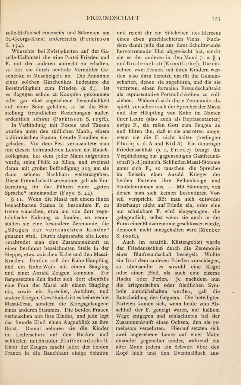 zelle-Halbinsel einerseits und Stämmen am St.-Georgs-Kanal andererseits (Parkinson S. 174). Wünschte bei Zwistigkeiten auf der Ga¬ zelle-Halbinsel die eine Partei Frieden und F. mit der anderen aufrecht zu erhalten, so bot sie durch neutrale Vermittler Ge¬ schenke in Muschelgeld an. Die Annahme eines solchen Geschenkes bedeutete die Bereitwilligkeit zum Frieden (s. d.). Ist es dagegen schon zu Kämpfen gekommen oder gar eine angesehene Persönlichkeit auf einer Seite gefallen, so ist die Her¬ stellung freundlicher Beziehungen außer¬ ordentlich schwer (Parkinson S. 125ff.). In Verbindung mit Festen und Tänzen wurden unter den südlichen Maidu, einem kalifornischen Stamm, fremde Familien ein¬ geladen. Vor dem Fest veranstaltete man mit diesen befreundeten Leuten ein Rauch¬ kollegium, bei dem jeder Mann aufgerufen wurde, seine Pfeife zu füllen, und zweimal daran mit großer Befriedigung zog, um sie dann seinem Nachbarn weiterzugeben. Diese Freundschaftszeremonie galt als Vor¬ bereitung für das Führen einer „guten Sprache“ miteinander (Faye S. 44). § 11. Wenn die Masai mit einem ihnen benachbarten Stamm in besondere F. zu treten wünschen, etwa um von dort vege¬ tabilische Nahrung zu kaufen, so veran¬ stalten sie eine besondere Zeremonie, die „Säugen der vertauschten Kinder“ genannt wird. Durch abgesandte alte Leute verabredet man eine Zusammenkunft an einer bestimmt bezeichneten Stelle in der Steppe, etwa zwischen Kahe und den Masai- Kraalen. Dorthin soll der Kahe-Häuptling und ein Kahe-Weib mit einem Säugling und einer Anzahl Zeugen kommen. Zur festgesetzten Zeit findet sich dort ebenfalls eine Frau der Masai mit einem Säugling ein, sowie ein Sprecher, Anführer, und andere Krieger. Gewöhnlich ist es keine echte Masai-Frau, sondern die Kriegsgefangene eines anderen Stammes. Die beiden Frauen vertauschen nun ihre Kinder, und jede legt das fremde Kind einen Augenblick an ihre Brust. Darauf nehmen sie die Kinder im Lederschurz auf den Rücken und schließen miteinander Blutfreundschaft. Einer der Zeugen macht jeder der beiden Frauen in die Bauchhaut einige Schnitte und reicht ihr ein Stückchen des Herzens eines eben geschlachteten Viehs. Nach¬ dem damit jede das aus ihrer Schnittwunde hervortretende Blut abgewischt hat, steckt sie es der anderen in den Mund (s. a. § 4 undBrüderschaft [Künstliche]). Die ein¬ zelnen zwei Frauen mit ihren Kindern wer¬ den also dazu benutzt, um für die Gemein¬ schaften, denen sie angehören, und die sie vertreten, einen formalen Freundschaftsakt als repräsentative Persönlichkeiten zu voll¬ ziehen. Während sich diese Zeremonie ab¬ spielt, versichern sich der Sprecher der Masai und der Häuptling von Kahe im Namen ihrer Leute (also auch als Repräsentanten) ewige F., sie rufen Gott zum Zeugen an und bitten ihn, daß er sie ausrotten möge, wenn sie die F. nicht halten (bedingter Fluch; s. d. A und Eid A). Ein derartiger Friedensschluß (s. a. Friede) bringt die Verpflichtung zur gegenseitigen Gastfreund¬ schaft (s.d.) mit sich. Schließen Masai-Stämme unter sich F., so tauschen die Sprecher im Beisein einer Anzahl Krieger der beiden Parteien ihre Fellumhänge und Sandalenriemen aus. — Mit Stämmen, von denen man sich keinen besonderen Vor¬ teil verspricht, läßt man sich entweder überhaupt nicht auf Friede ein, oder eine nur scheinbare F. wird eingegangen, die gelegentlich, selbst wenn sie auch in der Form einer Blutzeremonie geschlossen wurde, dennoch nicht innegehalten wird (Merker S. 100 ff.). Auch im ostafrik. Küstengebiet wurde der Friedensschluß durch die Zeremonie einer Blutfreundschaft besiegelt. Wollte ein Dorf dem anderen Frieden vorschlagen, so übersandte es sowohl eine Kugel oder einen Pfeil, als auch eine eiserne Hacke oder Perlen. Je nachdem nun die kriegerischen oder friedlichen Sym¬ bole zurückbehalten wurden, galt die Entscheidung des Gegners. Die beteiligten Parteien kamen sich, wenn beide zum Ab¬ schluß der F. geneigt waren, auf halbem Wege entgegen und schlachteten bei der Zusammenkunft einen Ochsen, den sie ge¬ meinsam verzehrten. Hierauf setzten sich zwei angesehene Leute auf einer Matte einander gegenüber nieder, während ein alter Mann jedem ein Schwert über den Kopf hielt und den Eventualfluch aus-