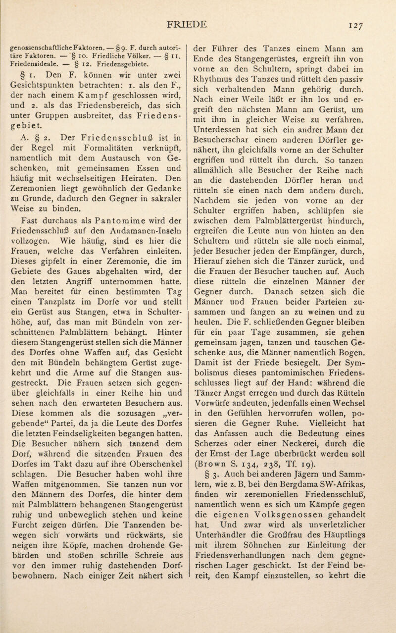 genossenschaftliche Faktoren. — §9. F. durch autori¬ täre Faktoren. — § 10. Friedliche Völker. — § II. Friedensideale. — § 12. Friedensgebiete. § 1. Den F. können wir unter zwei Gesichtspunkten betrachten: 1. als den F., der nach einem Kampf geschlossen wird, und 2. als das Friedensbereich, das sich unter Gruppen ausbreitet, das Friedens¬ gebiet. A. § 2. Der Friedensschluß ist in der Regel mit Formalitäten verknüpft, namentlich mit dem Austausch von Ge¬ schenken, mit gemeinsamen Essen und häufig mit wechselseitigen Heiraten. Den Zeremonien liegt gewöhnlich der Gedanke zu Grunde, dadurch den Gegner in sakraler Weise zu binden. Fast durchaus als Pantomime wird der Friedensschluß auf den Andamanen-Inseln vollzogen. Wie häufig, sind es hier die Frauen, welche das Verfahren einleiten. Dieses gipfelt in einer Zeremonie, die im Gebiete des Gaues abgehalten wird, der den letzten Angriff unternommen hatte. Man bereitet für einen bestimmten Tag einen Tanzplatz im Dorfe vor und stellt ein Gerüst aus Stangen, etwa in Schulter¬ höhe, auf, das man mit Bündeln von zer¬ schnittenen Palmblättern behängt. Hinter diesem Stangengerüst stellen sich die Männer des Dorfes ohne Waffen auf, das Gesicht den mit Bündeln behängtem Gerüst zuge¬ kehrt und die Arme auf die Stangen aus¬ gestreckt. Die Frauen setzen sich gegen¬ über gleichfalls in einer Reihe hin und sehen nach den erwarteten Besuchern aus. Diese kommen als die sozusagen „ver¬ gebende“ Partei, da ja die Leute des Dorfes die letzten Feindseligkeiten begangen hatten. Die Besucher nähern sich tanzend dem Dorf, während die sitzenden Frauen des Dorfes im Takt dazu auf ihre Oberschenkel schlagen. Die Besucher haben wohl ihre Waffen mitgenommen. Sie tanzen nun vor den Männern des Dorfes, die hinter dem mit Palmblättern behangenen Stangengerüst ruhig und unbeweglich stehen und keine Furcht zeigen dürfen. Die Tanzenden be¬ wegen sich vorwärts und rückwärts, sie neigen ihre Köpfe, machen drohende Ge¬ bärden und stoßen schrille Schreie aus vor den immer ruhig dastehenden Dorf¬ bewohnern. Nach einiger Zeit nähert sich der Führer des Tanzes einem Mann am Ende des Stangengerüstes, ergreift ihn von vorne an den Schultern, springt dabei im Rhythmus des Tanzes und rüttelt den passiv sich verhaltenden Mann gehörig durch. Nach einer Weile läßt er ihn los und er¬ greift den nächsten Mann am Gerüst, um mit ihm in gleicher Weise zu verfahren. Unterdessen hat sich ein andrer Mann der Besucherschar einem anderen Dörfler ge¬ nähert, ihn gleichfalls vorne an der Schulter ergriffen und rüttelt ihn durch. So tanzen allmählich alle Besucher der Reihe nach an die dastehenden Dörfler heran und rütteln sie einen nach dem andern durch. Nachdem sie jeden von vorne an der Schulter ergriffen haben, schlüpfen sie zwischen dem Palmblättergerüst hindurch, ergreifen die Leute nun von hinten an den Schultern und rütteln sie alle noch einmal, jeder Besucher jeden der Empfänger, durch, Hierauf ziehen sich die Tänzer zurück, und die Frauen der Besucher tauchen auf. Auch diese rütteln die einzelnen Männer der Gegner durch. Danach setzen sich die Männer und Frauen beider Parteien zu¬ sammen und fangen an zu weinen und zu heulen. Die F. schließenden Gegner bleiben für ein paar Tage zusammen, sie gehen gemeinsam jagen, tanzen und tauschen Ge¬ schenke aus, die Männer namentlich Bogen. Damit ist der Friede besiegelt. Der Sym¬ bolismus dieses pantomimischen Friedens¬ schlusses liegt auf der Hand: während die Tänzer Angst erregen und durch das Rütteln Vorwürfe andeuten, jedenfalls einen Wechsel in den Gefühlen hervorrufen wollen, po¬ sieren die Gegner Ruhe. Vielleicht hat das Anfassen auch die Bedeutung eines Scherzes oder einer Neckerei, durch die der Ernst der Lage überbrückt werden soll (Brown S. 134, 238, Tf. 19). § 3. Auch bei anderen Jägern und Samm¬ lern, wie z. B. bei den Bergdama SW-Afrikas, finden wir zeremoniellen Friedensschluß, namentlich wenn es sich um Kämpfe gegen die eigenen Volksgenossen gehandelt hat. Und zwar wird als unverletzlicher Unterhändler die Großfrau des Häuptlings mit ihrem Söhnchen zur Einleitung der Friedensverhandlungen nach dem gegne¬ rischen Lager geschickt. Ist der Feind be¬ reit, den Kampf einzustellen, so kehrt die