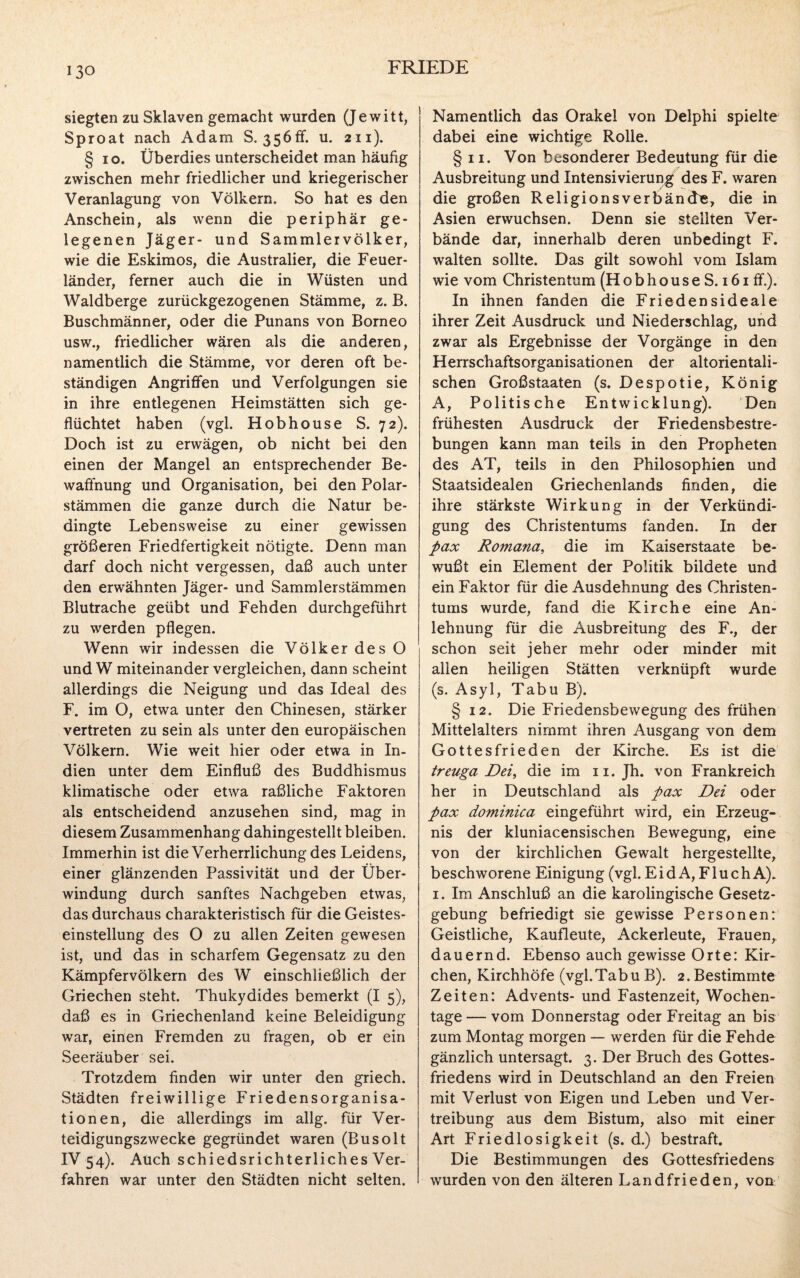 siegten zu Sklaven gemacht wurden (Jewitt, Sproat nach Adam S. 356ff. u. 211). § 10. Überdies unterscheidet man häufig zwischen mehr friedlicher und kriegerischer Veranlagung von Völkern. So hat es den Anschein, als wenn die periphär ge¬ legenen Jäger- und Sammler Völker, wie die Eskimos, die Australier, die Feuer¬ länder, ferner auch die in Wüsten und Waldberge zurückgezogenen Stämme, z. B. Buschmänner, oder die Punans von Borneo usw., friedlicher wären als die anderen, namentlich die Stämme, vor deren oft be¬ ständigen Angriffen und Verfolgungen sie in ihre entlegenen Heimstätten sich ge¬ flüchtet haben (vgl. Hobhouse S. 72). Doch ist zu erwägen, ob nicht bei den einen der Mangel an entsprechender Be¬ waffnung und Organisation, bei den Polar¬ stämmen die ganze durch die Natur be¬ dingte Lebensweise zu einer gewissen größeren Friedfertigkeit nötigte. Denn man darf doch nicht vergessen, daß auch unter den erwähnten Jäger- und Sammlerstämmen Blutrache geübt und Fehden durchgeführt zu werden pflegen. Wenn wir indessen die Völker des O und W miteinander vergleichen, dann scheint allerdings die Neigung und das Ideal des F. im O, etwa unter den Chinesen, stärker vertreten zu sein als unter den europäischen Völkern. Wie weit hier oder etwa in In¬ dien unter dem Einfluß des Buddhismus klimatische oder etwa raßliche Faktoren als entscheidend anzusehen sind, mag in diesem Zusammenhang dahingestellt bleiben. Immerhin ist die Verherrlichung des Leidens, einer glänzenden Passivität und der Über¬ windung durch sanftes Nachgeben etwas, das durchaus charakteristisch für die Geistes¬ einstellung des O zu allen Zeiten gewesen ist, und das in scharfem Gegensatz zu den Kämpfervölkern des W einschließlich der Griechen steht. Thukydides bemerkt (I 5), daß es in Griechenland keine Beleidigung war, einen Fremden zu fragen, ob er ein Seeräuber sei. Trotzdem finden wir unter den griech. Städten freiwillige Friedensorganisa¬ tionen, die allerdings im allg. für Ver¬ teidigungszwecke gegründet waren (Busolt IV 54). Auch schiedsrichterliches Ver¬ fahren war unter den Städten nicht selten. Namentlich das Orakel von Delphi spielte dabei eine wichtige Rolle. § 11. Von besonderer Bedeutung für die Ausbreitung und Intensivierung des F. waren die großen Religionsverbände, die in Asien erwuchsen. Denn sie stellten Ver¬ bände dar, innerhalb deren unbedingt F. walten sollte. Das gilt sowohl vom Islam wie vom Christentum (Hobhouse S. 161 ff-). In ihnen fanden die Friedensideale ihrer Zeit Ausdruck und Niederschlag, und zwar als Ergebnisse der Vorgänge in den Herrschaftsorganisationen der altorientali¬ schen Großstaaten (s. Despotie, König A, Politische Entwicklung). Den frühesten Ausdruck der Friedensbestre¬ bungen kann man teils in den Propheten des AT, teils in den Philosophien und Staatsidealen Griechenlands finden, die ihre stärkste Wirkung in der Verkündi¬ gung des Christentums fänden. In der pax Romana, die im Kaiserstaate be¬ wußt ein Element der Politik bildete und ein Faktor für die Ausdehnung des Christen¬ tums wurde, fand die Kirche eine An¬ lehnung für die Ausbreitung des F., der schon seit jeher mehr oder minder mit allen heiligen Stätten verknüpft wurde (s. Asyl, Tabu B). § 12. Die Friedensbewegung des frühen Mittelalters nimmt ihren Ausgang von dem Gottesfrieden der Kirche. Es ist die treuga Dei, die im 11. Jh. von Frankreich her in Deutschland als pax Dei oder pax dominica eingeführt wird, ein Erzeug¬ nis der kluniacensischen Bewegung, eine von der kirchlichen Gewalt hergestellte, beschworene Einigung (vgl. Ei d A, F1 u ch A). 1. Im Anschluß an die karolingische Gesetz¬ gebung befriedigt sie gewisse Personen: Geistliche, Kaufleute, Ackerleute, Frauen, dauernd. Ebenso auch gewisse Orte: Kir¬ chen, Kirchhöfe (vgl.Tabu B). 2. Bestimmte Zeiten: Advents- und Fastenzeit, Wochen¬ tage — vom Donnerstag oder Freitag an bis zum Montag morgen — werden für die Fehde gänzlich untersagt. 3. Der Bruch des Gottes¬ friedens wird in Deutschland an den Freien mit Verlust von Eigen und Leben und Ver¬ treibung aus dem Bistum, also mit einer Art Friedlosigkeit (s. d.) bestraft. Die Bestimmungen des Gottesfriedens wurden von den älteren Landfrieden, von