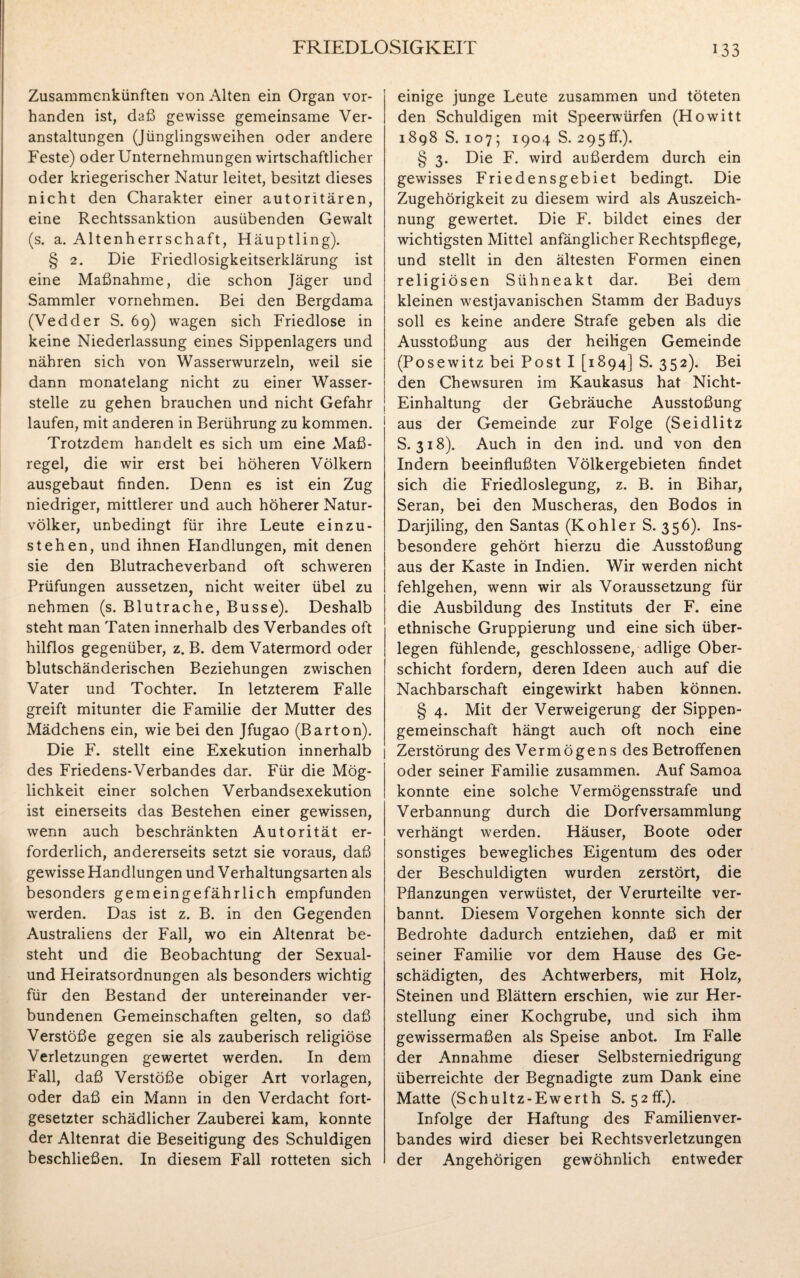 Zusammenkünften von Alten ein Organ vor¬ handen ist, daß gewisse gemeinsame Ver¬ anstaltungen (Jünglingsweihen oder andere Feste) oder Unternehmungen wirtschaftlicher oder kriegerischer Natur leitet, besitzt dieses nicht den Charakter einer autoritären, eine Rechtssanktion ausübenden Gewalt (s. a. Altenherrschaft, Häuptling). § 2. Die Friedlosigkeitserklärung ist eine Maßnahme, die schon Jäger und Sammler vornehmen. Bei den Bergdama (Vedder S. 69) wagen sich Friedlose in keine Niederlassung eines Sippenlagers und nähren sich von Wasserwurzeln, weil sie dann monatelang nicht zu einer Wasser¬ stelle zu gehen brauchen und nicht Gefahr laufen, mit anderen in Berührung zu kommen. Trotzdem handelt es sich um eine Maß¬ regel, die wir erst bei höheren Völkern ausgebaut finden. Denn es ist ein Zug niedriger, mittlerer und auch höherer Natur¬ völker, unbedingt für ihre Leute einzu- stehen, und ihnen Handlungen, mit denen sie den Blutracheverband oft schweren Prüfungen aussetzen, nicht weiter übel zu nehmen (s. Blutrache, Busse). Deshalb steht man Taten innerhalb des Verbandes oft hilflos gegenüber, z. B. dem Vatermord oder blutschänderischen Beziehungen zwischen Vater und Tochter. In letzterem Falle greift mitunter die Familie der Mutter des Mädchens ein, wie bei den Jfugao (Barton). Die F. stellt eine Exekution innerhalb des Friedens-Verbandes dar. Für die Mög¬ lichkeit einer solchen Verbandsexekution ist einerseits das Bestehen einer gewissen, wenn auch beschränkten Autorität er¬ forderlich, andererseits setzt sie voraus, daß gewisse Handlungen und Verhaltungsarten als besonders gemeingefährlich empfunden werden. Das ist z. B. in den Gegenden Australiens der Fall, wo ein Altenrat be¬ steht und die Beobachtung der Sexual- und Heiratsordnungen als besonders wichtig für den Bestand der untereinander ver¬ bundenen Gemeinschaften gelten, so daß Verstöße gegen sie als zauberisch religiöse Verletzungen gewertet werden. In dem Fall, daß Verstöße obiger Art Vorlagen, oder daß ein Mann in den Verdacht fort¬ gesetzter schädlicher Zauberei kam, konnte der Altenrat die Beseitigung des Schuldigen beschließen. In diesem Fall rotteten sich einige junge Leute zusammen und töteten den Schuldigen mit Speerwürfen (Howitt 1898 S. 107; 1904 S. 295ff.). § 3. Die F. wird außerdem durch ein gewisses Friedensgebiet bedingt. Die Zugehörigkeit zu diesem wird als Auszeich¬ nung gewertet. Die F. bildet eines der wichtigsten Mittel anfänglicher Rechtspflege, und stellt in den ältesten Formen einen religiösen Sühneakt dar. Bei dem kleinen westjavanischen Stamm der Baduys soll es keine andere Strafe geben als die Ausstoßung aus der heiligen Gemeinde (Posewitz bei Post I [1894] S. 352). Bei den Chewsuren im Kaukasus hat Nicht- Einhaltung der Gebräuche Ausstoßung aus der Gemeinde zur Folge (Seidlitz S. 318). Auch in den ind. und von den Indern beeinflußten Völkergebieten findet sich die Friedloslegung, z. B. in Bihar, Seran, bei den Muscheras, den Bodos in Darjiling, den Santas (Köhler S. 356). Ins¬ besondere gehört hierzu die Ausstoßung aus der Kaste in Indien. Wir werden nicht fehlgehen, wenn wir als Voraussetzung für die Ausbildung des Instituts der F. eine ethnische Gruppierung und eine sich über¬ legen fühlende, geschlossene, adlige Ober¬ schicht fordern, deren Ideen auch auf die Nachbarschaft eingewirkt haben können. § 4. Mit der Verweigerung der Sippen¬ gemeinschaft hängt auch oft noch eine Zerstörung des Vermögens des Betroffenen oder seiner Familie zusammen. Auf Samoa konnte eine solche Vermögensstrafe und Verbannung durch die Dorfversammlung verhängt werden. Häuser, Boote oder sonstiges bewegliches Eigentum des oder der Beschuldigten wurden zerstört, die Pflanzungen verwüstet, der Verurteilte ver¬ bannt. Diesem Vorgehen konnte sich der Bedrohte dadurch entziehen, daß er mit seiner Familie vor dem Hause des Ge¬ schädigten, des Achtwerbers, mit Holz, Steinen und Blättern erschien, wie zur Her¬ stellung einer Kochgrube, und sich ihm gewissermaßen als Speise anbot. Im Falle der Annahme dieser Selbsterniedrigung überreichte der Begnadigte zum Dank eine Matte (Schultz-Ewerth S. 52ff.). Infolge der Haftung des Familienver¬ bandes wird dieser bei Rechtsverletzungen der Angehörigen gewöhnlich entweder