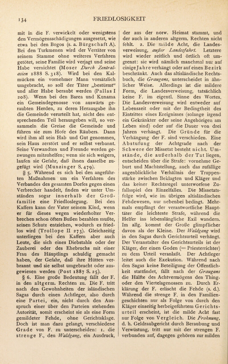 mit in die F. verwickelt oder wenigstens den Vermögensschädigungen ausgesetzt, wie etwa bei den ßogos (s. a. Bürgschaft A). Bei den Turkmenen wird der Verräter von seinem Stamme ohne weiteres Verfahren getötet, seine Familie wird verjagt und seine Habe vernichtet (Moser Durch Zentral¬ asien 1888 S. 318). Wird bei den Kal¬ mücken ein vornehmer Mann vorsätzlich umgebracht, so soll der Täter „bestürmt“ und aller Habe beraubt werden (Pallas I 208). Wenn bei den Barea und Kunama ein Gemeindegenosse von auswärts ge¬ raubten Herden, zu deren Herausgabe ihn die Gemeinde verurteilt hat, nicht den ent¬ sprechenden Teil herausgeben will, so ver¬ sammeln die Greise die Gemeinde und führen sie zum Hofe des Räubers. Dann wird ihm all sein Hab und Gut genommen, sein Haus zerstört und er selbst verbannt. Seine Verwandten und Freunde werden ge¬ zwungen mitzuhelfen; wenn sie sich weigern, laufen sie Gefahr, daß ihnen dasselbe zu¬ gefügt wird (Munzinger S. 479). § 5. Während es sich bei den angeführ¬ ten Maßnahmen um ein Verfahren des Verbandes des gesamten Dorfes gegen einen Verbrecher handelt, finden wir unter Um¬ ständen sogar innerhalb der Groß¬ familie eine Friedloslegung. Bei den Kaffern kann der Vater seinem Kind, wenn er für dieses wegen wiederholter Ver¬ brechen schon öfters Bußen bezahlen mußte, seinen Schutz entziehen, wodurch es fried¬ los wird (Trollope II 273). Gleichzeitig unterliegen bei den Kaffern aber auch Leute, die sich eines Diebstahls oder der Zauberei oder des Ehebruchs mit einer Frau des Häuptlings schuldig gemacht haben, der Gefahr, daß ihre Hütten ver¬ brannt und sie selbst umgebracht oder aus¬ gewiesen werden (Post 1887 S. 25). § 6. Eine große Bedeutung fällt der F. in den altgerm. Rechten zu. Die F. tritt nach den Gewohnheiten der isländischen Sagas durch einen Achtleger, also durch eine Partei, ein, nicht durch den Aus¬ spruch einer über den Parteien stehenden Autorität, somit erscheint sie als eine Form gemildeter Fehde, ohne Gerichtsklage. Doch ist man dazu gelangt, verschiedene Grade von F. zu unterscheiden: 1. die strenge F., den Waldgang, ein Ausdruck, der aus der norw. Heimat stammt, und der auch in anderen altgerm. Rechten nicht fehlt. 2. Die milde Acht, die Landes¬ verweisung, außer Landesfahrt. Letztere wird wieder zeitlich und örtlich oft um¬ grenzt: sie wird nämlich manchmal nur auf einige Jahre verhängt oder auf einen Bezirk beschränkt. Auch das altisländische Rechts¬ buch, die Graugans, unterscheidet in ähn¬ licher Weise. Allerdings ist die mildere Form, die Landesverweisung, tatsächlich keine F. im eigentl. Sinne des Wortes. Die Landesverweisung wird entweder auf Lebenszeit oder mit der Bedingtheit des Eintrittes eines Ereignisses (solange irgend ein Gekränkter oder seine Angehörigen am Leben sind) oder auf die Dauer von drei Jahren verhängt. Die Gründe für die Verhängung der F. sind verschieden. Eine Abstufung der Achtgrade nach der Schwere der Missetat besteht nicht. Um¬ stände, die außerhalb der Tat liegen, entscheiden über die Strafe: vornehme Ge¬ burt und Machtstellung, auch das zufällige augenblickliche Verhältnis der Truppen¬ stärke zwischen Beklagten und Kläger und das keiner Rechtsregel unterworfene Zu¬ fallsspiel des Einzelfalles. Die Missetats¬ folge wird, wie im übrigen altisländischen Fehdewesen, nur nebenbei bedingt. Mehr¬ mals empfängt der verantwortliche Haupt¬ täter die leichteste Strafe, während die Helfer ins lebenslängliche Exil wandern. Im allg. kommt der Große glimpflicher davon als der Kleine. Der Waldgang wird in den Sagas durch Gerichtsurteil verhängt. Der Veranstalter des Gerichtsurteils ist der Kläger, der einen Goden (= Priesterrichter) zu dem Urteil veranlaßt. Der Achtleger leitet auch die Exekution. Während nach den Sagas keine Beteiligung der Öffentlich¬ keit stattfindet, fällt nach der Graugans die Hälfte des Achtvermögens den Thing, oder den Viertelsgenossen zu. Durch Er¬ klärung der F. erlischt die Fehde (s. d.). Während die strenge F. in den Familien¬ geschichten nur als Folge von durch den Kläger einseitig herbeigeführtem Gerichts¬ urteil erscheint, ist die milde Acht fast nur Folge von Vergleich. Die Drohnung, d. h. Geldraubgericht durch Beraubung und Verwüstung, tritt nur mit der strengen F. verbunden auf, dagegen gehören zur milden
