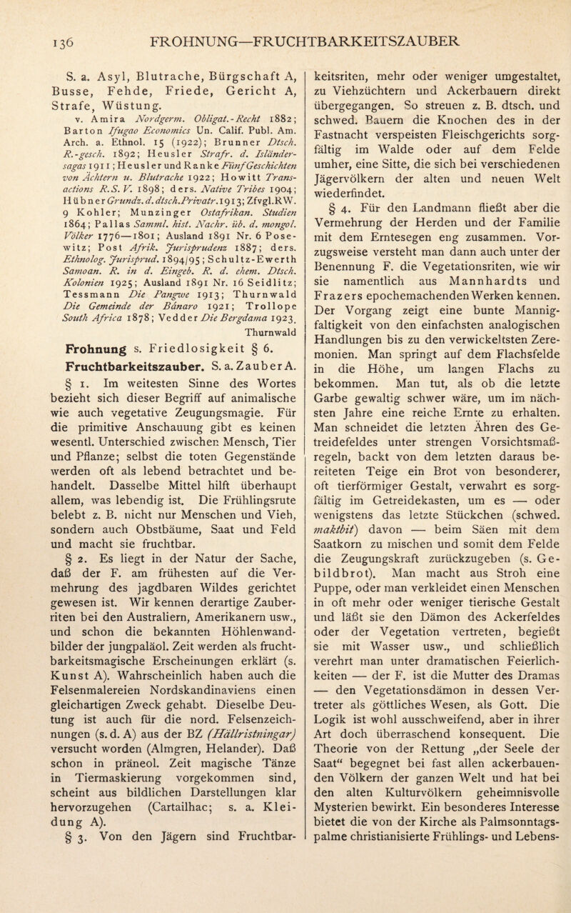 S. a. Asyl, Blutrache, Bürgschaft A, Busse, Fehde, Friede, Gericht A, Strafe, Wüstung. v. A m i r a Nordgerm. Obligat. - Recht 1882; Bar ton Ifugao Economics Un. Calif. Publ. Am. Arch. a. Ethnol. 15 (1922); Brunner Dtsch. R. -gesch. 1892; Heusler Strafr. d. Isländer¬ sagas 1911 ;HeuslerundRanke Fünf Geschichten von Ächtern tt. Blutrache 1922; Howitt Trans- actions R.S. V. 1898; ders. Native Tribes 1904; Hübner Grundz. d. dtsch.Priva.tr. 1913; Zfvgl.R W. 9 Köhler; Munzinger Ostafrikan. Studiert 1864; Pallas Samml. hist. Nachr. üb. d. mongol. Völker 1776—1801; Ausland 1891 Nr. 6 Pose¬ witz; Post Afrik. Jurisprudenz 1887; ders. Ethnolog. Jurisprud. 1894/95 ; Schultz-Ewerth Samoan. R. in d. Eingeb. R. d. ehern. Dtsch. Kolonien 1925; Ausland 1891 Nr. 16 Seidlitz; Tessmann Die Pangwe 1913; Thurnwald Die Gemeinde der Bdnaro 1921; Trollope South Africa 1878; Vedder Die Bergdama 19 2 3 _ Thurnwald Prohnung s. Friedlosigkeit § 6. Fruchtbarkeitszauber. S. a. Zauber A. § 1. Im weitesten Sinne des Wortes bezieht sich dieser Begriff auf animalische wie auch vegetative Zeugungsmagie. Für die primitive Anschauung gibt es keinen wesentl. Unterschied zwischen Mensch, Tier und Pflanze; selbst die toten Gegenstände werden oft als lebend betrachtet und be¬ handelt. Dasselbe Mittel hilft überhaupt allem, was lebendig ist. Die Frühlingsrute belebt z. B. nicht nur Menschen und Vieh, sondern auch Obstbäume, Saat und Feld und macht sie fruchtbar. § 2. Es liegt in der Natur der Sache, daß der F. am frühesten auf die Ver¬ mehrung des jagdbaren Wildes gerichtet gewesen ist. Wir kennen derartige Zauber¬ riten bei den Australiern, Amerikanern usw., und schon die bekannten Höhlenwand¬ bilder der jungpaläol. Zeit werden als frucht¬ barkeitsmagische Erscheinungen erklärt (s. Kunst A). Wahrscheinlich haben auch die Felsenmalereien Nordskandinaviens einen gleichartigen Zweck gehabt. Dieselbe Deu¬ tung ist auch für die nord. Felsenzeich¬ nungen (s. d. A) aus der BZ (Hällristningar) versucht worden (Almgren, Plelander). Daß schon in präneol. Zeit magische Tänze in Tiermaskierung vorgekommen sind, scheint aus bildlichen Darstellungen klar hervorzugehen (Cartailhac; s. a. Klei¬ dung A). § 3. Von den Jägern sind Fruchtbar¬ keitsriten, mehr oder weniger umgestaltet, zu Viehzüchtern und Ackerbauern direkt übergegangen. So streuen z. B. dtsch. und schwed. Bauern die Knochen des in der Fastnacht verspeisten Fleischgerichts sorg¬ fältig im Walde oder auf dem Felde umher, eine Sitte, die sich bei verschiedenen Jägervölkern der alten und neuen Welt wiederfindet. § 4. Für den Landmann fließt aber die Vermehrung der Herden und der Familie mit dem Erntesegen eng zusammen. Vor¬ zugsweise versteht man dann auch unter der Benennung F. die Vegetationsriten, wie wir sie namentlich aus Mannhardts und Frazers epochemachenden Werken kennen. Der Vorgang zeigt eine bunte Mannig¬ faltigkeit von den einfachsten analogischen Handlungen bis zu den verwickeltsten Zere¬ monien. Man springt auf dem Flachsfelde in die Höhe, um langen Flachs zu bekommen. Man tut, als ob die letzte Garbe gewaltig schwer wäre, um im näch¬ sten Jahre eine reiche Ernte zu erhalten. Man schneidet die letzten Ähren des Ge¬ treidefeldes unter strengen Vorsichtsmaß¬ regeln, backt von dem letzten daraus be¬ reiteten Teige ein Brot von besonderer, oft tierförmiger Gestalt, verwahrt es sorg¬ fältig im Getreidekasten, um es — oder wenigstens das letzte Stückchen (schwed. viaktbit) davon — beim Säen mit dem Saatkorn zu mischen und somit dem Felde die Zeugungskraft zurückzugeben (s. G e- bildbrot). Man macht aus Stroh eine Puppe, oder man verkleidet einen Menschen in oft mehr oder weniger tierische Gestalt und läßt sie den Dämon des Ackerfeldes oder der Vegetation vertreten, begießt sie mit Wasser usw., und schließlich verehrt man unter dramatischen Feierlich¬ keiten — der F. ist die Mutter des Dramas — den Vegetationsdämon in dessen Ver¬ treter als göttliches Wesen, als Gott. Die Logik ist wohl ausschweifend, aber in ihrer Art doch überraschend konsequent. Die Theorie von der Rettung „der Seele der Saat“ begegnet bei fast allen ackerbauen¬ den Völkern der ganzen Welt und hat bei den alten Kulturvölkern geheimnisvolle Mysterien bewirkt. Ein besonderes Interesse bietet die von der Kirche als Palmsonntags¬ palme christianisierte Frühlings- und Lebens-