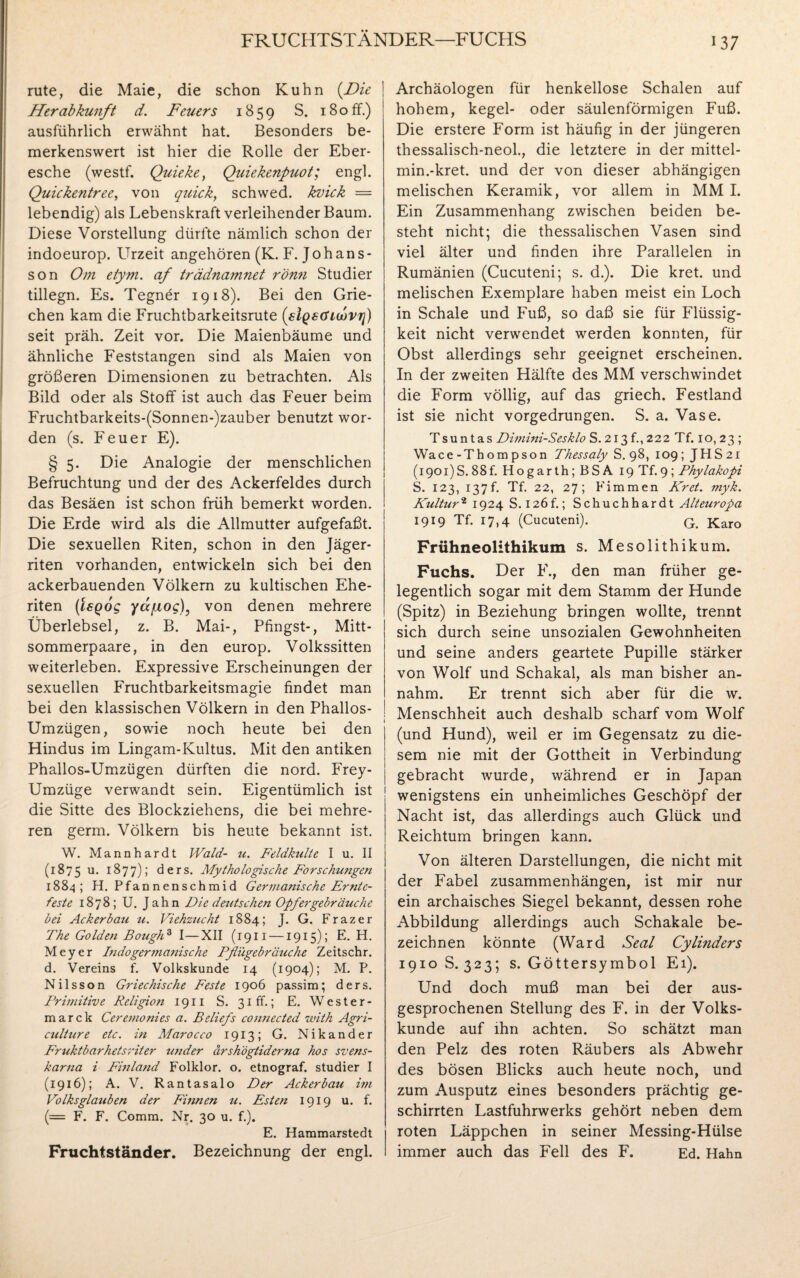 FRUCHTSTÄNDER—FUCHS rute, die Maie, die schon Kuhn (Die Herabkunft d. Feuers 1859 S. 180 ff.) ausführlich erwähnt hat. Besonders be¬ merkenswert ist hier die Rolle der Eber¬ esche (westf. Quieke, Quiekenpuot; engl. Quickentree, von quick, schwed. kvick = lebendig) als Lebenskraft verleihender Baum. Diese Vorstellung dürfte nämlich schon der indoeurop. Urzeit angehören (K. F. Johans¬ son Om etym. af trädnamnet rönn Studier tillegn. Es. Tegnör 1918). Bei den Grie¬ chen kam die Fruchtbarkeitsrute (siQsGuovri) seit präh. Zeit vor. Die Maienbäume und ähnliche Feststangen sind als Maien von größeren Dimensionen zu betrachten. Als Bild oder als Stoff ist auch das Feuer beim Fruchtbarkeits-(Sonnen-)zauber benutzt wor¬ den (s. Feuer E). § 5. Die Analogie der menschlichen Befruchtung und der des Ackerfeldes durch das Besäen ist schon früh bemerkt worden. Die Erde wird als die Allmutter aufgefaßt. Die sexuellen Riten, schon in den Jäger¬ riten vorhanden, entwickeln sich bei den ackerbauenden Völkern zu kultischen Ehe¬ riten (tsQog yafiog), von denen mehrere Überlebsel, z. B. Mai-, Pfingst-, Mitt¬ sommerpaare, in den europ. Volkssitten weiterleben. Expressive Erscheinungen der sexuellen Fruchtbarkeitsmagie findet man bei den klassischen Völkern in den Phallos- Umzügen, sowie noch heute bei den Hindus im Lingam-Kultus. Mit den antiken Phallos-Umzügen dürften die nord. Frey- Umzüge verwandt sein. Eigentümlich ist die Sitte des Blockziehens, die bei mehre¬ ren germ. Völkern bis heute bekannt ist. W. Mannhardt Wald- u. Feldkulte I u. II (1875 u. 1877); ders. Mythologische Forschungen 1884 ; H. Pfannenschmid Germanische Ernte¬ feste 1878; U. Jahn Die deutschen Opfergebräuche bei Ackerbau u. Viehzucht 1884; J. G. Frazer The Golden BougfD I—XII (1911 —1915); E. H. Meyer Indogermanische Pflügebräuche Zeitschr. d. Vereins f. Volkskunde 14 (1904); M. P. Nilsson Griechische Feste 1906 passim; ders. Primitive Religion 1911 S. 31 ff.; E. Wester- marck Ceremonies a. Beliefs connected with Agri- culture etc. in Marocco 1913; G. Nikander Fruktbarhetsriter wider ärshögtiderna hos svens- karna i Finland Folklor. o. etnograf. studier I (1916); A. V. Rantasalo Der Ackerbau im Volksglauben der Finnen u. Esten 1919 u. f. (= F. F. Comm. Nr. 30 u. f.). E. Hammarstedt Fruchtständer. Bezeichnung der engl. Archäologen für henkellose Schalen auf hohem, kegel- oder säulenförmigen Fuß. Die erstere Form ist häufig in der jüngeren thessalisch-neol., die letztere in der mittel- min.-kret. und der von dieser abhängigen melischen Keramik, vor allem in MM I. Ein Zusammenhang zwischen beiden be¬ steht nicht; die thessalischen Vasen sind viel älter und finden ihre Parallelen in Rumänien (Cucuteni; s. d.). Die kret. und melischen Exemplare haben meist ein Loch in Schale und Fuß, so daß sie für Flüssig¬ keit nicht verwendet werden konnten, für Obst allerdings sehr geeignet erscheinen. In der zweiten Hälfte des MM verschwindet die Form völlig, auf das griech. Festland ist sie nicht vorgedrungen. S. a. Vase. Tsuntas Dimini-Sesklo S. 213 f., 222 Tf. 10,23 ; Wace - Thompson Thessaly S. 98, 109; JPIS 21 (1901)S.88f. Hogarth; BSA 19 Tf.9; Phylakopi S. 123, 137f. Tf. 22, 27; Fimmen Kret. myk. Kultur2 1924 S. 126f.; Schuchhardt Alteuropa 1919 Tf. 17,4 (Cucuteni). Q. Karo Frühneolithikum s. Mesolithikum. Fuchs. Der F., den man früher ge¬ legentlich sogar mit dem Stamm der Hunde (Spitz) in Beziehung bringen wollte, trennt sich durch seine unsozialen Gewohnheiten und seine anders geartete Pupille stärker von Wolf und Schakal, als man bisher an¬ nahm. Er trennt sich aber für die w. Menschheit auch deshalb scharf vom Wolf (und Hund), weil er im Gegensatz zu die¬ sem nie mit der Gottheit in Verbindung gebracht wurde, während er in Japan wenigstens ein unheimliches Geschöpf der Nacht ist, das allerdings auch Glück und Reichtum bringen kann. Von älteren Darstellungen, die nicht mit der Fabel Zusammenhängen, ist mir nur ein archaisches Siegel bekannt, dessen rohe Abbildung allerdings auch Schakale be¬ zeichnen könnte (Ward Seal Cylinders 1910S.323; s. Göttersymbol Ei). Und doch muß man bei der aus¬ gesprochenen Stellung des F. in der Volks¬ kunde auf ihn achten. So schätzt man den Pelz des roten Räubers als Abwehr des bösen Blicks auch heute noch, und zum Ausputz eines besonders prächtig ge¬ schirrten Lastfuhrwerks gehört neben dem roten Läppchen in seiner Messing-Hülse immer auch das Fell des F. Ed. Haha