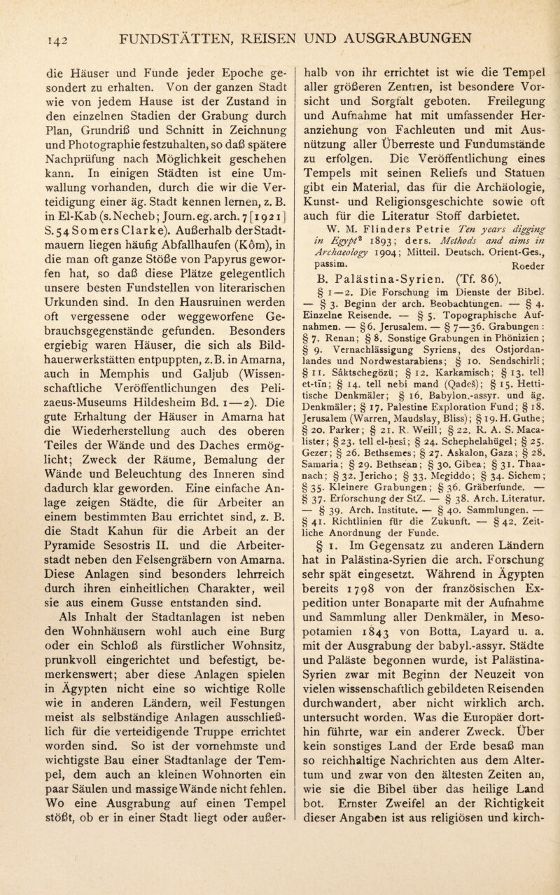 die Häuser und Funde jeder Epoche ge¬ sondert zu erhalten. Von der ganzen Stadt wie von jedem Hause ist der Zustand in den einzelnen Stadien der Grabung durch Plan, Grundriß und Schnitt in Zeichnung und Photographie festzuhalten, so daß spätere Nachprüfung nach Möglichkeit geschehen kann. In einigen Städten ist eine Um¬ wallung vorhanden, durch die wir die Ver¬ teidigung einer äg. Stadt kennen lernen, z. B. in El-Kab (s.Necheb; Journ.eg.arch. 7 [1921] S.54SomersClarke). Außerhalb der Stadt¬ mauern liegen häufig Abfallhaufen (Köm), in die man oft ganze Stöße von Papyrus gewor¬ fen hat, so daß diese Plätze gelegentlich unsere besten Fundstellen von literarischen Urkunden sind. In den Hausruinen werden oft vergessene oder weggeworfene Ge¬ brauchsgegenstände gefunden. Besonders ergiebig waren Häuser, die sich als Bild¬ hauerwerkstätten entpuppten, z.B. in Amarna, auch in Memphis und Galjub (Wissen¬ schaftliche Veröffentlichungen des Peli- zaeus-Museums Hildesheim Bd. 1 — 2). Die gute Erhaltung der Häuser in Amarna hat die Wiederherstellung auch des oberen Teiles der Wände und des Daches ermög¬ licht; Zweck der Räume, Bemalung der Wände und Beleuchtung des Inneren sind dadurch klar geworden. Eine einfache An¬ lage zeigen Städte, die für Arbeiter an einem bestimmten Bau errichtet sind, z. B. die Stadt Kahun für die Arbeit an der Pyramide Sesostris II. und die Arbeiter¬ stadt neben den Felsengräbern von Amarna. Diese Anlagen sind besonders lehrreich durch ihren einheitlichen Charakter, weil sie aus einem Gusse entstanden sind. Als Inhalt der Stadtanlagen ist neben den Wohnhäusern wohl auch eine Burg oder ein Schloß als fürstlicher Wohnsitz, prunkvoll eingerichtet und befestigt, be¬ merkenswert; aber diese Anlagen spielen in Ägypten nicht eine so wichtige Rolle wie in anderen Ländern, weil Festungen meist als selbständige Anlagen ausschließ¬ lich für die verteidigende Truppe errichtet worden sind. So ist der vornehmste und wichtigste Bau einer Stadtanlage der Tem¬ pel, dem auch an kleinen Wohnorten ein paar Säulen und massige Wände nicht fehlen. Wo eine Ausgrabung auf einen Tempel stößt, ob er in einer Stadt liegt oder außer¬ halb von ihr errichtet ist wie die Tempel aller größeren Zentren, ist besondere Vor¬ sicht und Sorgfalt geboten. Freilegung und Aufnahme hat mit umfassender Her¬ anziehung von Fachleuten und mit Aus¬ nützung aller Überreste und Fundumstände zu erfolgen. Die Veröffentlichung eines Tempels mit seinen Reliefs und Statuen gibt ein Material, das für die Archäologie, Kunst- und Religionsgeschichte sowie oft auch für die Literatur Stoff darbietet. W. M. Flinders Petrie Ten years digging in Egypt2 1893; ders. Methods and aims in Archaeology 1904; Mitteil. Deutsch. Orient-Ges., passim. Roeder B. Palästina-Syrien. (Tf. 86). § 1 — 2. Die Forschung im Dienste der Bibel. — § 3. Beginn der arch. Beobachtüngen. — § 4. Einzelne Reisende. — § 5. Topographische Auf¬ nahmen. — §6. Jerusalem. — § 7—36. Grabungen : §7. Renan; §8. Sonstige Grabungen in Phönizien ; § 9. Vernachlässigung Syriens, des Ostjordan¬ landes und Nordwestarabiens; § 10. Sendschirli; §11. Säktschegözü; §12. Karkamisch; §13. teil et-tTn; § 14. teil nebi mand (Qades); § 15. Hetti- tische Denkmäler; § 16. Babylon.-assyr. und äg. Denkmäler; § 17. Palestine Exploration Fund; § 18. Jerusalem (Warren, Maudslay, Bliss); § i9.H.Guthe; § 20. Parker; § 21. R Weill; § 22. R. A. S. Maca- lister; §23. teil el-hesi; § 24. Schephelahügel; § 25. Gezer; § 26. Bethsemes; § 27. Askalon, Gaza; § 28. Samaria; § 29. Bethsean; § 30. Gibea; § 31. Thaa- nach; §32. Jericho; §33. Megiddo; § 34. Sichern ; § 35. Kleinere Grabungen; § 36. Gräberfunde. — §37. Erforschung der StZ. — § 38. Arch. Literatur. — § 39. Arch. Institute. — § 40. Sammlungen. — §41. Richtlinien für die Zukunft. — §42. Zeit¬ liche Anordnung der Funde. § 1. Im Gegensatz zu anderen Ländern hat in Palästina-Syrien die arch. Forschung sehr spät eingesetzt. Während in Ägypten bereits 1798 von der französischen Ex¬ pedition unter Bonaparte mit der Aufnahme und Sammlung aller Denkmäler, in Meso¬ potamien 1843 von B°tta, Layard u. a. mit der Ausgrabung der babyl.-assyr. Städte und Paläste begonnen wurde, ist Palästina- Syrien zwar mit Beginn der Neuzeit von vielen wissenschaftlich gebildeten Reisenden durchwandert, aber nicht wirklich arch. untersucht worden. Was die Europäer dort¬ hin führte, war ein anderer Zweck. Über kein sonstiges Land der Erde besaß man so reichhaltige Nachrichten aus dem Alter¬ tum und zwar von den ältesten Zeiten an, wie sie die Bibel über das heilige Land bot. Ernster Zweifel an der Richtigkeit dieser Angaben ist aus religiösen und kirch-