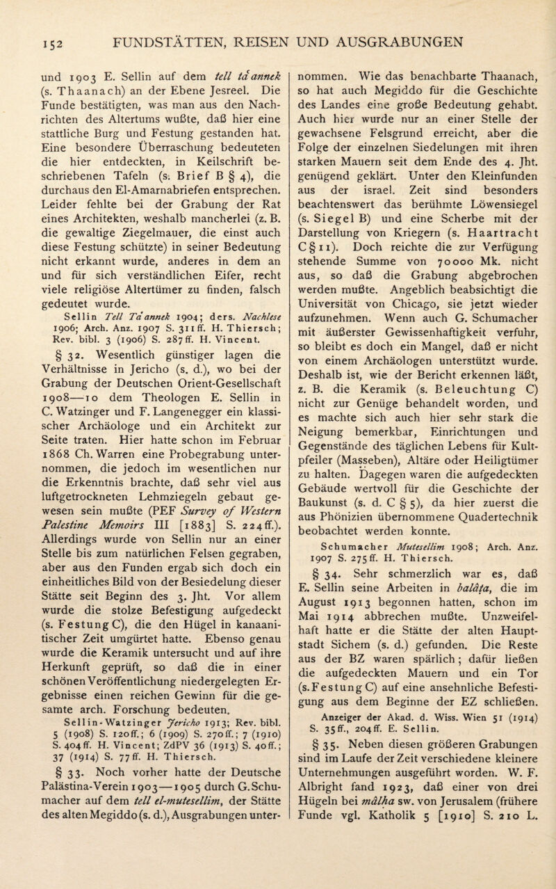 und 1903 E. Sellin auf dem teil tdannek (s. Thaanach) an der Ebene Jesreel. Die Funde bestätigten, was man aus den Nach¬ richten des Altertums wußte, daß hier eine stattliche Burg und Festung gestanden hat. Eine besondere Überraschung bedeuteten die hier entdeckten, in Keilschrift be¬ schriebenen Tafeln (s. Brief B § 4), die durchaus den El-Amarnabriefen entsprechen. Leider fehlte bei der Grabung der Rat eines Architekten, weshalb mancherlei (z. B. die gewaltige Ziegelmauer, die einst auch diese Festung schützte) in seiner Bedeutung nicht erkannt wurde, anderes in dem an und für sich verständlichen Eifer, recht viele religiöse Altertümer zu finden, falsch gedeutet wurde. Sellin Teil Td annek 1904; ders. Nachlese 1906; Arch. Anz. 1907 S. 311fr. H. Thiersch; Rev. bibl. 3 (1906) S. 287ff. H. Vincent. § 32. Wesentlich günstiger lagen die Verhältnisse in Jericho (s. d.), wo bei der Grabung der Deutschen Orient-Gesellschaft 1908—to dem Theologen E. Sellin in C. Watzinger und F. Langenegger ein klassi¬ scher Archäologe und ein Architekt zur Seite traten. Hier hatte schon im Februar 1868 Ch. Warren eine Probegrabung unter¬ nommen, die jedoch im wesentlichen nur die Erkenntnis brachte, daß sehr viel aus luftgetrockneten Lehmziegeln gebaut ge¬ wesen sein mußte (PEF Survey of Western Palestine Memoirs III [1883] S. 2 24 ff.)„ Allerdings wurde von Sellin nur an einer Stelle bis zum natürlichen Felsen gegraben, aber aus den Funden ergab sich doch ein einheitliches Bild von der Besiedelung dieser Stätte seit Beginn des 3. Jht. Vor allem wurde die stolze Befestigung aufgedeckt (s. Festung C), die den Hügel in kanaani- tischer Zeit umgürtet hatte. Ebenso genau wurde die Keramik untersucht und auf ihre Herkunft geprüft, so daß die in einer schönen Veröffentlichung niedergelegten Er¬ gebnisse einen reichen Gewinn für die ge¬ samte arch. Forschung bedeuten. Sellin-Watzinger Jericho 1913; Rev. bibl. 5 (1908) S. 120ff. ; 6 (1909) S. 270 fr.; 7 (1910) S. 404fr. H. Vincent; ZdPV 36 (1913) S. 40fr.; 37 (1914) S. 77ff. H. Thiersch. § 33. Noch vorher hatte der Deutsche Palästina-Verein 1903—1905 durch G.Schu- macher auf dem teil el-mutesellim, der Stätte des alten Megiddo (s. d.), Ausgrabungen unter¬ nommen. Wie das benachbarte Thaanach, so hat auch Megiddo für die Geschichte des Landes eine große Bedeutung gehabt. Auch hier wurde nur an einer Stelle der gewachsene Felsgrund erreicht, aber die Folge der einzelnen Siedelungen mit ihren starken Mauern seit dem Ende des 4. Jht. genügend geklärt. Unter den Kleinfunden aus der israel. Zeit sind besonders beachtenswert das berühmte Löwensiegel (s. Siegel B) und eine Scherbe mit der Darstellung von Kriegern (s. Haartracht C§ii). Doch reichte die zur Verfügung stehende Summe von 70000 Mk. nicht aus, so daß die Grabung abgebrochen werden mußte. Angeblich beabsichtigt die Universität von Chicago, sie jetzt wieder aufzunehmen. Wenn auch G. Schumacher mit äußerster Gewissenhaftigkeit verfuhr, so bleibt es doch ein Mangel, daß er nicht von einem Archäologen unterstützt wurde. Deshalb ist, wie der Bericht erkennen läßt, z. B. die Keramik (s. Beleuchtung C) nicht zur Genüge behandelt worden, und es machte sich auch hier sehr stark die Neigung bemerkbar, Einrichtungen und Gegenstände des täglichen Lebens für Kult¬ pfeiler (Masseben), Altäre oder Heiligtümer zu halten. Dagegen waren die aufgedeckten Gebäude wertvoll für die Geschichte der Baukunst (s. d. C § 5), da hier zuerst die aus Phönizien übernommene Quadertechnik beobachtet werden konnte. Schumacher Mutesellim 1908; Arch. Anz. 1907 S. 275fr. H. Thiersch. § 34. Sehr schmerzlich war es, daß E. Sellin seine Arbeiten in baläta, die im August 1913 begonnen hatten, schon im Mai 1914 abbrechen mußte. Unzweifel¬ haft hatte er die Stätte der alten Haupt¬ stadt Sichern (s. d.) gefunden. Die Reste aus der BZ waren spärlich; dafür ließen die aufgedeckten Mauern und ein Tor (s.FestungC) auf eine ansehnliche Befesti¬ gung aus dem Beginne der EZ schließen. Anzeiger der Akad. d. Wiss. Wien 51 (1914) S. 35ff., 204fr. E. Sellin. § 35. Neben diesen größeren Grabungen sind im Laufe der Zeit verschiedene kleinere Unternehmungen ausgeführt worden. W. F. Albright fand 1923, daß einer von drei Hügeln bei mälha sw. von Jerusalem (frühere Funde vgl. Katholik 5 [1910] S. 210 L.