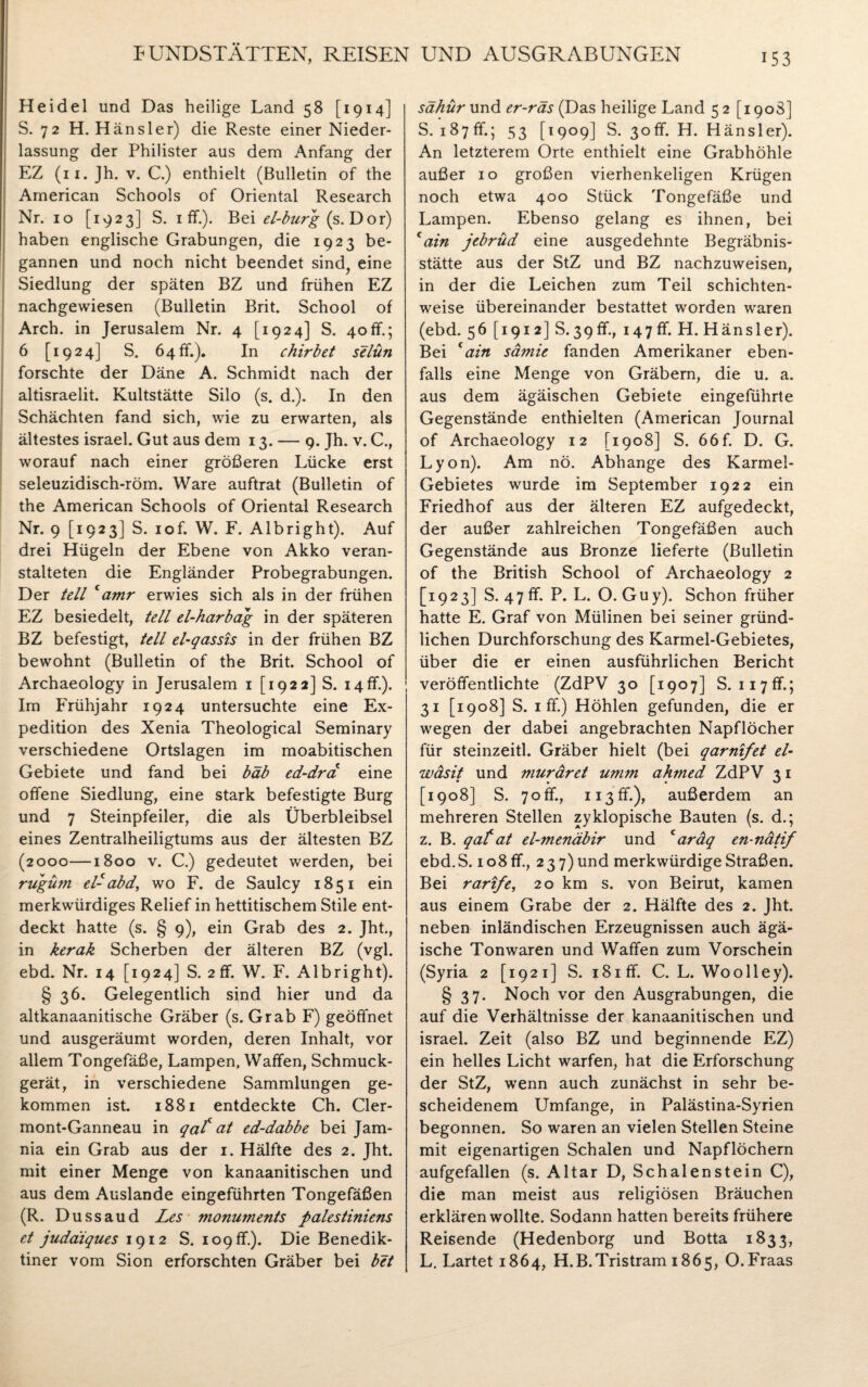 Heidel und Das heilige Land 58 [1914] S. 72 H. Hänsler) die Reste einer Nieder¬ lassung der Philister aus dem Anfang der EZ (n.Jh. v. C.) enthielt (Bulletin of the American Schools of Oriental Research Nr. 10 [1923] S. 1 ff.). Bei el-burg (s. Dor) haben englische Grabungen, die 1923 be¬ gannen und noch nicht beendet sind, eine Siedlung der späten BZ und frühen EZ nachgewiesen (Bulletin Brit. School of Arch. in Jerusalem Nr. 4 [1924] S. 40ff.; 6 [1924] S. 64 ff.). In chirbet selün forschte der Däne A. Schmidt nach der altisraelit. Kultstätte Silo (s. d.). In den Schächten fand sich, wie zu erwarten, als ältestes israel. Gut aus dem 13. — 9. Jh. v. C., worauf nach einer größeren Lücke erst seleuzidisch-röm. Ware auftrat (Bulletin of the American Schools of Oriental Research Nr. 9 [1923] S. iof. W. F. Albright). Auf drei Hügeln der Ebene von Akko veran¬ stalteten die Engländer Probegrabungen. Der teil camr erwies sich als in der frühen EZ besiedelt, teil el-harbag in der späteren BZ befestigt, teil el-qassis in der frühen BZ bewohnt (Bulletin of the Brit. School of Archaeology in Jerusalem 1 [1922] S. 14ff.). Im Frühjahr 1924 untersuchte eine Ex¬ pedition des Xenia Theological Seminary verschiedene Ortslagen im moabitischen Gebiete und fand bei bäb ed-dra eine offene Siedlung, eine stark befestigte Burg und 7 Steinpfeiler, die als Überbleibsel eines Zentralheiligtums aus der ältesten BZ (2000—1800 v. C.) gedeutet werden, bei rugüm el-abd, wo F. de Saulcy 1851 ein merkwürdiges Relief in hettitischem Stile ent¬ deckt hatte (s. § 9), ein Grab des 2. Jht., in kerak Scherben der älteren BZ (vgl. ebd. Nr. 14 [1924] S. 2 ff. W. F. Albright). § 36. Gelegentlich sind hier und da altkanaanitische Gräber (s. Grab F) geöffnet und ausgeräumt worden, deren Inhalt, vor allem Tongefäße, Lampen. Waffen, Schmuck¬ gerät, in verschiedene Sammlungen ge¬ kommen ist. 1881 entdeckte Ch. Cler- mont-Ganneau in qcif at ed-dabbe bei Jam- nia ein Grab aus der 1. Hälfte des 2. Jht. mit einer Menge von kanaanitischen und aus dem Auslande eingeführten Tongefäßen (R. Dussaud Les monuments palestiniens et juddiques 1912 S. 109 ff.). Die Benedik¬ tiner vom Sion erforschten Gräber bei bet sähür und er-räs (Das heilige Land 5 2 [1908] S. 187ff.; 53 [1909] S. 3off. H. Hänsler). An letzterem Orte enthielt eine Grabhöhle außer 10 großen vierhenkeligen Krügen noch etwa 400 Stück Tongefäße und Lampen. Ebenso gelang es ihnen, bei cain jebrüd eine ausgedehnte Begräbnis¬ stätte aus der StZ und BZ nachzuweisen, in der die Leichen zum Teil schichten¬ weise übereinander bestattet worden waren (ebd. 56 [1912] S.39ff., 147 ff. H. Hänsler). Bei cain sämie fanden Amerikaner eben¬ falls eine Menge von Gräbern, die u. a. aus dem ägäischen Gebiete eingeführte Gegenstände enthielten (American Journal of Archaeology 12 [1908] S. 66f. D. G. Lyon). Am nö. Abhange des Karmel- Gebietes wurde im September 1922 ein Friedhof aus der älteren EZ aufgedeckt, der außer zahlreichen Tongefäßen auch Gegenstände aus Bronze lieferte (Bulletin of the British School of Archaeology 2 [1923] S. 47 ff. P. L. O. Guy). Schon früher hatte E. Graf von Mülinen bei seiner gründ¬ lichen Durchforschung des Karmel-Gebietes, über die er einen ausführlichen Bericht veröffentlichte (ZdPV 30 [1907] S. 11 7ff.; 31 [1908] S. 1 ff.) Höhlen gefunden, die er wegen der dabei angebrachten Napflöcher für steinzeitl. Gräber hielt (bei qarnifet el~ wäsit und muräret umm ahmed ZdPV 31 [1908] S. 7off., ii3ff.), außerdem an mehreren Stellen zyklopische Bauten (s. d.; z. B. qaf at el-menäbir und caräq en-nätif ebd. S. 108 ff., 237) und merkwürdige Straßen. Bei rartfe, 20 km s. von Beirut, kamen aus einem Grabe der 2. Hälfte des 2. Jht. neben inländischen Erzeugnissen auch ägä- ische Tonwaren und Waffen zum Vorschein (Syria 2 [1921] S. i8iff. C. L. Woolley). § 37. Noch vor den Ausgrabungen, die auf die Verhältnisse der kanaanitischen und israel. Zeit (also BZ und beginnende EZ) ein helles Licht warfen, hat die Erforschung der StZ, wenn auch zunächst in sehr be¬ scheidenem Umfange, in Palästina-Syrien begonnen. So waren an vielen Stellen Steine mit eigenartigen Schalen und Napflöchern aufgefallen (s. Altar D, Schalenstein C), die man meist aus religiösen Bräuchen erklären wollte. Sodann hatten bereits frühere Reißende (Hedenborg und Botta 1833, L. Lartet 1864, H.B.Tristram 1865, O.Fraas