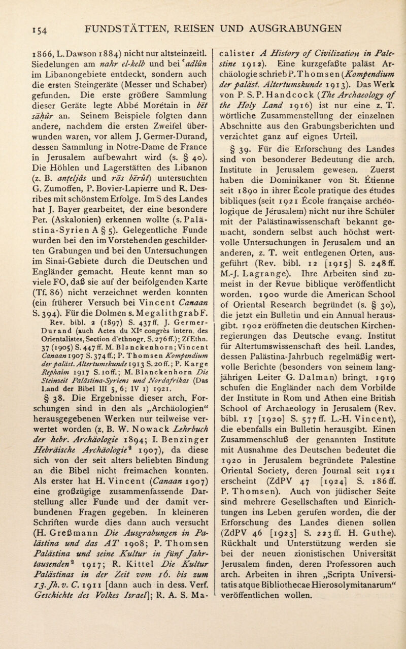 1866, L.Dawson 1884) nicht nur altsteinzeitl. Siedelungen am nähr el-kclb und beicadlün im Libanongebiete entdeckt, sondern auch die ersten Steingeräte (Messer und Schaber) gefunden. Die erste größere Sammlung dieser Geräte legte Abbe Moretain in bet sähür an. Seinem Beispiele folgten dann andere, nachdem die ersten Zweifel über¬ wunden waren, vor allem J. Germer-Durand, dessen Sammlung in Notre-Dame de France in Jerusalem auf bewahrt wird (s. § 40). Die Höhlen und Lagerstätten des Libanon (z. B. anteljäs und räs beruf) untersuchten G. Zumoffen, P. Bovier-Lapierre und R. Des- ribes mit schönstem Erfolge. Im S des Landes hat J. Bayer gearbeitet, der eine besondere Per. (Askalonien) erkennen wollte (s. Palä¬ stina-Syrien A § 5). Gelegentliche Funde wurden bei den im Vorstehenden geschilder¬ ten Grabungen und bei den Untersuchungen im Sinai-Gebiete durch die Deutschen und Engländer gemacht. Heute kennt man so viele FO, daß sie auf der beifolgenden Karte (Tf. 86) nicht verzeichnet werden konnten (ein früherer Versuch bei Vincent Canaan S. 394). Für die Dolmen s. MegalithgrabF. Rev. bibl. 2 (1897) S. 437ff. J. Germer- Durand (auch Actes du XIe congres intern, des Orientalistes,Section d’ethnogr. S. 276 fr.); ZfEthn. 37 (I9°5) S. 447 fr. M. Blanckenhorn; Vincent Canaan 1907 S. 3 74 flf.; P.Thomscn Kompendium der paläst. Altertumskunde 1913 S. 20 ff.; P. Karge Rephaim 1917 S. ioff.; M. Blanckenhorn Die Steinzeit Palästina-Syriens und Nordafrikas (Das Land der Bibel III 5, 6; IV 1) 1921. § 38. Die Ergebnisse dieser arch. For¬ schungen sind in den als „Archäologien“ herausgegebenen Werken nur teilweise ver¬ wertet worden (z. B. W. N o w a c k Lehrbuch der hebr. Archäologie 1894; I. Benzinger Hebräische Archäologie2 1907), da diese sich von der seit alters beliebten Bindung an die Bibel nicht freimachen konnten. Als erster hat H. Vincent (Canaan 1907) eine großzügige zusammenfassende Dar¬ stellung aller Funde und der damit ver¬ bundenen Fragen gegeben. In kleineren Schriften wurde dies dann auch versucht (H. Greßmann Die Ausgrabungen in Pa¬ lästina und das AT 1908; P. Thomsen Palästina und seine Kultur in fünf Jahr- tausenden2 1917; R. Kittel Die Kultur Palästinas in der Zeit vom 16. bis zum iä.Jh.v. C. 1911 [dann auch in dess. Verf. Geschichte des Volkes Israel]; R. A. S. Ma- calister A History of Civilization in Pale- stine 1912). Eine kurzgefaßte paläst Ar¬ chäologie schrieb P. Thomsen (Kompendium der paläst. Altertumskunde 1913). Das Werk von P. S.P. Handcock (The Archaeology of the Holy Land 1916) ist nur eine z. T. wörtliche Zusammenstellung der einzelnen Abschnitte aus den Grabungsberichten und verzichtet ganz auf eignes Urteil. § 39. Für die Erforschung des Landes sind von besonderer Bedeutung die arch. Institute in Jerusalem gewesen. Zuerst haben die Dominikaner von St. Etienne seit 1890 in ihrer £cole pratique des ötudes bibliques (seit 1921 Ecole frangaise archeo- logique de Jerusalem) nicht nur ihre Schüler mit der Palästinawissenschaft bekannt ge¬ macht, sondern selbst auch höchst wert¬ volle Untersuchungen in Jerusalem und an anderen, z. T. weit entlegenen Orten, aus¬ geführt (Rev. bibl. 12 [1915] S. 248 ff. M.-J. Lagrange). Ihre Arbeiten sind zu¬ meist in der Revue biblique veröffentlicht worden. 1900 wurde die American School of Oriental Research begründet (s. § 30), die jetzt ein Bulletin und ein Annual heraus¬ gibt. 1902 eröffneten die deutschen Kirchen¬ regierungen das Deutsche evang. Institut für Altertumswissenschaft des heil. Landes, dessen Palästina-Jahrbuch regelmäßig wert¬ volle Berichte (besonders von seinem lang¬ jährigen Leiter G. Dal man) bringt. 1919 schufen die Engländer nach dem Vorbilde der Institute in Rom und Athen eine British School of Archaeology in Jerusalem (Rev. bibl. 17 [1920] S. 57 7 ff. L.-H. Vincent), die ebenfalls ein Bulletin herausgibt. Einen Zusammenschluß der genannten Institute mit Ausnahme des Deutschen bedeutet die 1920 in Jerusalem begründete Palestine Oriental Society, deren Journal seit 1921 erscheint (ZdPV 47 [1924] S. 186 ff. P. Thomsen). Auch von jüdischer Seite sind mehrere Gesellschaften und Einrich¬ tungen ins Leben gerufen worden, die der Erforschung des Landes dienen sollen (ZdPV 46 [1923] S. 223 ff. H. Guthe). Rückhalt und Unterstützung werden sie bei der neuen zionistischen Universität Jerusalem finden, deren Professoren auch arch. Arbeiten in ihren „Scripta Universi- tatis atque Bibliothecae Hierosolymitanarum“ veröffentlichen wollen.