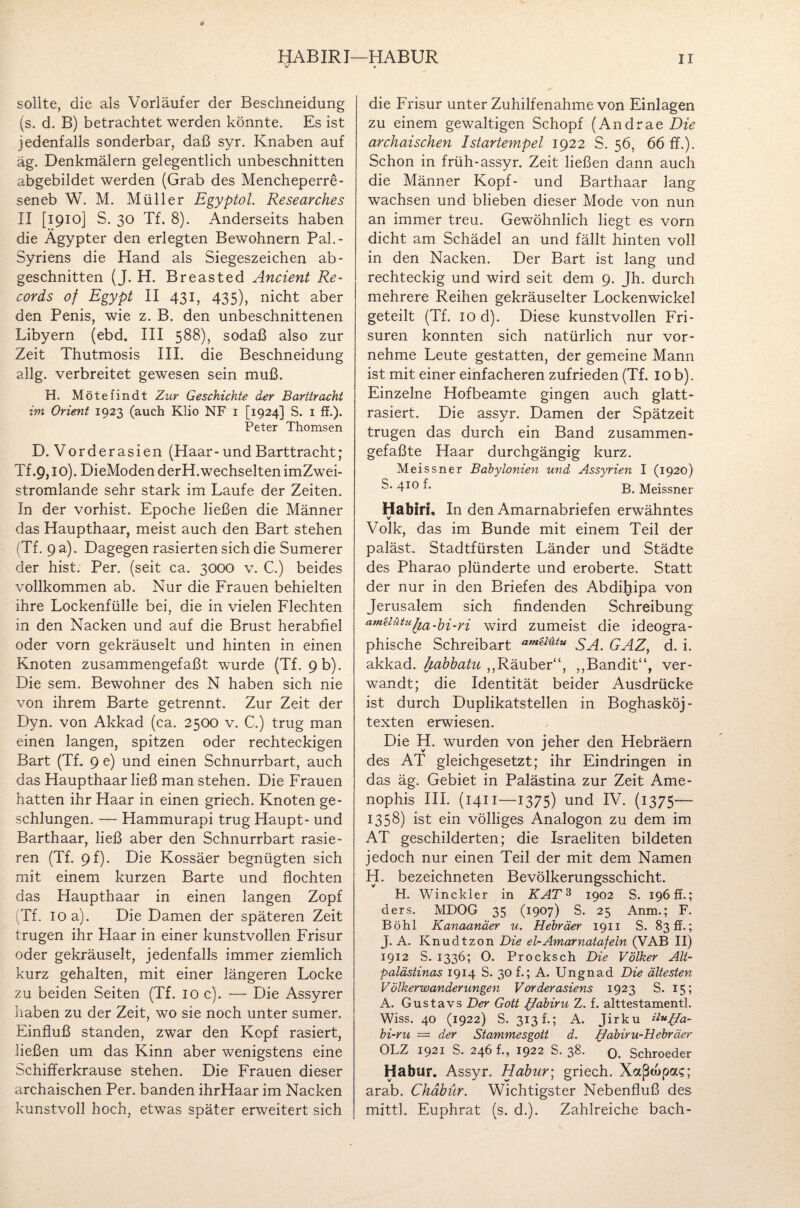 HAB IR I—HABUR V V II sollte, die als Vorläufer der Beschneidung (s. d. B) betrachtet werden könnte. Es ist jedenfalls sonderbar, daß syr. Knaben auf äg. Denkmälern gelegentlich unbeschnitten abgebildet werden (Grab des Mencheperre- seneb W. M. Müller Egyptol. Researches II [1910] S. 30 Tf. 8). Anderseits haben die Ägypter den erlegten Bewohnern Pah- Syriens die Hand als Siegeszeichen ab- geschnitten (J. H. Breasted Ancient Re¬ cords of Egypt II 431, 435), nicht aber den Penis, wie z. B. den unbeschnittenen Libyern (ebd. III 588), sodaß also zur Zeit Thutmosis III. die Beschneidung allg. verbreitet gewesen sein muß. H. Mötefindt Zur Geschichte der Barttracht im Orient 1923 (auch Klio NF 1 [1924] S. 1 ff.). Peter Thomsen D. Vorderasien (Haar- und Barttracht; Tf .9,10). DieModen derH.wechselten imZwei- stromlande sehr stark im Laufe der Zeiten. In der vorhist. Epoche ließen die Männer das Haupthaar, meist auch den Bart stehen (Tf. 9 a). Dagegen rasierten sich die Sumerer der hist. Per. (seit ca. 3000 v. C.) beides vollkommen ab. Nur die Frauen behielten ihre Lockenfülle bei, die in vielen Flechten in den Nacken und auf die Brust herabfiel oder vorn gekräuselt und hinten in einen Knoten zusammengefaßt wurde (Tf. 9 b). Die sem. Bewohner des N haben sich nie von ihrem Barte getrennt. Zur Zeit der Dyn. von Akkad (ca. 2500 v. C.) trug man einen langen, spitzen oder rechteckigen Bart (Tf. 9 e) und einen Schnurrbart, auch das Haupthaar ließ man stehen. Die Frauen hatten ihr Haar in einen griech. Knoten ge¬ schlungen. — Hammurapi trug Haupt- und Barthaar, ließ aber den Schnurrbart rasie¬ ren (Tf. 9f). Die Kossäer begnügten sich mit einem kurzen Barte und flochten das Haupthaar in einen langen Zopf (Tf. IO a). Die Damen der späteren Zeit trugen ihr Haar in einer kunstvollen Frisur oder gekräuselt, jedenfalls immer ziemlich kurz gehalten, mit einer längeren Locke zu beiden Seiten (Tf. 10 c). — Die Assyrer haben zu der Zeit, wo sie noch unter sumer. Einfluß standen, zwar den Kopf rasiert, ließen um das Kinn aber wenigstens eine Schifferkrause stehen. Die Frauen dieser archaischen Per. banden ihrHaar im Nacken kunstvoll hoch, etwas später erweitert sich die Frisur unter Zuhilfenahme von Einlagen zu einem gewaltigen Schopf (Andrae Die archaischen 1 startempel 1922 S. 56, 66 ff.). Schon in früh-assyr. Zeit ließen dann auch die Männer Kopf- und Barthaar lang wachsen und blieben dieser Mode von nun an immer treu. Gewöhnlich liegt es vorn dicht am Schädel an und fällt hinten voll in den Nacken. Der Bart ist lang und rechteckig und wird seit dem 9. Jh. durch mehrere Reihen gekräuselter Lockenwickel geteilt (Tf. 10 d). Diese kunstvollen Fri¬ suren konnten sich natürlich nur vor¬ nehme Leute gestatten, der gemeine Mann ist mit einer einfacheren zufrieden (Tf. 10 b). Einzelne Hofbeamte gingen auch glatt¬ rasiert. Die assyr. Damen der Spätzeit trugen das durch ein Band zusammen¬ gefaßte Haar durchgängig kurz. Meissner Babylonien und Assyrien I (1920) S* 410 f* B. Meissner Habiri, In den Amarnabriefen erwähntes v Volk, das im Bunde mit einem Teil der paläst. Stadtfürsten Länder und Städte des Pharao plünderte und eroberte. Statt der nur in den Briefen des Abdihipa von Jerusalem sich findenden Schreibung am^Ultuha-hi-ri wird zumeist die ideogra¬ phische Schreibart am^ütu SA. GAZ, d. i. akkad. habbatu ,,Räuber“, ,,Bandit“, ver¬ wandt; die Identität beider Ausdrücke ist durch Duplikatstellen in Boghasköj- texten erwiesen. Die H. wurden von jeher den Hebräern des AT gleichgesetzt; ihr Eindringen in das äg. Gebiet in Palästina zur Zeit Ame- nophis III. (1411—1375) und IV. (1375— 1358) ist ein völliges Analogon zu dem im AT geschilderten; die Israeliten bildeten jedoch nur einen Teil der mit dem Namen H. bezeichneten Bevölkerungsschicht. H. Winckler in KAT 3 1902 S. 196 ff.; ders. MDOG 35 (1907) S. 25 Anm.; F. Böhl Kanaanäer u. Hebräer 1911 S. 830.; J. A. Knudtzon Die el-Amarnatafeln (VAB II) 1912 S. 1336; O. Procksch Die Völker Alt¬ palästinas 1914 S. 30 f.; A. Ungnad Die ältesten Völkerwanderungen Vorderasiens 1923 S. 15; A. Gustavs Der Gott Habini Z. f. alttestamentl. V Wiss. 40 (1922) S. 313k; A. Jirku i^Ha- bi-ru = der Stammesgott d. Habiru-Hebräer OLZ 1921 S. 246 f., 1922 S. 38- 0. Schroeder Habur. Assyr. Habur; griech. Xccßtupac; arab. Chdbür. Wichtigster Nebenfluß des mittl. Euphrat (s. d.). Zahlreiche bach-