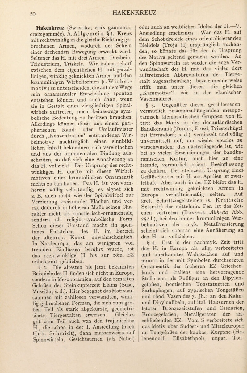 HAKENKREUZ Hakenkreuz (Swastika, crux gammata, croixgammöe). A. Allgemein. §i. Kreuz mit rechtwinklig in die gleiche Richtung ge¬ brochenen Armen, wodurch der Schein einer drehenden Bewegung erweckt wird. Seltener das H. mit drei Armen: Dreibein, Triquetrium, Triskele. Wir haben scharf zwischen dem eigentlichen H. mit gerad¬ linigen, winklig geknickten Armen und den krummlinigen Wirbelformen (s. Wirbel- mo tiv) zu unterscheiden, die auf dem Wege rein ornamentaler Entwicklung spontan entstehen können und auch dann, wenn sie in Gestalt eines viergliedrigen Spiral¬ wirbels auf treten, noch keineswegs sym¬ bolische Bedeutung zu besitzen brauchen. Allerdings können diese, aus einem peri¬ pherischen Rand- oder Umlauf muster durch „Konzentration“ entstandenen Wir¬ belmotive nachträglich einen sinnbild¬ lichen Inhalt bekommen, sich vereinfachen und aus der ornamentalen Bindung aus- scheiden, so daß sich eine Annäherung an das H. vollzieht. Der Ursprung des recht¬ winkligen H. dürfte mit diesen Wirbel¬ motiven einer krummlinigen Ornamentik nichts zu tun haben. Das H. ist von vorn¬ herein völlig selbständig, es eignet sich z. B. auch nicht wie der Spiralwirbel zur Verzierung kreisrunder Flächen und ver¬ rät dadurch in höherem Maße seinen Cha¬ rakter nicht als künstlerisch-ornamentale, sondern als religiös-symbolische Form. Schon dieser Umstand macht ein spon¬ tanes Entstehen des H. im Bereich der alteurop. Kunst unwahrscheinlich. In Nordeuropa, das am wenigsten von fremden Einflüssen berührt wurde, ist das rechtwinklige H. bis zur röm. EZ unbekannt geblieben. § 2. Die ältesten bis jetzt bekannten Beispiele des H. finden sich nicht in Europa, sondern in Mesopotamien, auf den bemalten Gefäßen der Steinkupferzeit Elams (Susa, Mussiän; s. d.). Hier begegnet das Motiv zu¬ sammen mit zahllosen verwandten, wink¬ lig gebrochenen Formen, die sich zum gro¬ ßen Teil als stark abgekürzte, geometri- sierte Tiergestalten erweisen. Gleiches gilt zum Teil auch von den trojanischen H.. die schon in der I. Ansiedlung (nach Hub. Schmidt), dann massenweise auf Spinnwirteln, Gesichtsurnen (als Nabel) oder auch an weiblichen Idolen der II.—V. Ansiedlung erscheinen. War das H. auf dem Schoßdreieck eines orientalisierenden Bleiidols (Troja II) ursprünglich vorhan¬ den, so könnte das für den ö. Ursprung des Motivs geltend gemacht werden. An den Spinnwirteln ist wieder die enge Ver¬ wandtschaft des H. mit den vielen dort auf tretenden Abbreviaturen der Tierge¬ stalt augenscheinlich; bezeichnenderweise trifft man unter diesen die gleichen „Kammotive“ wie in der elamischen Vasenmalerei. § 3- Gegenüber diesen geschlossenen, vermutlich zusammenhängenden mesopo- tamisch- kleinasiatischen Gruppen von H. tritt das Motiv in der donauländischen Bandkeramik (Tordos, Erösd, Priesterhügel bei Brenndorf; s. d.) vereinzelt und völlig unvermittelt auf, um wieder spurlos zu verschwinden; das nächstliegende ist, wie bei so vielen Erscheinungen der bandke¬ ramischen Kultur, auch hier an eine fremde, vermutlich Orient. Beeinflussung zu denken. Der steinzeiti. Ursprung eines Gefäßscherben mit H. aus Apulien ist zwei¬ felhaft. Aber auch in der BZ bleibt das H. mit rechtwinklig geknickten Armen in Europa verhältnismäßig selten. Auf kret. Schriftziegelsteinen (s. Kretische Schrift) der mittelmin. Per. ist das Zei¬ chen vertreten (Bossert Altkreta Abb. 252 h), bei den immer krummlinigen Wir¬ belmotiven der myk. Metallverzierung scheint sich spontan eine Annäherung an das H. zu vollziehen. § 4. Erst in der nachmyk. Zeit tritt das H. in Europa als allg. verbreitetes und anerkanntes Wahrzeichen auf und nimmt in der mit Symbolen durchsetzten Ornamentik der früheren EZ Griechen¬ lands und Italiens eine hervorragende i Stelle ein: als Füllfigur an den Dipylon- gefäßen, böotischen Tonstatuetten und Sarkophagen, auf zyprischen Tongefäßen und rhod. Vasen des 7. Jh.; an den Kahn- und Dipylonfibeln, auf ital. Hausurnen der letzten Bronzezeitstufen und Ossuarien, Bronzegefäßen, Metallgeräten der. an¬ schließenden EZ. Vom S verbreitete sich das Motiv über Südost- und Mitteleuropa: an Tongefäßen der kaukas. Kurgane (He¬ lenendorf, Elisabethpol), ungar. Ton-