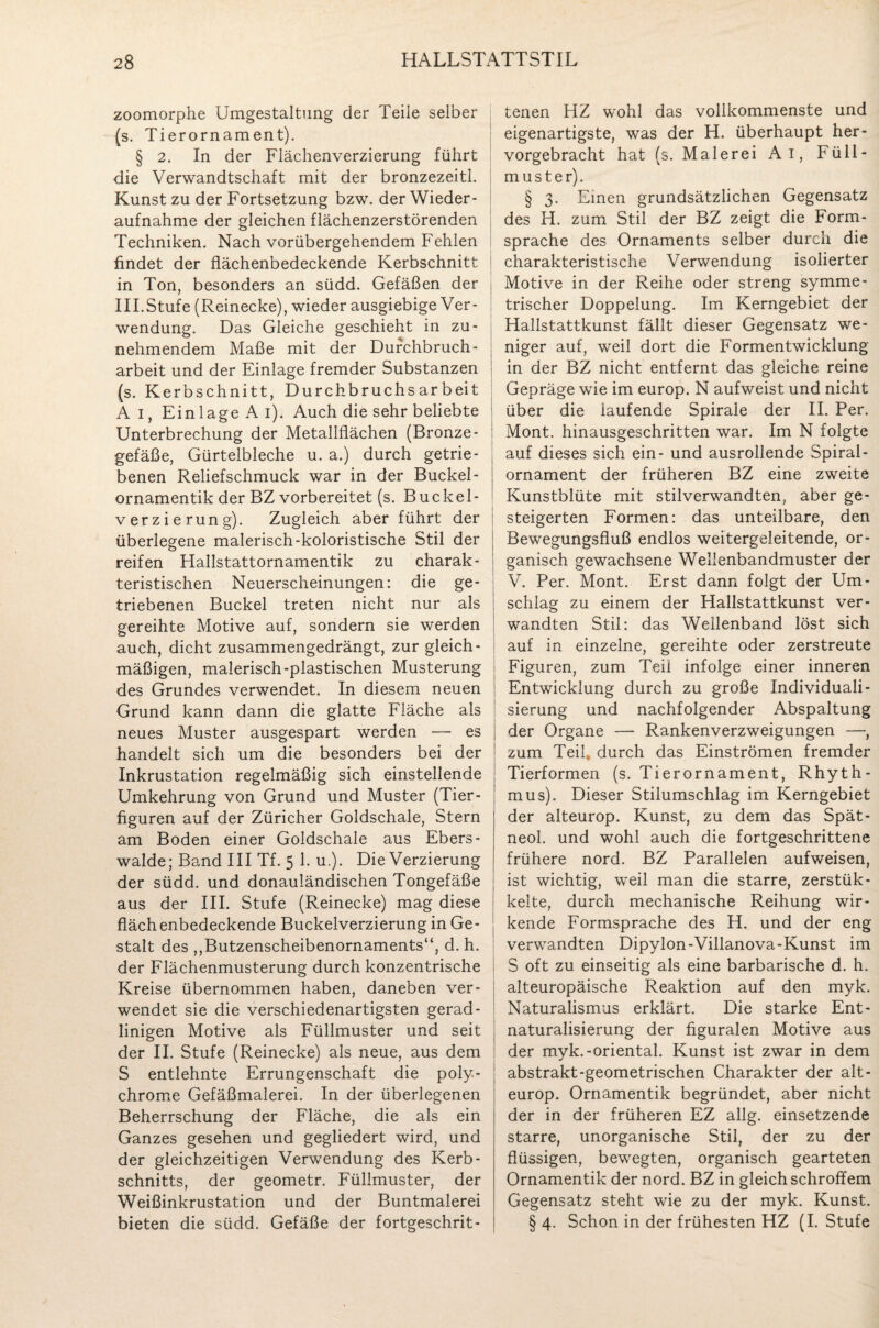 zoomorphe Umgestaltung der Teile selber (s. Tierornament). § 2. In der Flächenverzierung führt die Verwandtschaft mit der bronzezeitl. Kunst zu der Fortsetzung bzw. der Wieder¬ aufnahme der gleichen flächenzerstörenden Techniken. Nach vorübergehendem Fehlen findet der flächenbedeckende Kerbschnitt j in Ton, besonders an südd. Gefäßen der j III.Stufe (Reinecke), wieder ausgiebige Ver¬ wendung. Das Gleiche geschieht in zu¬ nehmendem Maße mit der Durchbruch¬ arbeit und der Einlage fremder Substanzen (s. Kerbschnitt, Durchbruchsarbeit Ai, Einlage Ai). Auch die sehr beliebte Unterbrechung der Metallflächen (Bronze- gefäße, Gürtelbleche u. a.) durch getrie¬ benen Reliefschmuck war in der Buckel- ornamentik der BZ vorbereitet (s. Buckel¬ verzierung). Zugleich aber führt der überlegene malerisch-koloristische Stil der reifen Hallstattornamentik zu charak¬ teristischen Neuerscheinungen: die ge¬ triebenen Buckel treten nicht nur als gereihte Motive auf, sondern sie werden auch, dicht zusammengedrängt, zur gleich¬ mäßigen, malerisch-plastischen Musterung des Grundes verwendet. In diesem neuen Grund kann dann die glatte Fläche als neues Muster ausgespart werden — es handelt sich um die besonders bei der Inkrustation regelmäßig sich einstellende Umkehrung von Grund und Muster (Tier¬ figuren auf der Züricher Goldschale, Stern am Boden einer Goldschale aus Ebers- walde; Band III Tf. 5 1. u.). Die Verzierung der südd. und donauländischen Tongefäße aus der III. Stufe (Reinecke) mag diese fläch enbedeckende Buckelverzierung in Ge¬ stalt des ,,Butzenscheibenornaments“, d. h. der Flächenmusterung durch konzentrische Kreise übernommen haben, daneben ver¬ wendet sie die verschiedenartigsten gerad¬ linigen Motive als Füllmuster und seit der II. Stufe (Reinecke) als neue, aus dem S entlehnte Errungenschaft die poly¬ chrome Gefäßmalerei. In der überlegenen Beherrschung der Fläche, die als ein Ganzes gesehen und gegliedert wird, und der gleichzeitigen Verwendung des Kerb- schnitts, der geometr. Füllmuster, der Weißinkrustation und der Buntmalerei bieten die südd. Gefäße der fortgeschrit¬ tenen HZ wohl das vollkommenste und eigenartigste, was der H. überhaupt her¬ vorgebracht hat (s. Malerei Ai, Füll- m u s t e r). § 3. Einen grundsätzlichen Gegensatz des H. zum Stil der BZ zeigt die Form¬ sprache des Ornaments selber durch die charakteristische Verwendung isolierter Motive in der Reihe oder streng symme¬ trischer Doppelung. Im Kerngebiet der Hallstattkunst fällt dieser Gegensatz we¬ niger auf, weil dort die Formentwicklung in der BZ nicht entfernt das gleiche reine Gepräge wie im europ. N aufweist und nicht über die laufende Spirale der II. Per. Mont, hinausgeschritten war. Im N folgte auf dieses sich ein- und ausrollende Spiral¬ ornament der früheren BZ eine zweite Kunstblüte mit stilverwandten, aber ge¬ steigerten Formen: das unteilbare, den Bewegungsfluß endlos weitergeleitende, or¬ ganisch gewachsene Wellenbandmuster der V. Per. Mont. Erst dann folgt der Um¬ schlag zu einem der Hallstattkunst ver¬ wandten Stil: das Weilenband löst sich auf in einzelne, gereihte oder zerstreute Figuren, zum Teil infolge einer inneren Entwicklung durch zu große Individuali¬ sierung und nachfolgender Abspaltung der Organe — Rankenverzweigungen —, zum Teil» durch das Einströmen fremder Tierformen (s. Tierornament, Rhyth¬ mus). Dieser Stilumschlag im Kerngebiet der alteurop. Kunst, zu dem das Spät- neol. und wohl auch die fortgeschrittene frühere nord. BZ Parallelen aufweisen, ist wichtig, weil man die starre, zerstük- kelte, durch mechanische Reihung wir¬ kende Formsprache des H. und der eng verwandten Dipylon-Villanova-Kunst im S oft zu einseitig als eine barbarische d. h. alteuropäische Reaktion auf den myk. Naturalismus erklärt. Die starke Ent- naturalisierung der figuralen Motive aus der myk.-oriental. Kunst ist zwar in dem abstrakt-geometrischen Charakter der alt¬ europ. Ornamentik begründet, aber nicht der in der früheren EZ allg. einsetzende starre, unorganische Stil, der zu der flüssigen, bewegten, organisch gearteten Ornamentik der nord. BZ in gleich schroffem Gegensatz steht wie zu der myk. Kunst. § 4. Schon in der frühesten HZ (I. Stufe