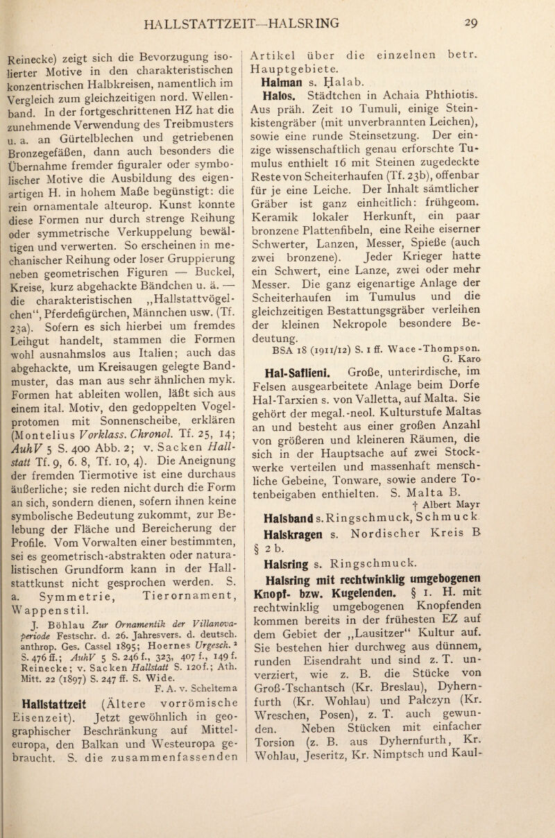 Reinecke) zeigt sich die Bevorzugung iso¬ lierter Motive in den charakteristischen konzentrischen Halbkreisen, namentlich im Vergleich zum gleichzeitigen nord. Wellen - band. In der fortgeschrittenen HZ hat die zunehmende Verwendung des Treibmusters u. a. an Gürtelblechen und getriebenen Bronzegefäßen, dann auch besonders die Übernahme fremder figuraler oder symbo¬ lischer Motive die Ausbildung des eigen¬ artigen H. in hohem Maße begünstigt: die rein ornamentale alteurop. Kunst konnte diese Formen nur durch strenge Reihung oder symmetrische Verkuppelung bewäl¬ tigen und verwerten. So erscheinen in me¬ chanischer Reihung oder loser Gruppierung neben geometrischen Figuren — Buckel, Kreise, kurz abgehackte Bändchen u. ä. —- die charakteristischen ,,Hallstattvögel¬ chen“, Pferdefigürchen, Männchen usw. (Tf. 23a). Sofern es sich hierbei um fremdes Leihgut handelt, stammen die Formen wohl ausnahmslos aus Italien; auch das abgehackte, um Kreisaugen gelegte Band- muster, das man aus sehr ähnlichen myk. Formen hat ableiten wollen, läßt sich aus einem ital. Motiv, den gedoppelten Vogel¬ protomen mit Sonnenscheibe, erklären (Montelius Vorklass. Chronol. Tf. 25, 14; AuhV 5 S. 400 Abb. 2; v. Sacken Hall¬ statt Tf. 9, 6. 8, Tf. 10, 4). Die Aneignung der fremden Tiermotive ist eine durchaus äußerliche; sie reden nicht durch die Form an sich, sondern dienen, sofern ihnen keine symbolische Bedeutung zukommt, zur Be¬ lebung der Fläche und Bereicherung der Profile. Vom Vorwalten einer bestimmten, sei es geometrisch-abstrakten oder natura¬ listischen Grundform kann in der Hall- stattkunst nicht gesprochen werden. S. a. Symmetrie, Tier Ornament, Wappenstil. J. Bö hl au Zur Ornamentik der Villanova¬ periode Festschr. d. 26. Jahresvers. d. deutsch, anthrop. Ges. Cassel 1895; Hoernes Urgesch. 3 S. 476 s.; AuhV 5 S. 246 f., 323, 407 k, 149 h Reinecke; v. Sacken Hallstatt S. 120f.; Ath. Mitt. 22 (1897) S. 247 ff. S. Wide. F. A. v. Scheitern a Hallstattzeit (Ält ere vorrömische Eisenzeit). Jetzt gewöhnlich in geo¬ graphischer Beschränkung auf Mittel¬ europa, den Balkan und Westeuropa ge¬ braucht. S. die zusammenfassenden Artikel über die einzelnen b e t r. Hauptgebiete. Halman s. Hai ab. Halos. Städtchen in Achaia Phthiotis. Aus präh. Zeit 10 Tumuli, einige Stein¬ kistengräber (mit unverbrannten Leichen), sowie eine runde Steinsetzung. Der ein¬ zige wissenschaftlich genau erforschte Tu- mulus enthielt 16 mit Steinen zugedeckte Reste von Scheiterhaufen (Tf. 23b), offenbar für je eine Leiche. Der Inhalt sämtlicher Gräber ist ganz einheitlich: frühgeorm Keramik lokaler Herkunft, ein paar bronzene Plattenfibeln, eine Reihe eiserner Sclrwerter, Lanzen, Messer, Spieße (auch zwei bronzene). Jeder Krieger hatte ein Schwert, eine Lanze, zwei oder mehr Messer. Die ganz eigenartige Anlage der Scheiterhaufen im Tumulus und die gleichzeitigen Bestattungsgräber verleihen der kleinen Nekropole besondere Be¬ deutung. BSA 18 (1911/12) S. 1 ff. Wace -Thompson. G. Karo Hal-Saflieni. Große, unterirdische, im Felsen ausgearbeitete Anlage beim Dorfe Hal-Tarxien s. von Valletta, auf Malta. Sie gehört der megal.-neol. Kulturstufe Maltas an und besteht aus einer großen Anzahl von größeren und kleineren Räumen, die sich in der Hauptsache auf zwei Stock¬ werke verteilen und massenhaft mensch- liehe Gebeine, Tonware, sowie andere To¬ tenbeigaben enthielten. S. Malta B. -j* Albert Mayr Halsbands.Ringschmuck, Schmuck. Halskragen s. Nordischer Kreis B § 2 b. Halsring s. Ringschmuck. Halsring mit rechtwinklig umgebogenen Knopf- bzw. Kugelenden. §1. H. mit rechtwinklig umgebogenen Knöpfenden kommen bereits in der frühesten EZ auf dem Gebiet der „Lausitzer“ Kultur auf. Sie bestehen hier durchweg aus dünnem, runden Eisendraht und sind z. T. un- verziert, wie z. B. die Stücke von Groß-Tschantsch (Kr. Breslau), Dyhern- furth (Kr. Wohlau) und Patczyn (Kr. Wreschen, Posen), z. T. auch gewun¬ den. Neben Stücken mit einfacher Torsion (z. B. aus Dyhernfurth, Kr. Wohlau, Jeseritz, Kr. Nimptsch und Kaul-