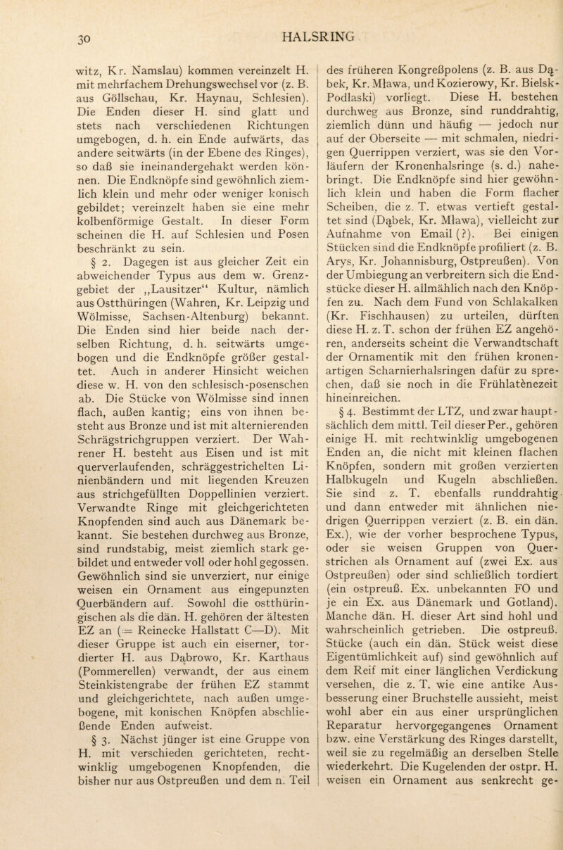 HALSRING witz, Kr. Namslau) kommen vereinzelt H. mit mehrfachem Drehungswechsel vor (z. B. aus Göllschau, Kr. Haynau, Schlesien). Die Enden dieser H. sind glatt und stets nach verschiedenen Richtungen umgebogen, d. h. ein Ende aufwärts, das andere seitwärts (in der Ebene des Ringes), so daß sie ineinandergehakt werden kön¬ nen. Die Endknöpfe sind gewöhnlich ziem¬ lich klein und mehr oder weniger konisch gebildet; vereinzelt haben sie eine mehr kolbenförmige Gestalt. In dieser Form scheinen die H. auf Schlesien und Posen beschränkt zu sein. § 2. Dagegen ist aus gleicher Zeit ein abweichender Typus aus dem w. Grenz¬ gebiet der ,,Lausitzer“ Kultur, nämlich aus Ostthüringen (Wahren, Kr. Leipzig und Wölmisse, Sachsen-Altenburg) bekannt. Die Enden sind hier beide nach der¬ selben Richtung, d. h. seitwärts umge¬ bogen und die Endknöpfe größer gestal¬ tet. Auch in anderer Hinsicht weichen diese w. H. von den schlesisch-posenschen ab. Die Stücke von Wölmisse sind innen flach, außen kantig; eins von ihnen be¬ steht aus Bronze und ist mit alternierenden Schrägstrichgruppen verziert. Der Wah- rener H. besteht aus Eisen und ist mit querverlaufenden, schräggestrichelten Li¬ nienbändern und mit liegenden Kreuzen aus strichgefüllten Doppellinien verziert. Verwandte Ringe mit gleichgerichteten Knöpfenden sind auch aus Dänemark be¬ kannt. Sie bestehen durchweg aus Bronze, sind rundstabig, meist ziemlich stark ge¬ bildet und entweder voll oder hohl gegossen. Gewöhnlich sind sie unverziert, nur einige weisen ein Ornament aus eingepunzten Querbändern auf. Sowohl die ostthürin¬ gischen als die dän. H. gehören der ältesten EZ an (~ Reinecke Hallstatt C—D). Mit dieser Gruppe ist auch ein eiserner, tor- dierter H. aus D^browo, Kr. Karthaus {Pommerellen) verwandt, der aus einem Steinkistengrabe der frühen EZ stammt und gleichgerichtete, nach außen umge¬ bogene, mit konischen Knöpfen abschlie¬ ßende Enden aufweist. § 3. Nächst jünger ist eine Gruppe von H. mit verschieden gerichteten, recht¬ winklig umgebogenen Knöpfenden, die bisher nur aus Ostpreußen und dem n. Teil des früheren Kongreßpolens (z. B. aus D^- bek, Kr. Mlawa, und Kozierowy, Kr. Bielsk- Podlaski) vorliegt. Diese H. bestehen durchweg aus Bronze, sind runddrahtig, ziemlich dünn und häufig — jedoch nur auf der Oberseite — mit schmalen, niedri¬ gen Querrippen verziert, was sie den Vor¬ läufern der Kronenhalsringe (s. d.) nahe¬ bringt. Die Endknöpfe sind hier gewöhn¬ lich klein und haben die Form flacher Scheiben, die z. T. etwas vertieft gestal¬ tet sind (Dqbek, Kr. Mlawa), vielleicht zur Aufnahme von Email (?). Bei einigen Stücken sind die Endknöpfe profiliert (z. B. Arys, Kr. Johannisburg, Ostpreußen). Von der Umbiegung an verbreitern sich die End¬ stücke dieser H. allmählich nach den Knöp¬ fen zu. Nach dem Fund von Schlakalken (Kr. Fischhausen) zu urteilen, dürften diese H. z.T. schon der frühen EZ angehö¬ ren, anderseits scheint die Verwandtschaft der Ornamentik mit den frühen krönen- artigen Scharnierhalsringen dafür zu spre¬ chen, daß sie noch in die Frühlatönezeit hineinreichen. §4. Bestimmt der LTZ, und zwar haupt¬ sächlich dem rriittl. Teil dieser Per., gehören einige H. mit rechtwinklig umgebogenen Enden an, die nicht mit kleinen flachen Knöpfen, sondern mit großen verzierten Halbkugeln und Kugeln abschließen. Sie sind z. T. ebenfalls runddrahtig und dann entweder mit ähnlichen nie¬ drigen Querrippen verziert (z. B. ein dän. Ex.), wie der vorher besprochene Typus, oder sie weisen Gruppen von Quer¬ strichen als Ornament auf (zwei Ex. aus Ostpreußen) oder sind schließlich tordiert (ein ostpreuß. Ex. unbekannten FO und je ein Ex. aus Dänemark und Gotland). Manche dän. H. dieser Art sind hohl und wahrscheinlich getrieben. Die ostpreuß. Stücke (auch ein dän. Stück weist diese Eigentümlichkeit auf) sind gewöhnlich auf dem Reif mit einer länglichen Verdickung versehen, die z. T. wie eine antike Aus¬ besserung einer Bruchstelle aussieht, meist wohl aber ein aus einer ursprünglichen Reparatur hervorgegangenes Ornament bzw. eine Verstärkung des Ringes darstellt, weil sie zu regelmäßig an derselben Stelle wiederkehrt. Die Kugelenden der ostpr. H. weisen ein Ornament aus senkrecht ge-