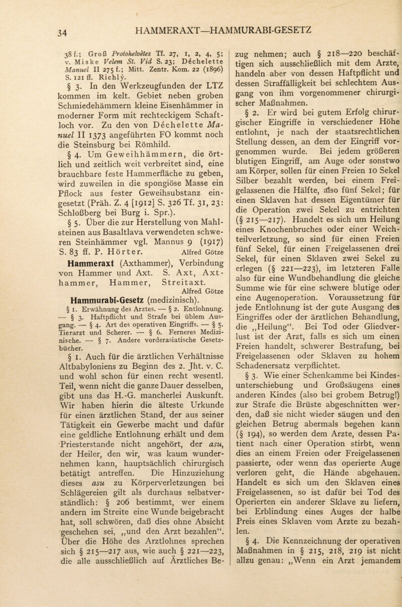 HAMMERAXT—HAMMURABI-GESETZ 38 f.; Groß Protohelvetes Tf. 27, 1, 2, 4, 5; v. Miske Velem St. Vid S. 23; D^chelette Manuel II 275 f.; Mitt. Zentr. Kom. 22 (1896) S. 121 ff. Richly. § 3. In den Werkzeugfunden der LTZ kommen im kelt. Gebiet neben groben Schmiedehämmern kleine Eisenhämmer in moderner Form mit rechteckigem Schaft¬ loch vor. Zu den von Dechelette Ma¬ nuel II 1373 angeführten FO kommt noch die Steinsburg bei Römhild. § 4. Um Geweihhämmern, die ört¬ lich und zeitlich weit verbreitet sind, eine brauchbare feste Hammerfläche zu geben, wird zuweilen in die spongiöse Masse ein Pflock aus fester Geweihsubstanz ein¬ gesetzt (Präh. Z. 4 [1912] S. 326 Tf. 31, 23: Schloßberg bei Burg i. Spr.). § 5. Über die zur Herstellung von Mahl¬ steinen aus Basaltlava verwendeten schwe¬ ren Steinhämmer vgl. Mannus 9 (1917) S. 83 ff. P. Hört er. Alfred Götze Hammeraxt (Axthammer), Verbindung von Hammer und Axt. S. Axt, Axt- hammer, Hammer, Streitaxt. Alfred Götze Hammurabi-Gesetz (medizinisch). § 1. Erwähnung des Arztes. — § 2. Entlohnung. — § 3. Haftpflicht und Strafe bei üblem Aus¬ gang. — § 4. Art des operativen Eingriffs. — § 5. Tierarzt und Scherer. — § 6. Ferneres Medizi¬ nische. —■ § 7. Andere vorderasiatische Gesetz¬ bücher. § 1. Auch für die ärztlichen Verhältnisse Altbabyloniens zu Beginn des 2. Jht. v. C. und wohl schon für einen recht wesentl. Teil, wenn nicht die ganze Dauer desselben, gibt uns das H.-G. mancherlei Auskunft. Wir haben hierin die älteste Urkunde für einen ärztlichen Stand, der aus seiner Tätigkeit ein Gewerbe macht und dafür eine geldliche Entlohnung erhält und dem Priesterstande nicht angehört, der asu, der Heiler, den wir, was kaum wunder¬ nehmen kann, hauptsächlich chirurgisch betätigt antreffen. Die Hinzuziehung dieses asu zu Körperverletzungen bei Schlägereien gilt als durchaus selbstver¬ ständlich: § 206 bestimmt, wer einem andern im Streite eine Wunde beigebracht hat, soll schwören, daß dies ohne Absicht geschehen sei, ,,und den Arzt bezahlen“. Über die Höhe des Arztlohnes sprechen sich § 215—217 aus, wie auch § 221—223, die alle ausschließlich auf Ärztliches Be¬ zug nehmen; auch § 218—220 beschäf¬ tigen sich ausschließlich mit dem Arzte, handeln aber vmn dessen Haftpflicht und dessen Straffälligkeit bei schlechtem Aus¬ gang von ihm vorgenommener chirurgi¬ scher Maßnahmen. § 2. Er wird bei gutem Erfolg chirur¬ gischer Eingriffe in verschiedener Höhe entlohnt, je nach der staatsrechtlichen Stellung dessen, an dem der Eingriff vor¬ genommen wurde. Bei jedem größeren blutigen Eingriff, am Auge oder sonstwo am Körper, sollen für einen Freien 10 Sekel Silber bezahlt werden, bei einem Frei¬ gelassenen die Hälfte, also fünf Sekel; für einen Sklaven hat dessen Eigentümer für die Operation zwei Sekel zu entrichten (§ 215—217). Handelt es sich um Heilung eines Knochenbruches oder einer Weich¬ teilverletzung, so sind für einen Freien fünf Sekel, für einen Freigelassenen drei Sekel, für einen Sklaven zwei Sekel zu erlegen (§ 221—223), im letzteren Falle also für eine Wundbehandlung die gleiche Summe wie für eine schwere blutige oder eine Augenoperation. Voraussetzung für jede Entlohnung ist der gute Ausgang des Eingriffes oder der ärztlichen Behandlung, die ,,Heilung“. Bei Tod oder Gliedver- lust ist der Arzt, falls es sich um einen Freien handelt, schwerer Bestrafung, bei Freigelassenen oder Sklaven zu hohem Schadenersatz verpflichtet. § 3. Wie einer Schenkamme bei Kindes¬ unterschiebung und Großsäugens eines anderen Kindes (also bei grobem Betrugl) zur Strafe die Brüste abgeschnitten wer¬ den, daß sie nicht wieder säugen und den gleichen Betrug abermals begehen kann (§ 194), so werden dem Arzte, dessen Pa¬ tient nach einer Operation stirbt, wenn dies an einem Freien oder Freigelassenen passierte, oder wenn das operierte Auge verloren geht, die Hände abgehauen. Handelt es sich um den Sklaven eines Freigelassenen, so ist dafür bei Tod des Operierten ein anderer Sklave zu liefern, bei Erblindung eines Auges der halbe Preis eines Sklaven vom Arzte zu bezah¬ len. § 4. Die Kennzeichnung der operativen Maßnahmen in § 215, 218, 219 ist nicht allzu genau: ,,Wenn ein Arzt jemandem