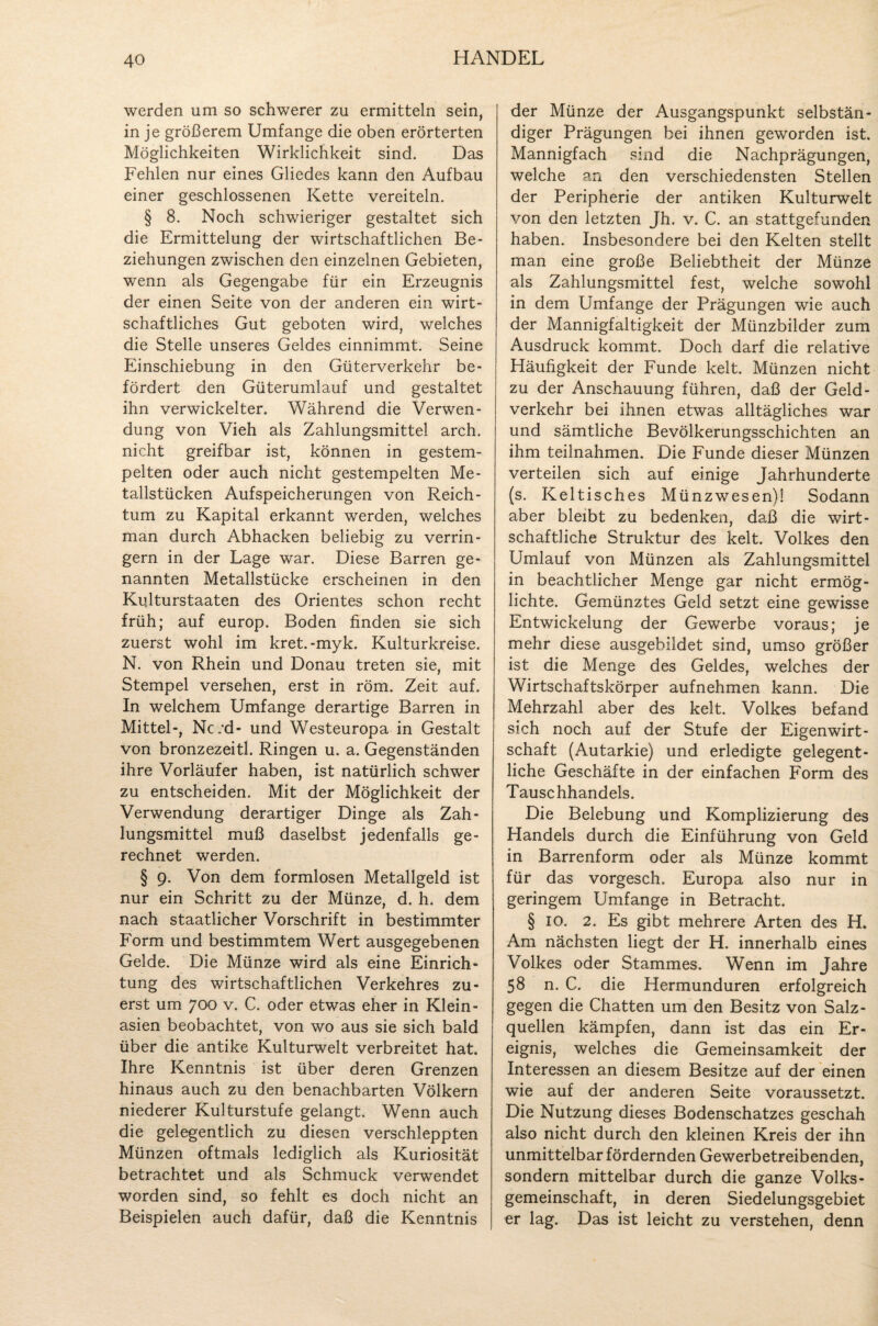 werden um so schwerer zu ermitteln sein, in je größerem Umfange die oben erörterten Möglichkeiten Wirklichkeit sind. Das Fehlen nur eines Gliedes kann den Aufbau einer geschlossenen Kette vereiteln. § 8. Noch schwieriger gestaltet sich die Ermittelung der wirtschaftlichen Be¬ ziehungen zwischen den einzelnen Gebieten, wenn als Gegengabe für ein Erzeugnis der einen Seite von der anderen ein wirt¬ schaftliches Gut geboten wird, welches die Stelle unseres Geldes einnimmt. Seine Einschiebung in den Güterverkehr be¬ fördert den Güterumlauf und gestaltet ihn verwickelter. Während die Verwen¬ dung von Vieh als Zahlungsmittel arch. nicht greifbar ist, können in gestem¬ pelten oder auch nicht gestempelten Me¬ tallstücken Aufspeicherungen von Reich¬ tum zu Kapital erkannt werden, welches man durch Abhacken beliebig zu verrin¬ gern in der Lage war. Diese Barren ge¬ nannten Metallstücke erscheinen in den Kißturstaaten des Orientes schon recht früh; auf europ. Boden finden sie sich zuerst wohl im kret.-myk. Kulturkreise. N. von Rhein und Donau treten sie, mit Stempel versehen, erst in röm. Zeit auf. In welchem Umfange derartige Barren in Mittel-, Ncrd- und Westeuropa in Gestalt von bronzezeitl. Ringen u. a. Gegenständen ihre Vorläufer haben, ist natürlich schwer zu entscheiden. Mit der Möglichkeit der Verwendung derartiger Dinge als Zah¬ lungsmittel muß daselbst jedenfalls ge¬ rechnet werden. § 9. Von dem formlosen Metallgeld ist nur ein Schritt zu der Münze, d. h. dem nach staatlicher Vorschrift in bestimmter Form und bestimmtem Wert ausgegebenen Gelde. Die Münze wird als eine Einrich¬ tung des wirtschaftlichen Verkehres zu¬ erst um 700 v. C. oder etwas eher in Klein- asien beobachtet, von wo aus sie sich bald über die antike Kulturwelt verbreitet hat. Ihre Kenntnis ist über deren Grenzen hinaus auch zu den benachbarten Völkern niederer Kulturstufe gelangt. Wenn auch die gelegentlich zu diesen verschleppten Münzen oftmals lediglich als Kuriosität betrachtet und als Schmuck verwendet worden sind, so fehlt es doch nicht an Beispielen auch dafür, daß die Kenntnis der Münze der Ausgangspunkt selbstän¬ diger Prägungen bei ihnen geworden ist. Mannigfach sind die Nachprägungen, welche an den verschiedensten Stellen der Peripherie der antiken Kulturwelt von den letzten Jh. v. C. an stattgefunden haben. Insbesondere bei den Kelten stellt man eine große Beliebtheit der Münze als Zahlungsmittel fest, welche sowohl in dem Umfange der Prägungen wie auch der Mannigfaltigkeit der Münzbilder zum Ausdruck kommt. Doch darf die relative Häufigkeit der Funde kelt. Münzen nicht zu der Anschauung führen, daß der Geld- verkehr bei ihnen etwas alltägliches war und sämtliche Bevölkerungsschichten an ihm teilnahmen. Die Funde dieser Münzen verteilen sich auf einige Jahrhunderte (s. Keltisches Münzwesen)! Sodann aber bleibt zu bedenken, daß die wirt¬ schaftliche Struktur des kelt. Volkes den Umlauf von Münzen als Zahlungsmittel in beachtlicher Menge gar nicht ermög¬ lichte. Gemünztes Geld setzt eine gewisse Entwickelung der Gewerbe voraus; je mehr diese ausgebildet sind, umso größer ist die Menge des Geldes, welches der Wirtschaftskörper aufnehmen kann. Die Mehrzahl aber des kelt. Volkes befand sich noch auf der Stufe der Eigenwirt¬ schaft (Autarkie) und erledigte gelegent¬ liche Geschäfte in der einfachen Form des Tauschhandels. Die Belebung und Komplizierung des Handels durch die Einführung von Geld in Barrenform oder als Münze kommt für das vorgesch. Europa also nur in geringem Umfange in Betracht. § 10. 2. Es gibt mehrere Arten des H. Am nächsten liegt der H. innerhalb eines Volkes oder Stammes. Wenn im Jahre 58 n. C. die Hermunduren erfolgreich gegen die Chatten um den Besitz von Salz¬ quellen kämpfen, dann ist das ein Er¬ eignis, welches die Gemeinsamkeit der Interessen an diesem Besitze auf der einen wie auf der anderen Seite voraussetzt. Die Nutzung dieses Bodenschatzes geschah also nicht durch den kleinen Kreis der ihn unmittelbar fördernden Gewerbetreibenden, sondern mittelbar durch die ganze Volks¬ gemeinschaft, in deren Siedelungsgebiet er lag. Das ist leicht zu verstehen, denn