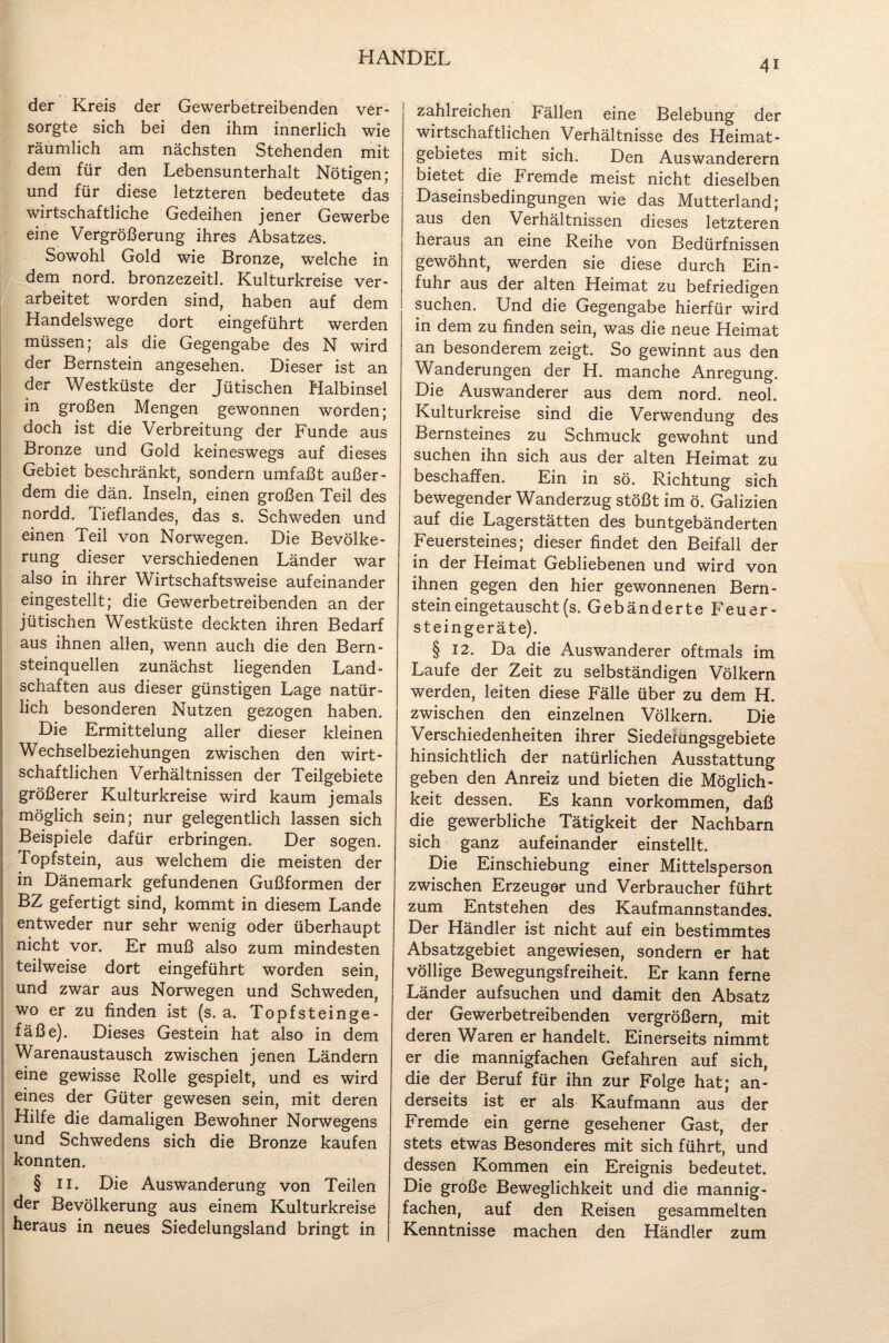 4i der Kreis der Gewerbetreibenden ver¬ sorgte sich bei den ihm innerlich wie räumlich am nächsten Stehenden mit dem für den Lebensunterhalt Nötigen; und für diese letzteren bedeutete das wirtschaftliche Gedeihen jener Gewerbe eine Vergrößerung ihres Absatzes. Sowohl Gold wie Bronze, welche in dem nord. bronzezeitl. Kulturkreise ver¬ arbeitet worden sind, haben auf dem Handelswege dort eingeführt werden müssen; als die Gegengabe des N wird der Bernstein angesehen. Dieser ist an der Westküste der Jütischen Halbinsel in großen Mengen gewonnen worden; doch ist die Verbreitung der Funde aus Bronze und Gold keineswegs auf dieses Gebiet beschränkt, sondern umfaßt außer¬ dem die dän. Inseln, einen großen Teil des nordd. Tieflandes, das s. Schweden und einen Teil von Norwegen. Die Bevölke¬ rung dieser verschiedenen Länder war also in ihrer Wirtschaftsweise aufeinander eingestellt; die Gewerbetreibenden an der jütischen Westküste deckten ihren Bedarf aus ihnen allen, wenn auch die den Bern¬ steinquellen zunächst liegenden Land¬ schaften aus dieser günstigen Lage natür¬ lich besonderen Nutzen gezogen haben. Die Ermittelung aller dieser kleinen Wechselbeziehungen zwischen den wirt¬ schaftlichen Verhältnissen der Teilgebiete größerer Kulturkreise wird kaum jemals möglich sein; nur gelegentlich lassen sich Beispiele dafür erbringen. Der sogen. Topfstein, aus welchem die meisten der in Dänemark gefundenen Gußformen der BZ gefertigt sind, kommt in diesem Lande entweder nur sehr wenig oder überhaupt nicht vor. Er muß also zum mindesten teilweise dort eingeführt worden sein, und zwar aus Norwegen und Schweden, wo er zu finden ist (s. a. Topfsteinge¬ fäße). Dieses Gestein hat also in dem Warenaustausch zwischen jenen Ländern eine gewisse Rolle gespielt, und es wird eines der Güter gewesen sein, mit deren Hilfe die damaligen Bewohner Norwegens und Schwedens sich die Bronze kaufen konnten. § II. Die Auswanderung von Teilen der Bevölkerung aus einem Kulturkreise heraus in neues Siedelungsland bringt in zahlreichen Fällen eine Belebung der wirtschaftlichen Verhältnisse des Heimat- gebietes mit sich. Den Auswanderern bietet die Fremde meist nicht dieselben Daseinsbedingungen wie das Mutterland; aus den Verhältnissen dieses letzteren heraus an eine Reihe von Bedürfnissen gewöhnt, werden sie diese durch Ein¬ fuhr aus der alten Heimat zu befriedigen suchen. Und die Gegengabe hierfür wird in dem zu finden sein, was die neue Heimat an besonderem zeigt. So gewinnt aus den Wanderungen der H. manche Anregung. Die Auswanderer aus dem nord. neol. Kulturkreise sind die Verwendung des Bernsteines zu Schmuck gewohnt und suchen ihn sich aus der alten Heimat zu beschaffen. Ein in sö. Richtung sich bewegender Wanderzug stößt im ö. Galizien auf die Lagerstätten des buntgebänderten Feuersteines; dieser findet den Beifall der in der Heimat Gebliebenen und wird von ihnen gegen den hier gewonnenen Bern¬ stein eingetauscht (s. Gebänderte Feuer¬ steingeräte). § 12. Da die Auswanderer oftmals im Laufe der Zeit zu selbständigen Völkern werden, leiten diese Fälle über zu dem H. zwischen den einzelnen Völkern. Die Verschiedenheiten ihrer Siedlungsgebiete hinsichtlich der natürlichen Ausstattung geben den Anreiz und bieten die Möglich¬ keit dessen. Es kann Vorkommen, daß die gewerbliche Tätigkeit der Nachbarn sich ganz aufeinander einstellt. Die Einschiebung einer Mittelsperson zwischen Erzeuger und Verbraucher führt zum Entstehen des Kaufmannstandes. Der Händler ist nicht auf ein bestimmtes Absatzgebiet angewiesen, sondern er hat völlige Bewegungsfreiheit. Er kann ferne Länder aufsuchen und damit den Absatz der Gewerbetreibenden vergrößern, mit deren Waren er handelt. Einerseits nimmt er die mannigfachen Gefahren auf sich, die der Beruf für ihn zur Folge hat; an¬ derseits ist er als Kaufmann aus der Fremde ein gerne gesehener Gast, der stets etwas Besonderes mit sich führt, und dessen Kommen ein Ereignis bedeutet. Die große Beweglichkeit und die mannig¬ fachen, auf den Reisen gesammelten Kenntnisse machen den Händler zum