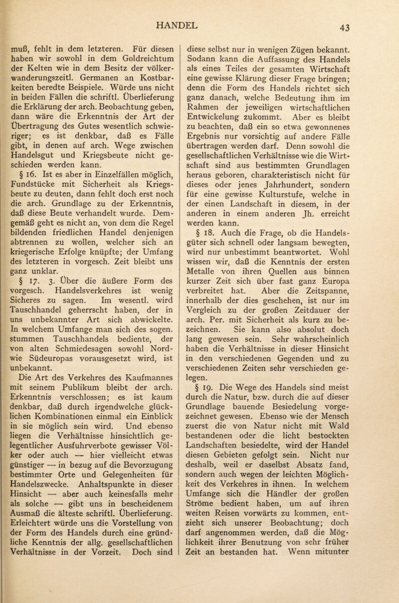 muß, fehlt in dem letzteren. Für diesen haben wir sowohl in dem Goldreichtum der Kelten wie in dem Besitz der völker- wanderungszeitl. Germanen an Kostbar¬ keiten beredte Beispiele. Würde uns nicht in beiden Fällen die schriftl. Überlieferung die Erklärung der arch. Beobachtung geben, dann wäre die Erkenntnis der Art der Übertragung des Gutes wesentlich schwie¬ riger; es ist denkbar, daß es Fälle gibt, in denen auf arch. Wege zwischen Handelsgut und Kriegsbeute nicht ge¬ schieden werden kann. § 16. Ist es aber in Einzelfällen möglich, Fundstücke mit Sicherheit als Kriegs¬ beute zu deuten, dann fehlt doch erst noch die arch. Grundlage zu der Erkenntnis, daß diese Beute verhandelt wurde. Dem¬ gemäß geht es nicht an, von dem die Regel bildenden friedlichen Handel denjenigen abtrennen zu wollen, welcher sich an kriegerische Erfolge knüpfte; der Umfang des letzteren in vorgesch. Zeit bleibt uns ganz unklar. § 17. 3. Über die äußere Form des vorgesch. Handelsverkehres ist wenig Sicheres zu sagen. Im wesentl. wird Tauschhandel geherrscht haben, der in uns unbekannter Art sich abwickelte. In welchem Umfange man sich des sogen, stummen Tauschhandels bediente, der von alten Schmiedesagen sowohl Nord- wie Südeuropas vorausgesetzt wird, ist unbekannt. Die Art des Verkehres des Kaufmannes mit seinem Publikum bleibt der arch. Erkenntnis verschlossen; es ist kaum denkbar, daß durch irgendwelche glück¬ lichen Kombinationen einmal ein Einblick in sie möglich sein wird. Und ebenso liegen die Verhältnisse hinsichtlich ge¬ legentlicher Ausfuhrverbote gewisser Völ¬ ker oder auch — hier vielleicht etwas günstiger — in bezug auf die Bevorzugung bestimmter Orte und Gelegenheiten für Handelszwecke. Anhaltspunkte in dieser Hinsicht — aber auch keinesfalls mehr als solche — gibt uns in bescheidenem Ausmaß die älteste schriftl. Überlieferung. Erleichtert würde uns die Vorstellung von der Form des Handels durch eine gründ¬ liche Kenntnis der allg. gesellschaftlichen Verhältnisse in der Vorzeit. Doch sind diese selbst nur in wenigen Zügen bekannt. Sodann kann die Auffassung des Handels als eines Teiles der gesamten Wirtschaft eine gewisse Klärung dieser Frage bringen; denn die Form des Handels richtet sich ganz danach, welche Bedeutung ihm im Rahmen der jeweiligen wirtschaftlichen Entwickelung zukommt. Aber es bleibt zu beachten, daß ein so etwa gewonnenes Ergebnis nur vorsichtig auf andere Fälle übertragen werden darf. Denn sowohl die gesellschaftlichen Verhältnisse wie die Wirt¬ schaft sind aus bestimmten Grundlagen heraus geboren, charakteristisch nicht für dieses oder jenes Jahrhundert, sondern für eine gewisse Kulturstufe, welche in der einen Landschaft in diesem, in der anderen in einem anderen Jh. erreicht werden kann. § 18. Auch die Frage, ob die Handels¬ güter sich schnell oder langsam bewegten, wird nur unbestimmt beantwortet. Wohl wissen wir, daß die Kenntnis der ersten Metalle von ihren Quellen aus binnen kurzer Zeit sich über fast ganz Europa verbreitet hat. Aber die Zeitspanne, innerhalb der dies geschehen, ist nur im Vergleich zu der großen Zeitdauer der arch. Per. mit Sicherheit als kurz zu be¬ zeichnen. Sie kann also absolut doch lang gewesen sein. Sehr wahrscheinlich haben die Verhältnisse in dieser Hinsicht in den verschiedenen Gegenden und zu verschiedenen Zeiten sehr verschieden ge¬ legen. § 19. Die Wege des Handels sind meist durch die Natur, bzw. durch die auf dieser Grundlage bauende Besiedelung vorge¬ zeichnet gewesen. Ebenso wie der Mensch zuerst die von Natur nicht mit Wald bestandenen oder die licht bestockten Landschaften besiedelte, wird der Handel diesen Gebieten gefolgt sein. Nicht nur deshalb, weil er daselbst Absatz fand, sondern auch wegen der leichten Möglich¬ keit des Verkehres in ihnen. In welchem Umfange sich die Händler der großen Ströme bedient haben, um auf ihren weiten Reisen vorwärts zu kommen, ent¬ zieht sich unserer Beobachtung; doch darf angenommen werden, daß die Mög¬ lichkeit ihrer Benutzung von sehr früher Zeit an bestanden hat. Wenn mitunter