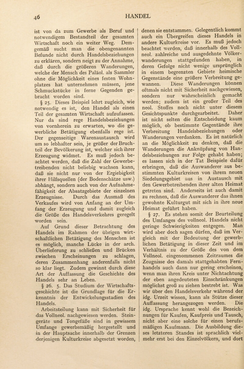 ist von da zum Gewerbe als Beruf und notwendigem Bestandteil der gesamten Wirtschaft noch ein weiter Weg. Dem¬ gemäß sucht man die obengenannten Befunde nicht durch Handelsbeziehungen zu erklären, sondern neigt zu der Annahme, daß durch die größeren Wanderungen, welche der Mensch des Paläol. als Sammler ohne die Möglichkeit eines festen Wohn- platzes hat unternehmen müssen, jene Schmuckstücke in ferne Gegenden ge¬ bracht worden sind. § 25. Dieses Beispiel lehrt zugleich, wie notwendig es ist, den Handel als einen Teil der gesamten Wirtschaft aufzufassen. Nur da sind rege Handelsbeziehungen von vornherein zu erwarten, wo die ge¬ werbliche Betätigung ebenfalls rege ist. Der gegenseitige Warenaustausch wird um so lebhafter sein, je größer der Bruch¬ teil der Bevölkerung ist, welcher sich ihrer Erzeugung widmet. Es muß jedoch be¬ achtet werden, daß die Zahl der Gewerbe¬ treibenden nicht beliebig wachsen kann, daß sie nicht nur von der Ergiebigkeit ihrer Hilfsquellen (der Bodenschätze usw.) abhängt, sondern auch von der Aufnahme¬ fähigkeit der Absatzgebiete der einzelnen Erzeugnisse. Durch das Ausmaß des Verkaufes wird von Anfang an der Um¬ fang der Erzeugung und damit zugleich die Größe des Handelsverkehres geregelt worden sein. Auf Grund dieser Betrachtung des Handels im Rahmen der übrigen wirt¬ schaftlichen Betätigung des Menschen ist es möglich, manche Lücke in der arch. Überlieferung zu schließen und Brücken zwischen Erscheinungen zu schlagen, deren Zusammenhang anderenfalls nicht so klar liegt. Zudem gewinnt durch diese Art der Auffassung die Geschichte des Handels sehr an Leben. § 26. 5. Das Studium der Wirtschafts¬ geschichte ist die Grundlage für die Er¬ kenntnis der Entwickelungsstadien des Handels. Arbeitsteilung kann mit Sicherheit für das Vollneol. nachgewiesen werden. Stein- geräte und Tongefäße sind in gewissem Umfange gewerbsmäßig hergestellt und in der Hauptsache innerhalb der Grenzen derjenigen Kulturkreise abgesetzt worden, denen sie entstammen. Gelegentlich kommt auch ein Übergreifen dieses Handels in andere Kulturkreise vor. Es muß jedoch beachtet werden, daß innerhalb des Voll¬ neol. zahlreiche und ausgedehnte Völker¬ wanderungen stattgefunden haben, in deren Gefolge nicht wenige ursprünglich in einem begrenzten Gebiete heimische Gegenstände eine größere Verbreitung ge¬ wannen. Diese Wanderungen können oftmals nicht mit Sicherheit nachgewiesen, sondern nur wahrscheinlich gemacht werden; zudem ist ein großer Teil des neol. Stoffes noch nicht unter diesem Gesichtspunkte durchgearbeitet. Daher ist nicht selten die Entscheidung kaum möglich, ob bestimmte Gegentände ihre Verbreitung Handelsbeziehungen oder Wanderungen verdanken. Es ist natürlich an die Möglichkeit zu denken, daß die Wanderungen die Anknüpfung von Han¬ delsbeziehungen zur Folge gehabt haben; es lassen sich in der Tat Beispiele dafür erbringen, daß die Auswanderer aus be¬ stimmten Kulturkreisen von ihrem neuen Siedelungsgebiet aus in Austausch mit den Gewerbetreibenden ihrer alten Heimat getreten sind. Anderseits ist auch damit zu rechnen, daß die Auswanderer das ihnen gewohnte Kulturgut mit sich in ihre neue Heimat geführt haben. § 27. Es stehen somit der Beurteilung des Umfanges des vollneol. Handels nicht geringe Schwierigkeiten entgegen. Man wird aber doch sagen dürfen, daß im Ver¬ gleich mit der Bedeutung der gewerb¬ lichen Betätigung in dieser Zeit und im Verhältnis zu der Größe des von dem Vollneol. eingenommenen Zeitraumes die Zeugnisse des damals stattgehabten Fern¬ handels auch dann nur gering erscheinen, wenn man ihren Kreis unter Nichtachtung der eben angedeuteten Einschränkungen möglichst groß zu ziehen bestrebt ist. Was wir über den Handelsverkehr während der idg. Urzeit wissen, kann als Stütze dieser Auffassung herangezogen werden. Die idg. Ursprache kennt wohl die Bezeich¬ nungen für Kaufen, Kaufpreis und Tausch, nicht aber eine solche für einen berufs¬ mäßigen Kaufmann. Die Ausbildung die¬ ses letzteren Standes ist sprachlich viel¬ mehr erst bei den Einzelvölkern, und dort
