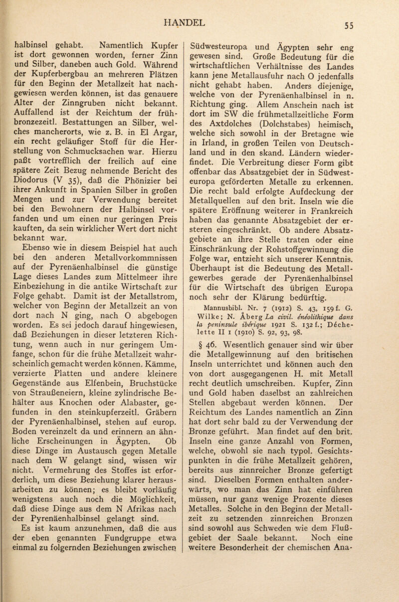 halbinsel gehabt. Namentlich Kupfer ist dort gewonnen worden, ferner Zinn und Silber, daneben auch Gold. Während der Kupferbergbau an mehreren Plätzen für den Beginn der Metallzeit hat nach¬ gewiesen werden können, ist das genauere Alter der Zinngruben nicht bekannt. Auffallend ist der Reichtum der früh- bronzezeitl. Bestattungen an Silber, wel¬ ches mancherorts, wie z. B. in El Argar, ein recht geläufiger Stoff für die Her¬ stellung von Schmucksachen war. Hierzu paßt vortrefflich der freilich auf eine spätere Zeit Bezug nehmende Bericht des Diodorus (V 35), daß die Phönizier bei ihrer Ankunft in Spanien Silber in großen Mengen und zur Verwendung bereitet bei den Bewohnern der Halbinsel vor¬ fanden und um einen nur geringen Preis kauften, da sein wirklicher Wert dort nicht bekannt war. Ebenso wie in diesem Beispiel hat auch bei den anderen Metallvorkommnissen auf der Pyrenäenhalbinsel die günstige Lage dieses Landes zum Mittelmeer ihre Einbeziehung in die antike Wirtschaft zur Folge gehabt. Damit ist der Metallstrom, welcher von Beginn der Metallzeit an von dort nach N ging, nach O abgebogen worden. Es sei jedoch darauf hingewiesen, daß Beziehungen in dieser letzteren Rich¬ tung, wenn auch in nur geringem Um¬ fange, schon für die frühe Metallzeit wahr¬ scheinlich gemacht werden können. Kämme, verzierte Platten und andere kleinere Gegenstände aus Elfenbein, Bruchstücke von Straußeneiern, kleine zylindrische Be¬ hälter aus Knochen oder Alabaster, ge¬ funden in den steinkupferzeitl. Gräbern der Pyrenäenhalbinsel, stehen auf europ. Boden vereinzelt da und erinnern an ähn- I liehe Erscheinungen in Ägypten. Ob diese Dinge im Austausch gegen Metalle nach dem W gelangt sind, wissen wir nicht. Vermehrung des Stoffes ist erfor¬ derlich, um diese Beziehung klarer heraus- arbeiten zu können; es bleibt vorläufig wenigstens auch noch die Möglichkeit, daß diese Dinge aus dem N Afrikas nach der Pyrenäenhalbinsel gelangt sind. Es ist kaum anzunehmen, daß die aus der eben genannten Fundgruppe etwa einmal zu folgernden Beziehungen zwischen Südwesteuropa und Ägypten sehr eng gewesen sind. Große Bedeutung für die wirtschaftlichen Verhältnisse des Landes kann jene Metallausfuhr nach O jedenfalls nicht gehabt haben. Anders diejenige, welche von der Pyrenäenhalbinsel in n. Richtung ging. Allem Anschein nach ist dort im SW die frühmetallzeitliche Form des Axtdolches (Dolchstabes) heimisch, welche sich sowohl in der Bretagne wie in Irland, in großen Teilen von Deutsch¬ land und in den skand. Ländern wieder¬ findet. Die Verbreitung dieser Form gibt offenbar das Absatzgebiet der in Südwest¬ europa geförderten Metalle zu erkennen. Die recht bald erfolgte Aufdeckung der Metallquellen auf den brit. Inseln wie die spätere Eröffnung weiterer in Frankreich haben das genannte Absatzgebiet der er- steren eingeschränkt. Ob andere Absatz¬ gebiete an ihre Stelle traten oder eine Einschränkung der Rohstoffgewinnung die Folge war, entzieht sich unserer Kenntnis. Überhaupt ist die Bedeutung des Metall- gewerbes gerade der Pyrenäenhalbinsel für die Wirtschaft des übrigen Europa noch sehr der Klärung bedürftig. Mannusbibl. Nr. 7 (1912) S. 43, 159 f. G. Wilke; N. Ab erg La civil, eneolithique dans la peninsule iberique 1921 S. 132 f.; D6che- lette II 1 (1910) S. 92, 93, 98. § 46. Wesentlich genauer sind wir über die Metallgewinnung auf den britischen Inseln unterrichtet und können auch den von dort ausgegangenen H. mit Metall recht deutlich umschreiben. Kupfer, Zinn und Gold haben daselbst an zahlreichen Stellen abgebaut werden können. Der Reichtum des Landes namentlich an Zinn hat dort sehr bald zu der Verwendung der Bronze geführt. Man findet auf den brit. Inseln eine ganze Anzahl von Formen, welche, obwohl sie nach typol. Gesichts¬ punkten in die frühe Metallzeit gehören, bereits aus zinnreicher Bronze gefertigt sind. Dieselben Formen enthalten ander¬ wärts, wo man das Zinn hat einführen müssen, nur ganz wenige Prozente dieses Metalles. Solche in den Beginn der Metall- zeit zu setzenden zinnreichen Bronzen sind sowohl aus Schweden wie dem Fluß¬ gebiet der Saale bekannt. Noch eine weitere Besonderheit der chemischen Ana-