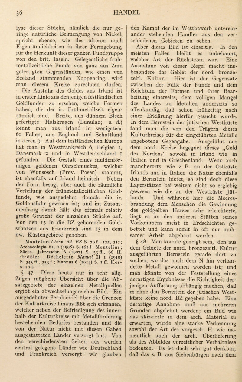 lyse dieser Stücke, nämlich die nur ge¬ ringe natürliche Beimengung von Nickel, spricht ebenso, wie des öfteren auch Eigentümlichkeiten in ihrer Formgebung, für die Herkunft dieser ganzen Fundgruppe von den brit. Inseln. Gelegentliche früh- metallzeitliche Funde von ganz aus Zinn gefertigten Gegenständen, wie einen von Seeland stammenden Noppenring, wird man diesem Kreise zurechnen dürfen. Die Ausfuhr des Goldes aus Irland ist in erster Linie aus denjenigen festländischen Goldfunden zu ersehen, welche Formen haben, die der ir. Frühmetallzeit eigen¬ tümlich sind. Breite, aus dünnem Blech gefertigte Halskragen (Lunulae; s. d.) kennt man aus Irland in wenigstens 60 Fällen, aus England und Schottland in deren 9. Auf dem festländischen Europa hat man in Westfrankreich 6, Belgien 1, Dänemark 2 und in Westdeutschland 1 gefunden. Die Gestalt eines muldenför- migen goldenen Ohrschmuckes, welcher von Wonsosch (Prov. Posen) stammt, ist ebenfalls auf Irland heimisch. Neben der Form besagt aber auch die räumliche Verteilung der frühmetallzeitlichen Gold¬ funde, wie ausgedehnt damals die ir. Goldausfuhr gewesen ist; und im Zusam¬ menhang damit fällt das oftmals relativ große Gewicht der einzelnen Stücke auf. Von den 15 in die BZ gehörenden Gold¬ schätzen aus Frankreich sind 13 in dem nw. Küstengebiete gehoben. Montelius Chron. ält. BZ S. 79 h, 122, 211; Archaeologia 61, 1 (1908) S. 161 f. Montelius; Sachs. Jahresschr. 6 (1907) S. 53 ff., 66 H. Größler; D6chelette Manuel II 1 (1910) S. 345 ff., 353 f.; Mannus 6 (1914) S. 1 ff. Kos- sinna. § 47. Diese heute nur in sehr allg. Zügen mögliche Übersicht über die Ab¬ satzgebiete der einzelnen Metallquellen ergibt ein abwechselungsreiches Bild. Ein ausgedehnter Fernhandel über die Grenzen der Kulturkreise hinaus läßt sich erkennen, welcher neben der Befriedigung des inner¬ halb der Kulturkreise mit Metallförderung bestehenden Bedarfes bestanden und die von der Natur nicht mit diesen Gaben ausgestatteten Länder versorgt hat. Von den verschiedensten Seiten aus werden zentral gelegene Länder wie Deutschland und Frankreich versorgt; wir glauben den Kampf der im Wettbewerb unterein¬ ander stehenden Händler aus den ver¬ schiedenen Gebieten zu sehen. Aber dieses Bild ist einseitig. In den meisten Fällen bleibt es unbekannt, welcher Art der Rückstrom war. Eine Ausnahme von dieser Regel macht ins¬ besondere das Gebiet der nord. bronze- zeitl. Kultur. Hier ist der Gegensatz zwischen der Fülle der Funde und dem Reichtum der Formen und ihrer Bear¬ beitung einerseits, dem völligen Mangel des Landes an Metallen anderseits so offenkundig, daß schon frühzeitig nach einer Erklärung hierfür gesucht wurde. In dem Bernstein der jütischen Westküste fand man die von den Trägern dieses Kulturkreises für die eingeführten Metalle angebotene Gegengabe. Ausgeführt aus dem nord. Kreise begegnet dieses ,,Gold des Nordens“ sowohl in Irland wie in Italien und in Griechenland. Wenn auch mancherorts, wie z. B. an der Ostküste Irlands und in Italien die Natur ebenfalls den Bernstein bietet, so sind doch diese Lagerstätten bei weitem nicht so ergiebig gewesen wie die an der Westküste Jüt¬ lands. Und während hier die Meeres¬ brandung dem Menschen die Gewinnung des goldgelben Harzes sehr erleichterte, liegt es an den anderen Stätten seines Vorkommens meist in Erdschichten ge¬ bettet und kann somit in oft nur müh¬ samer Arbeit abgebaut werden. § 48. Man könnte geneigt sein, den aus dem Gebiete der nord. bronzezeitl. Kultur ausgeführten Bernstein gerade dort zu suchen, wo das nach dem N hin verhan¬ delte Metall gewonnen worden ist; und man könnte von der Feststellung eines derartigen Ergebnisses die Richtigkeit der¬ jenigen Auffassung abhängig machen, daß es ohne den Bernstein der jütischen West¬ küste keine nord. BZ gegeben habe. Eine derartige Annahme muß aus mehreren Gründen abgelehnt werden; ein Bild wie das skizzierte in dem arch. Material zu erwarten, würde eine starke Verkennung sowohl der Art des vorgesch. H. wie na¬ mentlich auch der arch. Überlieferung als des Abbildes vorzeitlicher Verhältnisse bedeuten. Es ist doch sehr gut denkbar, daß das z. B. aus Siebenbürgen nach dem
