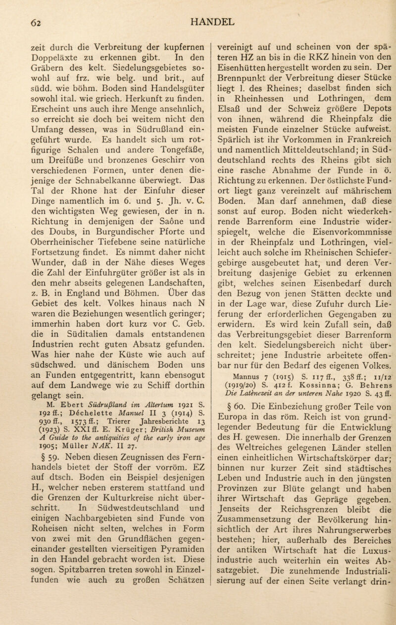 zeit durch die Verbreitung der kupfernen Doppeläxte zu erkennen gibt. In den Gräbern des kelt. Siedelungsgebietes so¬ wohl auf frz. wie belg. und brit., auf südd. wie böhm. Boden sind Handelsgüter sowohl ital. wie griech. Herkunft zu finden. Erscheint uns auch ihre Menge ansehnlich, so erreicht sie doch bei weitem nicht den Umfang dessen, was in Südrußland ein¬ geführt wurde. Es handelt sich um rot¬ figurige Schalen und andere Tongefäße, um Dreifüße und bronzenes Geschirr von verschiedenen Formen, unter denen die¬ jenige der Schnabelkanne überwiegt. Das Tal der Rhone hat der Einfuhr dieser Dinge namentlich im 6. und 5. Jh. v. C. den wichtigsten Weg gewiesen, der in n. Richtung in demjenigen der Saöne und des Doubs, in Burgundischer Pforte und Oberrheinischer Tiefebene seine natürliche Fortsetzung findet. Es nimmt daher nicht Wunder, daß in der Nähe dieses Weges die Zahl der Einfuhrgüter größer ist als in den mehr abseits gelegenen Landschaften, z. B. in England und Böhmen. Über das Gebiet des kelt. Volkes hinaus nach N waren die Beziehungen wesentlich geringer; immerhin haben dort kurz vor C. Geb. die in Süditalien damals entstandenen Industrien recht guten Absatz gefunden. Was hier nahe der Küste wie auch auf südschwed. und dänischem Boden uns an Funden entgegentritt, kann ebensogut auf dem Landwege wie zu Schiff dorthin gelangt sein. M. Ebert Südrußland im Altertum 1921 S. 192 ff.; D6chelette Manuel II 3 (1914) S. 930 ff., 1573 ff.; Trierer Jahresberichte 13 (1923) S. XXI ff. E. Krüger; British Museum A Guide to the antiquities of the early iron age 1905; Müller NAK. II 27. § 59. Neben diesen Zeugnissen des Fern¬ handels bietet der Stoff der vorröm. EZ auf dtsch. Boden ein Beispiel desjenigen H., welcher neben ersterem stattfand und die Grenzen der Kulturkreise nicht über¬ schritt. In Südwestdeutschland und einigen Nachbargebieten sind Funde von Roheisen nicht selten, welches in Form von zwei mit den Grundflächen gegen¬ einander gestellten vierseitigen Pyramiden in den Handel gebracht worden ist. Diese sogen. Spitzbarren treten sowohl in Einzel- funden wie auch zu großen Schätzen vereinigt auf und scheinen von der spä¬ teren HZ an bis in die RKZ hinein von den Eisenhütten hergestellt worden zu sein. Der Brennpunkt der Verbreitung dieser Stücke liegt 1. des Rheines; daselbst finden sich in Rheinhessen und Lothringen, dem Elsaß und der Schweiz größere Depots von ihnen, während die Rheinpfalz die meisten Funde einzelner Stücke aufweist. Spärlich ist ihr Vorkommen in Frankreich und namentlich Mitteldeutschland; in Süd¬ deutschland rechts des Rheins gibt sich eine rasche Abnahme der Funde in ö. Richtung zu erkennen. Der östlichste Fund¬ ort liegt ganz vereinzelt auf mährischem Boden. Man darf annehmen, daß diese sonst auf europ. Boden nicht wiederkeh¬ rende Barrenform eine Industrie wider¬ spiegelt, welche die Eisenvorkommnisse in der Rheinpfalz und Lothringen, viel¬ leicht auch solche im Rheinischen Schiefer¬ gebirge ausgebeutet hat, und deren Ver¬ breitung dasjenige Gebiet zu erkennen gibt, welches seinen Eisenbedarf durch den Bezug von jenen Stätten deckte und in der Lage war, diese Zufuhr durch Lie¬ ferung der erforderlichen Gegengaben zu erwidern. Es wird kein Zufall sein, daß das Verbreitungsgebiet dieser Barrenform den kelt. Siedelungsbereich nicht über¬ schreitet; jene Industrie arbeitete offen¬ bar nur für den Bedarf des eigenen Volkes. Mannus 7 (1915) S. H7ff., 338 ff.; 11/12 (1919/20) S. 412 f. Kossinna; G. Behrens Die Latenezeit an der unteren Nahe 1920 S. 43 ff. § 60. Die Einbeziehung großer Teile von Europa in das röm. Reich ist von grund¬ legender Bedeutung für die Entwicklung des H. gewesen. Die innerhalb der Grenzen des Weltreiches gelegenen Länder stellen einen einheitlichen Wirtschaftskörper dar; binnen nur kurzer Zeit sind städtisches Leben und Industrie auch in den jüngsten Provinzen zur Blüte gelangt und haben ihrer Wirtschaft das Gepräge gegeben. Jenseits der Reichsgrenzen bleibt die Zusammensetzung der Bevölkerung hin¬ sichtlich der Art ihres Nahrungserwerbes bestehen; hier, außerhalb des Bereiches der antiken Wirtschaft hat die Luxus¬ industrie auch weiterhin ein weites Ab¬ satzgebiet. Die zunehmende Industriali¬ sierung auf der einen Seite verlangt drin-