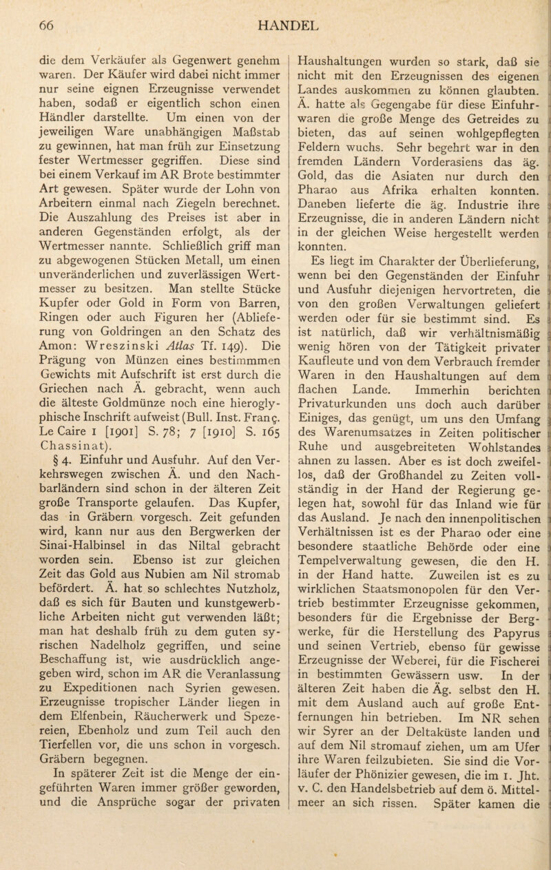 die dem Verkäufer als Gegenwert genehm waren. Der Käufer wird dabei nicht immer nur seine eignen Erzeugnisse verwendet haben, sodaß er eigentlich schon einen Händler darstellte. Um einen von der jeweiligen Ware unabhängigen Maßstab zu gewinnen, hat man früh zur Einsetzung fester Wertmesser gegriffen. Diese sind bei einem Verkauf im AR Brote bestimmter Art gewesen. Später wurde der Lohn von Arbeitern einmal nach Ziegeln berechnet. Die Auszahlung des Preises ist aber in anderen Gegenständen erfolgt, als der Wertmesser nannte. Schließlich griff man zu abgewogenen Stücken Metall, um einen unveränderlichen und zuverlässigen Wert¬ messer zu besitzen. Man stellte Stücke Kupfer oder Gold in Form von Barren, Ringen oder auch Figuren her (Abliefe¬ rung von Goldringen an den Schatz des Amon: Wreszinski Atlas Tf. 149). Die Prägung von Münzen eines bestimmmen Gewichts mit Aufschrift ist erst durch die Griechen nach Ä. gebracht, wenn auch die älteste Goldmünze noch eine hierogly- phische Inschrift aufweist (Bull. Inst. Frang. Le Caire I [1901] S. 78; 7 [1910] S. 165 Chassinat). § 4. Einfuhr und Ausfuhr. Auf den Ver¬ kehrswegen zwischen Ä. und den Nach¬ barländern sind schon in der älteren Zeit große Transporte gelaufen. Das Kupfer, das in Gräbern vorgesch. Zeit gefunden wird, kann nur aus den Bergwerken der Sinai-Halbinsel in das Niltal gebracht worden sein. Ebenso ist zur gleichen Zeit das Gold aus Nubien am Nil stromab befördert. Ä. hat so schlechtes Nutzholz, daß es sich für Bauten und kunstgewerb¬ liche Arbeiten nicht gut verwenden läßt; man hat deshalb früh zu dem guten sy¬ rischen Nadelholz gegriffen, und seine Beschaffung ist, wie ausdrücklich ange¬ geben wird, schon im AR die Veranlassung zu Expeditionen nach Syrien gewesen. Erzeugnisse tropischer Länder liegen in dem Elfenbein, Räucherwerk und Speze¬ reien, Ebenholz und zum Teil auch den Tierfellen vor, die uns schon in vorgesch. Gräbern begegnen. In späterer Zeit ist die Menge der ein¬ geführten Waren immer größer geworden, und die Ansprüche sogar der privaten Haushaltungen wurden so stark, daß sie j nicht mit den Erzeugnissen des eigenen Landes auskommen zu können glaubten. A. hatte als Gegengabe für diese Einfuhr¬ waren die große Menge des Getreides zu bieten, das auf seinen wohlgepflegten Feldern wuchs. Sehr begehrt war in den fremden Ländern Vorderasiens das äg. Gold, das die Asiaten nur durch den Pharao aus Afrika erhalten konnten. Daneben lieferte die äg. Industrie ihre : Erzeugnisse, die in anderen Ländern nicht I in der gleichen Weise hergestellt werden konnten. Es liegt im Charakter der Überlieferung, wenn bei den Gegenständen der Einfuhr 1 und Ausfuhr diejenigen hervortreten, die i von den großen Verwaltungen geliefert werden oder für sie bestimmt sind. Es \ ist natürlich, daß wir verhältnismäßig ; wenig hören von der Tätigkeit privater Kaufleute und von dem Verbrauch fremder i Waren in den Haushaltungen auf dem | flachen Lande. Immerhin berichten j Privaturkunden uns doch auch darüber e Einiges, das genügt, um uns den Umfang \ des Warenumsatzes in Zeiten politischer Ruhe und ausgebreiteten Wohlstandes 1 ahnen zu lassen. Aber es ist doch zweifei- j los, daß der Großhandel zu Zeiten voll- f ständig in der Hand der Regierung ge- \ legen hat, sowohl für das Inland wie für das Ausland. Je nach den innenpolitischen 1 Verhältnissen ist es der Pharao oder eine | besondere staatliche Behörde oder eine ) Tempelverwaltung gewesen, die den H. in der Hand hatte. Zuweilen ist es zu . wirklichen Staatsmonopolen für den Ver¬ trieb bestimmter Erzeugnisse gekommen, . besonders für die Ergebnisse der Berg¬ werke, für die Herstellung des Papyrus | und seinen Vertrieb, ebenso für gewisse | Erzeugnisse der Weberei, für die Fischerei i in bestimmten Gewässern usw. In der älteren Zeit haben die Äg. selbst den H. mit dem Ausland auch auf große Ent- ■ fernungen hin betrieben. Im NR sehen wir Syrer an der Deltaküste landen und auf dem Nil stromauf ziehen, um am Ufer 1 ihre Waren feilzubieten. Sie sind die Vor- • läufer der Phönizier gewesen, die im I. Jht. v. C. den Handelsbetrieb auf dem ö. Mittel¬ meer an sich rissen. Später kamen die