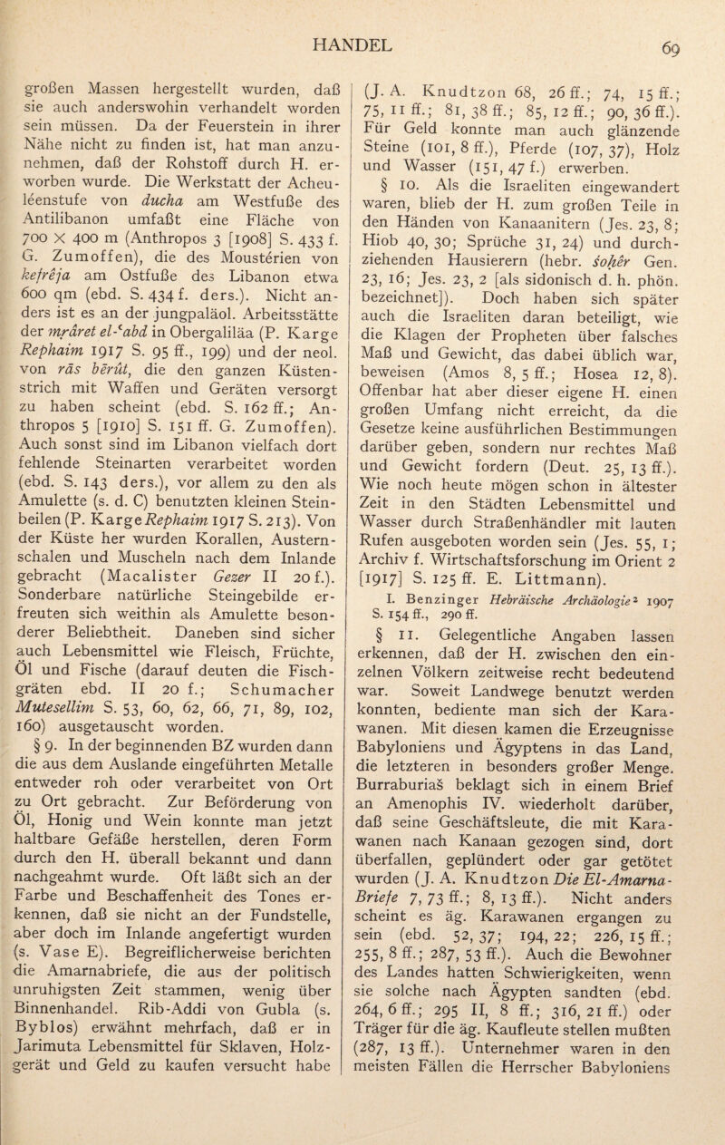 großen Massen hergestellt wurden, daß sie auch anderswohin verhandelt worden sein müssen. Da der Feuerstein in ihrer Nähe nicht zu finden ist, hat man anzu- nehmen, daß der Rohstoff durch H. er¬ worben wurde. Die Werkstatt der Acheu- leenstufe von ducha am Westfuße des Antilibanon umfaßt eine Fläche von 700 X 400 m (Anthropos 3 [1908] S. 433 f. G. Zumoffen), die des Mousterien von kefreja am Ostfuße des Libanon etwa 600 qm (ebd. S. 434 f. ders.). Nicht an¬ ders ist es an der jungpaläol. Arbeitsstätte der mrdret el-cabd in Obergaliläa (P. Karge Rephaim 1917 S. 95 ff., 199) und der neol. von räs berüt, die den ganzen Küsten¬ strich mit Waffen und Geräten versorgt zu haben scheint (ebd. S. 162 ff.; An¬ thropos 5 [1910] S. 151 ff. G. Zumoffen). Auch sonst sind im Libanon vielfach dort fehlende Steinarten verarbeitet worden (ebd. S. 143 ders.), vor allem zu den als Amulette (s. d. C) benutzten kleinen Stein¬ beilen (P. Karge Rephaim 1917 S. 213). Von der Küste her wurden Korallen, Austern- schalen und Muscheln nach dem Inlande gebracht (Macalister Gezer II 20 f.). Sonderbare natürliche Steingebilde er¬ freuten sich weithin als Amulette beson¬ derer Beliebtheit. Daneben sind sicher a,uch Lebensmittel wie Fleisch, Früchte, Öl und Fische (darauf deuten die Fisch¬ gräten ebd. II 20 f.; Schumacher Mutesellim S. 53, 60, 62, 66, 71, 89, 102, 160) ausgetauscht worden. § 9. In der beginnenden BZ wurden dann die aus dem Auslande eingeführten Metalle entweder roh oder verarbeitet von Ort zu Ort gebracht. Zur Beförderung von Öl, Honig und Wein konnte man jetzt haltbare Gefäße herstellen, deren Form durch den H. überall bekannt und dann nachgeahmt wurde. Oft läßt sich an der Farbe und Beschaffenheit des Tones er¬ kennen, daß sie nicht an der Fundstelle, aber doch im Inlande angefertigt wurden (s. Vase E). Begreiflicherweise berichten die Amarnabriefe, die aus der politisch unruhigsten Zeit stammen, wenig über Binnenhandel. Rib-Addi von Gubla (s. Byblos) erwähnt mehrfach, daß er in Jarimuta Lebensmittel für Sklaven, Holz- gerät und Geld zu kaufen versucht habe (J. A. Knudtzon 68, 26 ff.; 74, 15 ff.; 75, 11 ff.; 81, 38 ff.; 85, 12 ff.; 90, 36 ff.). Für Geld konnte man auch glänzende Steine (101, 8 ff.), Pferde (107, 37), Holz und Wasser (151,47 h) erwerben. § 10. Als die Israeliten eingewandert waren, blieb der H. zum großen Teile in den Händen von Kanaanitern (Jes. 23, 8; Hiob 40, 30; Sprüche 31, 24) und durch¬ ziehenden Hausierern (hebr. soher Gen. 23, 16; Jes. 23, 2 [als sidonisch d. h. phön. bezeichnet]). Doch haben sich später auch die Israeliten daran beteiligt, wie die Klagen der Propheten über falsches Maß und Gewicht, das dabei üblich war, beweisen (Arnos 8, 5 ff.; Hosea 12,8). Offenbar hat aber dieser eigene H. einen großen Umfang nicht erreicht, da die Gesetze keine ausführlichen Bestimmungen darüber geben, sondern nur rechtes Maß und Gewicht fordern (Deut. 25, 13 ff.). Wie noch heute mögen schon in ältester Zeit in den Städten Lebensmittel und Wasser durch Straßenhändler mit lauten Rufen ausgeboten worden sein (Jes. 55, 1; Archiv f. Wirtschaftsforschung im Orient 2 [1917] S. 125 ff. E. Littmann). I. Benzinger Hebräische Archäologie2 1907 S. 154 ff., 290 ff. § II. Gelegentliche Angaben lassen erkennen, daß der H. zwischen den ein¬ zelnen Völkern zeitweise recht bedeutend war. Soweit Landwege benutzt werden konnten, bediente man sich der Kara¬ wanen. Mit diesen kamen die Erzeugnisse Babyloniens und Ägyptens in das Land, die letzteren in besonders großer Menge. Burraburias beklagt sich in einem Brief an Amenophis IV. wiederholt darüber, daß seine Geschäftsleute, die mit Kara¬ wanen nach Kanaan gezogen sind, dort überfallen, geplündert oder gar getötet wurden (J. A. Knudtzon Die El-Amarna- Briefe 7,73 fr.; 8,13fr.). Nicht anders scheint es äg. Karawanen ergangen zu sein (ebd. 52,37; 194,22; 226,15 fr.; 255, 8 ff.; 287, 53 ff.). Auch die Bewohner des Landes hatten Schwierigkeiten, wenn sie solche nach Ägypten sandten (ebd. 264, 6 ff.; 295 II, 8 ff.; 316, 21 ff.) oder Träger für die äg. Kaufleute stellen mußten (287, 13 ff.). Unternehmer waren in den meisten Fällen die Herrscher Babyloniens