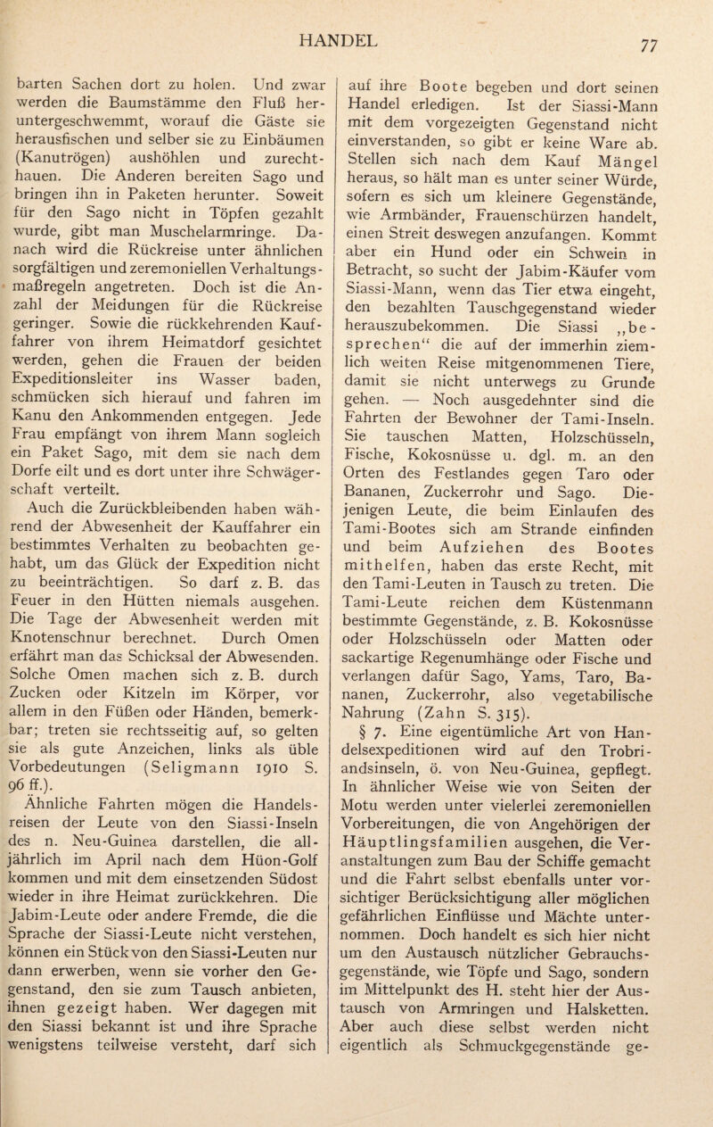 barten Sachen dort zu holen. Und zwar werden die Baumstämme den Fluß her¬ untergeschwemmt, worauf die Gäste sie herausfischen und selber sie zu Einbäumen (Kanutrögen) aushöhlen und zurecht- hauen. Die Anderen bereiten Sago und bringen ihn in Paketen herunter. Soweit für den Sago nicht in Töpfen gezahlt wurde, gibt man Muschelarmringe. Da¬ nach wird die Rückreise unter ähnlichen sorgfältigen und zeremoniellen Verhaltungs¬ maßregeln angetreten. Doch ist die An¬ zahl der Meidungen für die Rückreise geringer. Sowie die rückkehrenden Kauf- fahrer von ihrem Heimatdorf gesichtet werden, gehen die Frauen der beiden Expeditionsleiter ins Wasser baden, schmücken sich hierauf und fahren im Kanu den Ankommenden entgegen. Jede Frau empfängt von ihrem Mann sogleich ein Paket Sago, mit dem sie nach dem Dorfe eilt und es dort unter ihre Schwäger¬ schaft verteilt. Auch die Zurückbleibenden haben wäh¬ rend der Abwesenheit der Kauffahrer ein bestimmtes Verhalten zu beobachten ge¬ habt, um das Glück der Expedition nicht zu beeinträchtigen. So darf z. B. das Feuer in den Hütten niemals ausgehen. Die Tage der Abwesenheit werden mit Knotenschnur berechnet. Durch Omen erfährt man das Schicksal der Abwesenden. Solche Omen machen sich z. B. durch Zucken oder Kitzeln im Körper, vor allem in den Füßen oder Händen, bemerk¬ bar; treten sie rechtsseitig auf, so gelten sie als gute Anzeichen, links als üble Vorbedeutungen (Seligmann 1910 S. 96 ff.). Ähnliche Fahrten mögen die Handels¬ reisen der Leute von den Siassi-Inseln des n. Neu-Guinea darstellen, die all¬ jährlich im April nach dem Hüon-Golf kommen und mit dem einsetzenden Südost wieder in ihre Heimat zurückkehren. Die Jabim-Leute oder andere Fremde, die die Sprache der Siassi-Leute nicht verstehen, können ein Stück von den Siassi-Leuten nur dann erwerben, wenn sie vorher den Ge¬ genstand, den sie zum Tausch anbieten, ihnen gezeigt haben. Wer dagegen mit den Siassi bekannt ist und ihre Sprache wenigstens teilweise versteht, darf sich auf ihre Boote begeben und dort seinen Handel erledigen. Ist der Siassi-Mann mit dem vorgezeigten Gegenstand nicht einverstanden, so gibt er keine Ware ab. Stellen sich nach dem Kauf Mängel heraus, so hält man es unter seiner Würde, sofern es sich um kleinere Gegenstände, wie Armbänder, Frauenschürzen handelt, einen Streit deswegen anzufangen. Kommt aber ein Hund oder ein Schwein in Betracht, so sucht der Jabim-Käufer vom Siassi-Mann, wenn das Tier etwa eingeht, den bezahlten Tauschgegenstand wieder herauszubekommen. Die Siassi ,, be¬ sprechen“ die auf der immerhin ziem¬ lich weiten Reise mitgenommenen Tiere, damit sie nicht unterwegs zu Grunde gehen. — Noch ausgedehnter sind die Fahrten der Bewohner der Tami-Inseln. Sie tauschen Matten, Holzschüsseln, Fische, Kokosnüsse u. dgl. m. an den Orten des Festlandes gegen Taro oder Bananen, Zuckerrohr und Sago. Die¬ jenigen Leute, die beim Einlaufen des Tami-Bootes sich am Strande einfinden und beim Aufziehen des Bootes mithelfen, haben das erste Recht, mit den Tami-Leuten in Tausch zu treten. Die Tami-Leute reichen dem Küstenmann bestimmte Gegenstände, z. B. Kokosnüsse oder Holzschüsseln oder Matten oder sackartige Regenumhänge oder Fische und verlangen dafür Sago, Yams, Taro, Ba¬ nanen, Zuckerrohr, also vegetabilische Nahrung (Zahn S. 315). § 7. Eine eigentümliche Art von Han¬ delsexpeditionen wird auf den Trobri- andsinseln, ö. von Neu-Guinea, gepflegt. In ähnlicher Weise wie von Seiten der Motu werden unter vielerlei zeremoniellen Vorbereitungen, die von Angehörigen der Häuptlingsfamilien ausgehen, die Ver¬ anstaltungen zum Bau der Schiffe gemacht und die Fahrt selbst ebenfalls unter vor¬ sichtiger Berücksichtigung aller möglichen gefährlichen Einflüsse und Mächte unter¬ nommen. Doch handelt es sich hier nicht um den Austausch nützlicher Gebrauchs- gegenstände, wie Töpfe und Sago, sondern im Mittelpunkt des H. steht hier der Aus¬ tausch von Armringen und Halsketten. Aber auch diese selbst werden nicht eigentlich als Schmuckgegenstände ge-