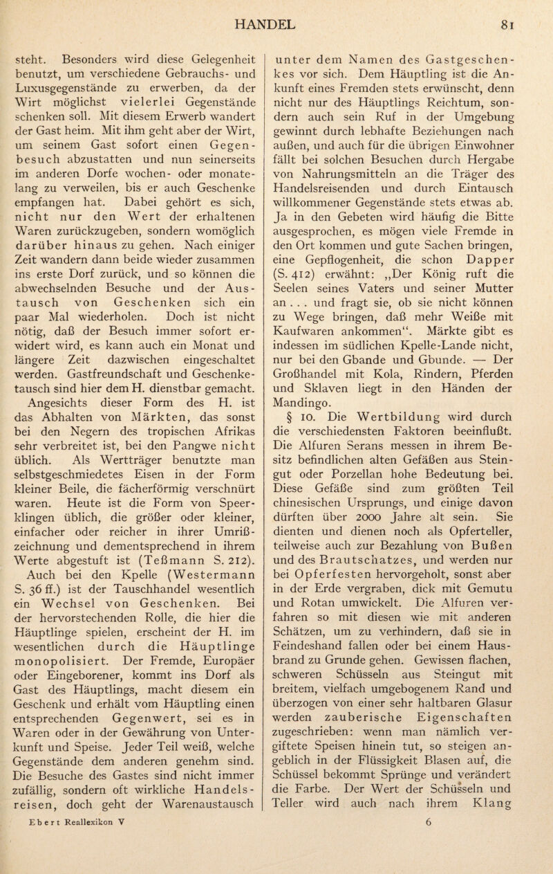 steht. Besonders wird diese Gelegenheit benutzt, um verschiedene Gebrauchs- und Luxusgegenstände zu erwerben, da der Wirt möglichst vielerlei Gegenstände schenken soll. Mit diesem Erwerb wandert der Gast heim. Mit ihm geht aber der Wirt, um seinem Gast sofort einen Gegen¬ besuch abzustatten und nun seinerseits im anderen Dorfe wochen- oder monate¬ lang zu verweilen, bis er auch Geschenke empfangen hat. Dabei gehört es sich, nicht nur den Wert der erhaltenen Waren zurückzugeben, sondern womöglich darüber hinaus zu gehen. Nach einiger Zeit wandern dann beide wieder zusammen ins erste Dorf zurück, und so können die abwechselnden Besuche und der Aus¬ tausch von Geschenken sich ein paar Mal wiederholen. Doch ist nicht nötig, daß der Besuch immer sofort er¬ widert wird, es kann auch ein Monat und längere Zeit dazwischen eingeschaltet werden. Gastfreundschaft und Geschenke- tausch sind hier dem H. dienstbar gemacht. Angesichts dieser Form des H. ist das Abhalten von Märkten, das sonst bei den Negern des tropischen Afrikas sehr verbreitet ist, bei den Pangwe nicht üblich. Als Wertträger benutzte man selbstgeschmiedetes Eisen in der Form kleiner Beile, die fächerförmig verschnürt waren. Heute ist die Form von Speer¬ klingen üblich, die größer oder kleiner, einfacher oder reicher in ihrer Umriß- Zeichnung und dementsprechend in ihrem Werte abgestuft ist (Teßmann S. 212). Auch bei den Kpelle (Westermann S. 36 ff.) ist der Tauschhandel wesentlich ein Wechsel von Geschenken. Bei der hervorstechenden Rolle, die hier die Häuptlinge spielen, erscheint der H. im wesentlichen durch die Häuptlinge monopolisiert. Der Fremde, Europäer oder Eingeborener, kommt ins Dorf als Gast des Häuptlings, macht diesem ein Geschenk und erhält vom Häuptling einen entsprechenden Gegenwert, sei es in Waren oder in der Gewährung von Unter¬ kunft und Speise. Jeder Teil weiß, welche Gegenstände dem anderen genehm sind. Die Besuche des Gastes sind nicht immer zufällig, sondern oft wirkliche Handels¬ reisen, doch geht der Warenaustausch unter dem Namen des Gastgeschen¬ kes vor sich. Dem Häuptling ist die An¬ kunft eines Fremden stets erwünscht, denn nicht nur des Häuptlings Reichtum, son¬ dern auch sein Ruf in der Umgebung gewinnt durch lebhafte Beziehungen nach außen, und auch für die übrigen Einwohner fällt bei solchen Besuchen durch Hergabe von Nahrungsmitteln an die Träger des Handelsreisenden und durch Eintausch willkommener Gegenstände stets etwas ab. Ja in den Gebeten wird häufig die Bitte ausgesprochen, es mögen viele Fremde in den Ort kommen und gute Sachen bringen, eine Gepflogenheit, die schon Dapper (S. 412) erwähnt: „Der König ruft die Seelen seines Vaters und seiner Mutter an . . . und fragt sie, ob sie nicht können zu Wege bringen, daß mehr Weiße mit Kaufwaren ankommen“. Märkte gibt es indessen im südlichen Kpelle-Lande nicht, nur bei den Gbande und Gbunde. — Der Großhandel mit Kola, Rindern, Pferden und Sklaven liegt in den Händen der Mandingo. § 10. Die Wertbildung wird durch die verschiedensten Faktoren beeinflußt. Die Alfuren Serans messen in ihrem Be¬ sitz befindlichen alten Gefäßen aus Stein¬ gut oder Porzellan hohe Bedeutung bei. Diese Gefäße sind zum größten Teil chinesischen Ursprungs, und einige davon dürften über 2000 Jahre alt sein. Sie dienten und dienen noch als Opferteller, teilweise auch zur Bezahlung von Bußen und des Brautschatzes, und werden nur bei Opferfesten hervorgeholt, sonst aber in der Erde vergraben, dick mit Gemutu und Rotan umwickelt. Die Alfuren ver¬ fahren so mit diesen wie mit anderen Schätzen, um zu verhindern, daß sie in Feindeshand fallen oder bei einem Haus¬ brand zu Grunde gehen. Gewissen flachen, schweren Schüsseln aus Steingut mit breitem, vielfach umgebogenem Rand und überzogen von einer sehr haltbaren Glasur werden zauberische Eigenschaften zugeschrieben: wenn man nämlich ver¬ giftete Speisen hinein tut, so steigen an¬ geblich in der Flüssigkeit Blasen auf, die Schüssel bekommt Sprünge und verändert die Farbe. Der Wert der Schüsseln und Teller wird auch nach ihrem Klang Ebert Reallexikon V 6