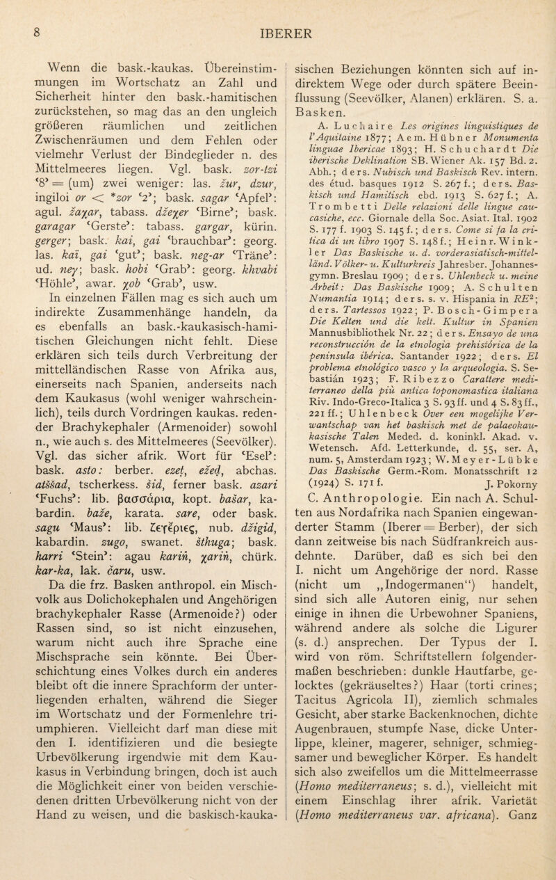 Wenn die bask.-kaukas. Übereinstim¬ mungen im Wortschatz an Zahl und Sicherheit hinter den bask.-hamitischen zurückstehen, so mag das an den ungleich größeren räumlichen und zeitlichen Zwischenräumen und dem Fehlen oder vielmehr Verlust der Bindeglieder n. des Mittelmeeres liegen. Vgl. bask. zor-tzi ‘8* = (um) zwei weniger: las. zur, dzur, ingiloi or <p *zor <2>; bask. sagar ‘Apfel*: agul. zayar, tabass. dzeyer <Birne>; bask. garagar ‘Gerste*: tabass. gargar, kürin. gerger; bask. kai, gai brauchbar*: georg. las. kai, gai ‘gut*; bask. neg-ar ‘Träne*: ud. ney; bask. hobi ‘Grab*: georg. khvabi ‘Höhle*, awar. yob ‘Grab*, usw. In einzelnen Fällen mag es sich auch um indirekte Zusammenhänge handeln, da es ebenfalls an bask.-kaukasisch-hami- tischen Gleichungen nicht fehlt. Diese erklären sich teils durch Verbreitung der mittelländischen Rasse von Afrika aus, einerseits nach Spanien, anderseits nach dem Kaukasus (wohl weniger wahrschein¬ lich), teils durch Vordringen kaukas. reden¬ der Brachykephaler (Armenoider) sowohl n., wie auch s. des Mittelmeeres (Seevölker). Vgl. das sicher afrik. Wort für ‘Esel*: bask. asto: berber. ezet, ezed, abchas. atssad, tscherkess. sid, ferner bask. azari ‘Fuchs*: lib. ßacrcrapia, kopt. basar, ka- bardin. baze, karata. sare, oder bask. sagu ‘Maus*: lib. £efepieg, nub. dzigid, kabardin. zugo, swanet. sthuga; bask, harrt ‘Stein*: agau karin, yarih, chürk. kar-ka, lak. caru, usw. Da die frz. Basken anthropol. ein Misch¬ volk aus Dolichokephalen und Angehörigen brachykephaler Rasse (Armenoide?) oder Rassen sind, so ist nicht einzusehen, warum nicht auch ihre Sprache eine Mischsprache sein könnte. Bei Über¬ schichtung eines Volkes durch ein anderes bleibt oft die innere Sprachform der unter¬ liegenden erhalten, während die Sieger im Wortschatz und der Formenlehre tri¬ umphieren. Vielleicht darf man diese mit den I. identifizieren und die besiegte Urbevölkerung irgendwie mit dem Kau¬ kasus in Verbindung bringen, doch ist auch die Möglichkeit einer von beiden verschie¬ denen dritten Urbevölkerung nicht von der Hand zu weisen, und die baskisch-kauka¬ sischen Beziehungen könnten sich auf in¬ direktem Wege oder durch spätere Beein¬ flussung (Seevölker, Alanen) erklären. S. a. Basken. A. Luchaire Les origines linguistiques de rAquitaine 1877; Aem. Hübner Monumenta linguae Ibericae 1893; H. Schuchardt Die iberische Deklination SB. Wiener A.k. 157 Bd. 2. Abh.; d e r s. Nubisch und Baskisch Rev. intern, des etud. basques 1912 S.267f.; ders. Bas¬ kisch und Hamitisch ebd. 1913 S. 627 t.; A. Trombetti Delle relazioni delle lingue cau- casiche, ecc. Giornale della Soc. Asiat. Ital. 1902 S. 177 f. 1903 S. 145 f.; ders. Come si ja la cri- iica di un libro 1907 S. 148 f.; Hein r. Wink¬ le r Das Baskische u. d. vorderasiatisch-mittel- länd. Völker- u. Kulturkreis Jahresber. Johannes- gymn. Breslau 1909; ders. Uhlenbeck u. meine Arbeit: Das Baskische 1909; A. Schulten Numantia 1914; ders. s. v. Hispania in RE2\ ders. Tartessos 1922; P. Bosch - Gimp era Die Kelten und die kelt. Kultur in Spanien Mannusbibliothek Nr. 22 ; ders. Ensayo de una reconstrucciön de la etnologia prehistörica de la peninsula iberica. Santander 1922; ders. El problema etnolögico vasco y la arqueologia. S. Se¬ bastian 1923; F. Ribezzo Carattere medi- terraneo della piu. antica toponomastica italiana Riv. Indo-Greco-Italica 3 S. 93 ff. und 4 S. 83 ff., 221 ff.; U h 1 e n b e c k Over een mogelijke Ver- wantschap van het baskisch met de palaeokau- kasische Talen Meded. d. koninkl. Akad. v. Wetensch. Afd. Letterkunde, d. 55, ser. A, num. 5, Amsterdam 1923 ; W. Meyer-Lübke Das Baskische Germ.-Rom. Monatsschrift 12 (1924) S. 171 f. J. Pokorny C. Anthropologie. Ein nach A. Schul¬ ten aus Nordafrika nach Spanien eingewan¬ derter Stamm (Iberer = Berber), der sich dann zeitweise bis nach Südfrankreich aus¬ dehnte. Darüber, daß es sich bei den I. nicht um Angehörige der nord. Rasse (nicht um ,, Indogermanen“) handelt, sind sich alle Autoren einig, nur sehen einige in ihnen die Urbewohner Spaniens, während andere als solche die Ligurer (s. d.) ansprechen. Der Typus der I. wird von röm. Schriftstellern folgender¬ maßen beschrieben: dunkle Hautfarbe, ge¬ locktes (gekräuseltes?) Haar (torti crines; Tacitus Agricola II), ziemlich schmales Gesicht, aber starke Backenknochen, dichte Augenbrauen, stumpfe Nase, dicke Unter¬ lippe, kleiner, magerer, sehniger, schmieg¬ samer und beweglicher Körper. Es handelt sich also zweifellos um die Mittelmeerrasse (Homo mediterraneus; s. d.), vielleicht mit einem Einschlag ihrer afrik. Varietät (Homo mediterraneus var. ajricana). Ganz