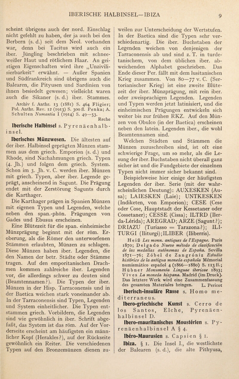 IBERISCHE HALBINSEL-IBIZA scheint übrigens auch der nord. Einschlag nicht gefehlt zu haben, der ja auch bei den Berbern (s. d.) seit dem Neol. vorhanden war, denn bei Tacitus wird auch ein iber. Jüngling beschrieben mit schnee¬ weißer Haut und rötlichem Haar. An gei¬ stigen Eigenschaften wird ihre „Unzivili- sierbarkeit“ erwähnt. — Außer Spanien und Südfrankreich sind übrigens auch die Balearen, die Pityusen und Sardinien von ihnen besiedelt gewesen; vielleicht waren auch die Sikaner (s. d.) iber. Stammes. Archiv f. Anthr. 13 (1881) S. 464 Fligier; Pol. Anthr. Rev. 12 (1913) S. 300 ff. Penka; A. Schulten Numantia I (1914) S. 49—53. Reche Iberische Halbinsel s. Pyrenäenhalb¬ insel. Iberisches Münzwesen. Die ältesten auf der iber. Halbinsel geprägten Münzen stam¬ men aus dem griech. Emporion (s. d.) und Rhode, sind Nachahmungen griech. Typen (4. Jh.) und folgen dem griech. System. Schon im 3. Jh. v. C. werden iber. Münzen mit griech. Typen, aber iber. Legende ge¬ prägt, anscheinend in Sagunt. Die Prägung endet mit der Zerstörung Sagunts durch die Karthager. Die Karthager prägen in Spanien Münzen mit eigenen Typen und Legenden, welche neben den span.-phön. Prägungen von Gades und Ebusus erscheinen. Eine Blütezeit für die span, einheimische Münzprägung beginnt mit der röm. Er¬ oberung, als die Römer den unterworfenen Stämmen erlaubten, Münzen zu schlagen. Diese Münzen haben iber. Legenden, die den Namen der betr. Städte oder Stämme tragen. Auf den emporitanischen Drach¬ men kommen zahlreiche iber. Legenden vor, die allerdings schwer zu deuten sind (Beamtennamen?). Die Typen der iber. Münzen in der Hisp. Tarraconensis und in der Baetica weichen stark voneinander ab. In der Tarraconensis sind Typen, Legenden und System einheitlicher. Die Typen ent¬ stammen griech. Vorbildern, die Legenden sind wie gewöhnlich in iber. Schrift abge¬ faßt, das System ist das röm. Auf der Vor¬ derseite erscheint am häufigsten ein männ¬ licher Kopf (Herakles?), auf der Rückseite gewöhnlich ein Reiter. Die verschiedenen Typen auf den Bronzemünzen dienen zu¬ weilen zur Unterscheidung der Wertstufen. In der Baetica sind die Typen sehr ver¬ schiedenartig. Die iber. Buchstaben der Legenden weichen von denjenigen der Tarraconensis ab und sind z. T. in turde- tanischem, von dem üblichen iber. ab¬ weichenden Alphabet geschrieben. Das Ende dieser Per. fällt mit dem lusitanischen Krieg zusammen. Von 80—77 v. C. (Ser- torianischer Krieg) ist eine zweite Blüte¬ zeit der iber. Münzprägung, mit rein iber. oder zweisprachigen Legenden. Legenden und Typen werden jetzt latinisiert, und die einheimischen Prägungen entwickeln sich weiter bis zur frühen RKZ. Auf den Mün¬ zen von Obulco (in der Baetica) erscheinen neben den latein. Legenden iber., die wohl Beamtennamen sind. Welchen Städten und Stämmen die Münzen zuzuschreiben sind, ist oft eine schwierige Frage, um so mehr, als die Le¬ sung der iber. Buchstaben nicht überall ganz sicher ist und die Fundgebiete der einzelnen Typen nicht immer sicher bekannt sind. Beispielsweise hier einige der häufigsten Legenden der iber. Serie (mit der wahr¬ scheinlichen Deutung): AUXESKEN (Au- sa); LAIESKEN (Laie); UNTKESKEN (Indiketen, von Emporion); CESE (Cese oder Cose, Hauptstadt der Kessetaner oder Cossetaner); CESSE (Cissa); ILTRD (Iler- da-Lerida); AREGRAD; ARZE (Sagunt?); DRIAZU (Turiasso = Tarazona?); ILI- TURGI (Iliturgi);ILIBER (Iliberris). Heiß Les monn. antiques de VEspagne. Paris 1870; D e 1 g a d o Nuevo metodo de clasificaciön de las medallas autonomas de Espana. Sevilla 1871 — 76; Zobel de Zangroniz Estudio histörico de la antigua moneda espanola Memorial numismatico espanol 4(1866—1880) S. 113 ff-; Hübner Monumenta Linguae ibericae 1893; V i v e s La moneda hispana. Madrid (im Druck). Das letztere Werk wird eine Zusammenfassung des gesamten Materiales bringen. L. Pericot Iberisch-insuläre Rasse s. Homo me- diterraneus. Ibero-griechische Kunst s. Cerro de los Santos, Elche, Pyrenäen¬ halbinsel D. Ibero-mauritanisches Moust&rien s. Py¬ renäenhalbinsel A § 4. Ibero-Maurusien s. Capsien § i. Ibiza. § 1. Die Insel I., die westlichste der Balearen (s. d.), die alte Pithyusa,
