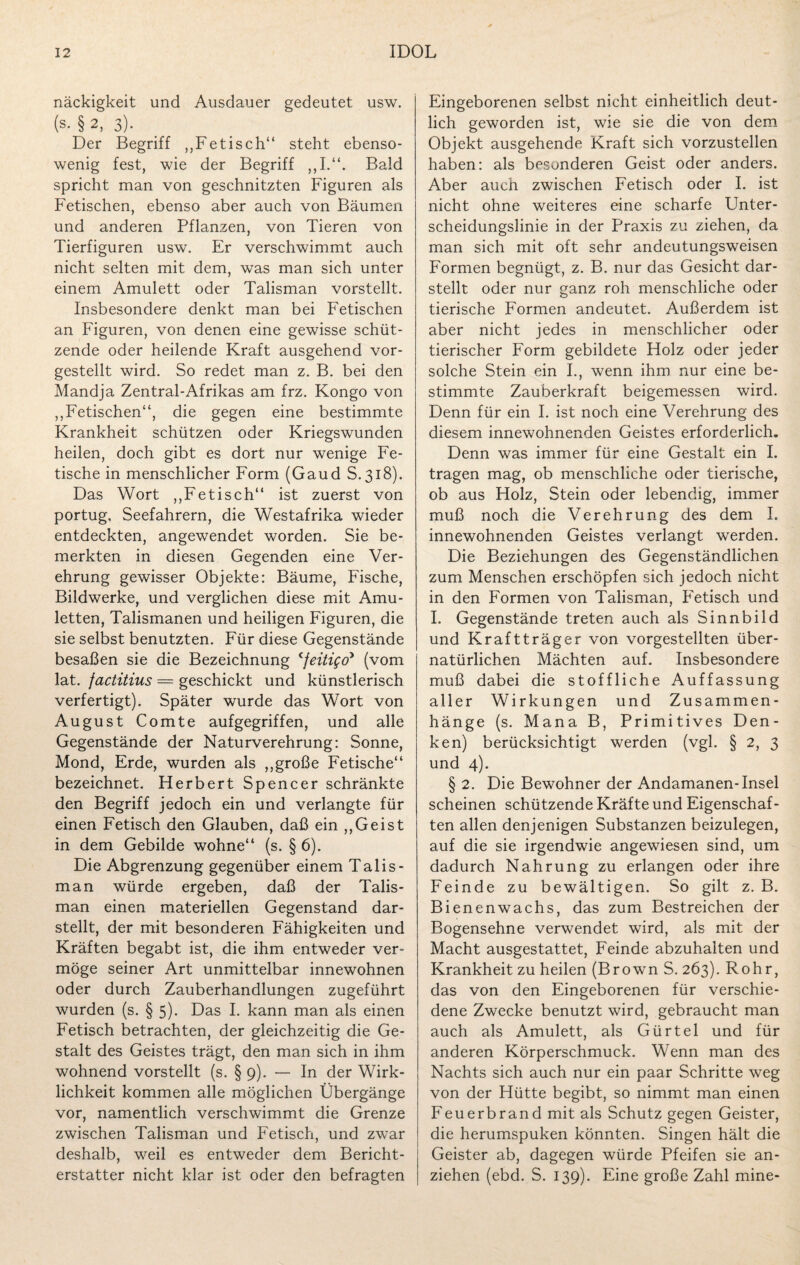 näckigkeit und Ausdauer gedeutet usw. (s- § 2, 3). Der Begriff ,,Fetisch“ steht ebenso¬ wenig fest, wie der Begriff Bald spricht man von geschnitzten Figuren als Fetischen, ebenso aber auch von Bäumen und anderen Pflanzen, von Tieren von Tierfiguren usw. Er verschwimmt auch nicht selten mit dem, was man sich unter einem Amulett oder Talisman vorstellt. Insbesondere denkt man bei Fetischen an Figuren, von denen eine gewisse schüt¬ zende oder heilende Kraft ausgehend vor¬ gestellt wird. So redet man z. B. bei den Mandja Zentral-Afrikas am frz. Kongo von ,,Fetischen“, die gegen eine bestimmte Krankheit schützen oder Kriegswunden heilen, doch gibt es dort nur wenige Fe¬ tische in menschlicher Form (Gaud S.318). Das Wort ,,Fetisch“ ist zuerst von portug. Seefahrern, die Westafrika wieder entdeckten, angewendet worden. Sie be¬ merkten in diesen Gegenden eine Ver¬ ehrung gewisser Objekte: Bäume, Fische, Bildwerke, und verglichen diese mit Amu¬ letten, Talismanen und heiligen Figuren, die sie selbst benutzten. Für diese Gegenstände besaßen sie die Bezeichnung cfeitigo> (vom lat. factitius = geschickt und künstlerisch verfertigt). Später wurde das Wort von August Comte aufgegriffen, und alle Gegenstände der Naturverehrung: Sonne, Mond, Erde, wurden als „große Fetische“ bezeichnet. Herbert Spencer schränkte den Begriff jedoch ein und verlangte für einen Fetisch den Glauben, daß ein „Geist in dem Gebilde wohne“ (s. § 6). Die Abgrenzung gegenüber einem Talis¬ man würde ergeben, daß der Talis¬ man einen materiellen Gegenstand dar¬ stellt, der mit besonderen Fähigkeiten und Kräften begabt ist, die ihm entweder ver¬ möge seiner Art unmittelbar innewohnen oder durch Zauberhandlungen zugeführt wurden (s. § 5). Das I. kann man als einen Fetisch betrachten, der gleichzeitig die Ge¬ stalt des Geistes trägt, den man sich in ihm wohnend vorstellt (s. § 9). — In der Wirk¬ lichkeit kommen alle möglichen Übergänge vor, namentlich verschwimmt die Grenze zwischen Talisman und Fetisch, und zwar deshalb, weil es entweder dem Bericht¬ erstatter nicht klar ist oder den befragten Eingeborenen selbst nicht einheitlich deut¬ lich geworden ist, wie sie die von dem Objekt ausgehende Kraft sich vorzustellen haben: als besonderen Geist oder anders. Aber auch zwischen Fetisch oder I. ist nicht ohne weiteres eine scharfe Unter¬ scheidungslinie in der Praxis zu ziehen, da man sich mit oft sehr andeutungsweisen Formen begnügt, z. B. nur das Gesicht dar¬ stellt oder nur ganz roh menschliche oder tierische Formen andeutet. Außerdem ist aber nicht jedes in menschlicher oder tierischer Form gebildete Holz oder jeder solche Stein ein I., wenn ihm nur eine be¬ stimmte Zauberkraft beigemessen wird. Denn für ein I. ist noch eine Verehrung des diesem innewohnenden Geistes erforderlich. Denn was immer für eine Gestalt ein I. tragen mag, ob menschliche oder tierische, ob aus Holz, Stein oder lebendig, immer muß noch die Verehrung des dem I. innewohnenden Geistes verlangt werden. Die Beziehungen des Gegenständlichen zum Menschen erschöpfen sich jedoch nicht in den Formen von Talisman, Fetisch und I. Gegenstände treten auch als Sinnbild und Kraftträger von vorgestellten über¬ natürlichen Mächten auf. Insbesondere muß dabei die stoffliche Auffassung aller Wirkungen und Zusammen¬ hänge (s. Mana B, Primitives Den¬ ken) berücksichtigt werden (vgl. § 2, 3 und 4). § 2. Die Bewohner der Andamanen-Insel scheinen schützende Kräfte und Eigenschaf¬ ten allen denjenigen Substanzen beizulegen, auf die sie irgendwie angewiesen sind, um dadurch Nahrung zu erlangen oder ihre Feinde zu bewältigen. So gilt z. B. Bienenwachs, das zum Bestreichen der Bogensehne verwendet wird, als mit der Macht ausgestattet, Feinde abzuhalten und Krankheit zu heilen (Brown S. 263). Rohr, das von den Eingeborenen für verschie¬ dene Zwecke benutzt wird, gebraucht man auch als Amulett, als Gürtel und für anderen Körperschmuck. Wenn man des Nachts sich auch nur ein paar Schritte weg von der Hütte begibt, so nimmt man einen Feuerbrand mit als Schutz gegen Geister, die herumspuken könnten. Singen hält die Geister ab, dagegen würde Pfeifen sie an- ziehen (ebd. S. 139). Eine große Zahl mine-