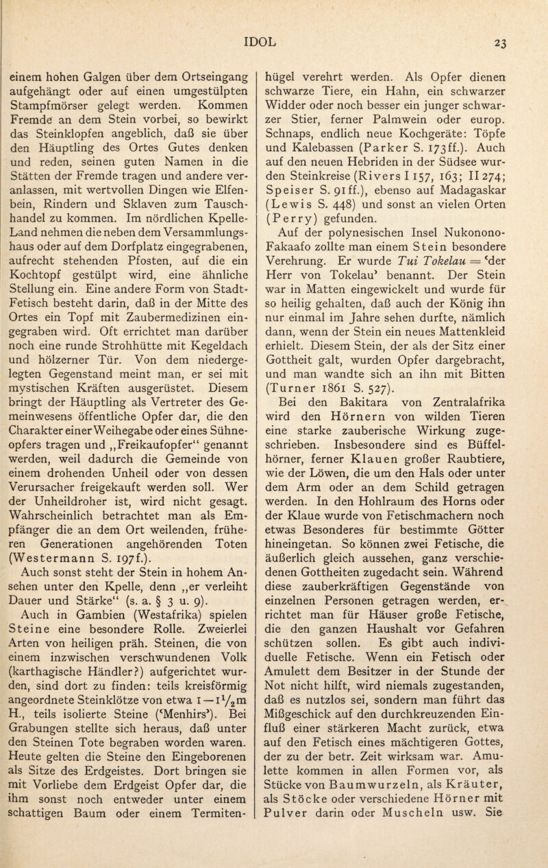 einem hohen Galgen über dem Ortseingang aufgehängt oder auf einen umgestülpten Stampfmörser gelegt werden. Kommen Fremde an dem Stein vorbei, so bewirkt das Steinklopfen angeblich, daß sie über den Häuptling des Ortes Gutes denken und reden, seinen guten Namen in die Stätten der Fremde tragen und andere ver¬ anlassen, mit wertvollen Dingen wie Elfen¬ bein, Rindern und Sklaven zum Tausch¬ handel zu kommen. Im nördlichen Kpelle- Land nehmen die neben dem Versammlungs¬ haus oder auf dem Dorfplatz eingegrabenen, aufrecht stehenden Pfosten, auf die ein Kochtopf gestülpt wird, eine ähnliche Stellung ein. Eine andere Form von Stadt- Fetisch besteht darin, daß in der Mitte des Ortes ein Topf mit Zaubermedizinen ein¬ gegraben wird. Oft errichtet man darüber noch eine runde Strohhütte mit Kegeldach und hölzerner Tür. Von dem niederge¬ legten Gegenstand meint man, er sei mit mystischen Kräften ausgerüstet. Diesem bringt der Häuptling als Vertreter des Ge¬ meinwesens öffentliche Opfer dar, die den Charakter einer Weihegabe oder eines Sühne¬ opfers tragen und ,, Freikauf Opfer“ genannt werden, weil dadurch die Gemeinde von einem drohenden Unheil oder von dessen Verursacher freigekauft werden soll. Wer der Unheildroher ist, wird nicht gesagt. Wahrscheinlich betrachtet man als Em¬ pfänger die an dem Ort weilenden, frühe¬ ren Generationen angehörenden Toten (Westermann S. 197 f.). Auch sonst steht der Stein in hohem An¬ sehen unter den Kpelle, denn ,,er verleiht Dauer und Stärke“ (s. a. § 3 u. 9). Auch in Gambien (Westafrika) spielen Steine eine besondere Rolle. Zweierlei Arten von heiligen präh. Steinen, die von einem inzwischen verschwundenen Volk (karthagische Händler?) aufgerichtet wur¬ den, sind dort zu finden: teils kreisförmig angeordnete Steinklötze von etwa I — iy2m H., teils isolierte Steine (‘Menhirs’). Bei Grabungen stellte sich heraus, daß unter den Steinen Tote begraben worden waren. Heute gelten die Steine den Eingeborenen als Sitze des Erdgeistes. Dort bringen sie mit Vorliebe dem Erdgeist Opfer dar, die ihm sonst noch entweder unter einem schattigen Baum oder einem Termiten¬ hügel verehrt werden. Als Opfer dienen schwarze Tiere, ein Hahn, ein schwarzer Widder oder noch besser ein junger schwar¬ zer Stier, ferner Palmwein oder europ. Schnaps, endlich neue Kochgeräte: Töpfe und Kalebassen (Parker S. 173ff.). Auch auf den neuen Hebriden in der Südsee wur¬ den Steinkreise (Rivers I 157, 163; II 274; Speiser S. 91 ff.), ebenso auf Madagaskar (Lewis S. 448) und sonst an vielen Orten (Perry) gefunden. Auf der polynesischen Insel Nukonono- Fakaafo zollte man einem Stein besondere Verehrung. Er wurde Tui Tokelau — cder Herr von Tokelau’ benannt. Der Stein war in Matten eingewickelt und wurde für so heilig gehalten, daß auch der König ihn nur einmal im Jahre sehen durfte, nämlich dann, wenn der Stein ein neues Mattenkleid erhielt. Diesem Stein, der als der Sitz einer Gottheit galt, wurden Opfer dargebracht, und man wandte sich an ihn mit Bitten (Turner 1861 S. 527). Bei den Bakitara von Zentralafrika wird den Hörnern von wilden Tieren eine starke zauberische Wirkung zuge¬ schrieben. Insbesondere sind es Büffel¬ hörner, ferner Klauen großer Raubtiere, wie der Löwen, die um den Hals oder unter dem Arm oder an dem Schild getragen werden. In den Hohlraum des Horns oder der Klaue wurde von Fetischmachern noch etwas Besonderes für bestimmte Götter hineingetan. So können zwei Fetische, die äußerlich gleich aussehen, ganz verschie¬ denen Gottheiten zugedacht sein. Während diese zauberkräftigen Gegenstände von einzelnen Personen getragen werden, er¬ richtet man für Häuser große Fetische, die den ganzen Haushalt vor Gefahren schützen sollen. Es gibt auch indivi¬ duelle Fetische. Wenn ein Fetisch oder Amulett dem Besitzer in der Stunde der Not nicht hilft, wird niemals zugestanden, daß es nutzlos sei, sondern man führt das Mißgeschick auf den durchkreuzenden Ein¬ fluß einer stärkeren Macht zurück, etwa auf den Fetisch eines mächtigeren Gottes, der zu der betr. Zeit wirksam war. Amu¬ lette kommen in allen Formen vor, als Stücke von Baumwurzeln, als Kräuter, als Stöcke oder verschiedene Hörner mit Pulver darin oder Muscheln usw. Sie