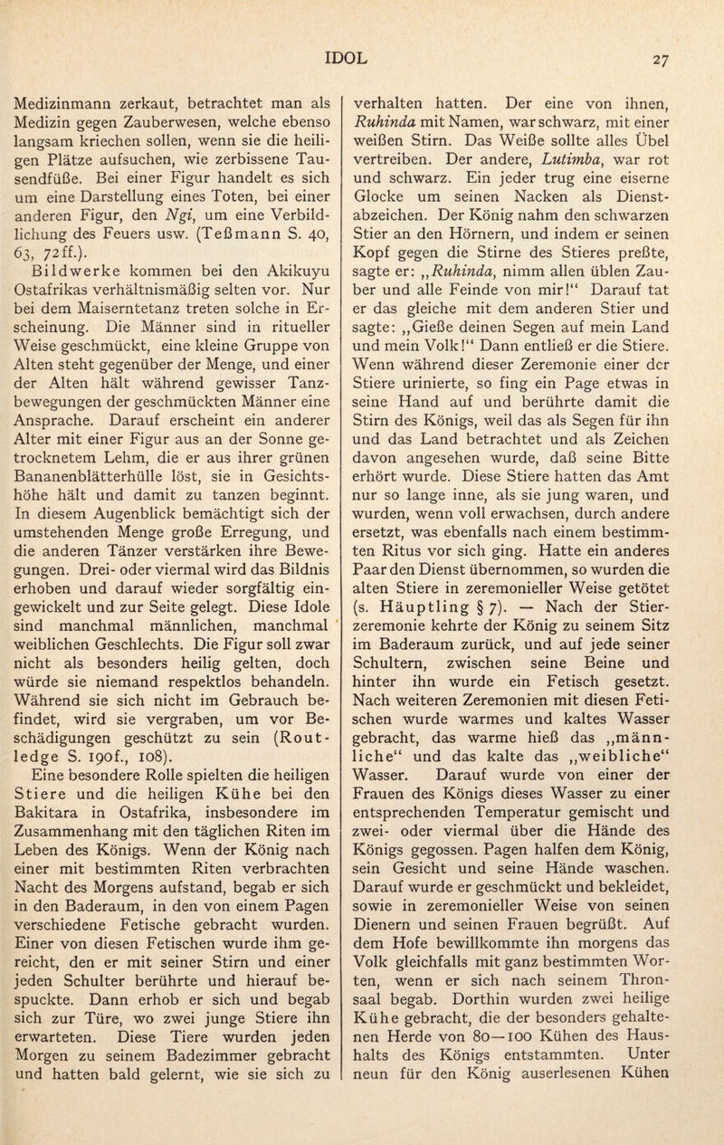 Medizinmann zerkaut, betrachtet man als Medizin gegen Zauberwesen, welche ebenso langsam kriechen sollen, wenn sie die heili¬ gen Plätze aufsuchen, wie zerbissene Tau¬ sendfüße. Bei einer Figur handelt es sich um eine Darstellung eines Toten, bei einer anderen Figur, den Ngi, um eine Verbild¬ lichung des Feuers usw. (Teßmann S. 40, 63,72Ü.). Bildwerke kommen bei den Akikuyu Ostafrikas verhältnismäßig selten vor. Nur bei dem Maiserntetanz treten solche in Er¬ scheinung. Die Männer sind in ritueller Weise geschmückt, eine kleine Gruppe von Alten steht gegenüber der Menge, und einer der Alten hält während gewisser Tanz¬ bewegungen der geschmückten Männer eine Ansprache. Darauf erscheint ein anderer Alter mit einer Figur aus an der Sonne ge¬ trocknetem Lehm, die er aus ihrer grünen Bananenblätterhülle löst, sie in Gesichts¬ höhe hält und damit zu tanzen beginnt. In diesem Augenblick bemächtigt sich der umstehenden Menge große Erregung, und die anderen Tänzer verstärken ihre Bewe¬ gungen. Drei- oder viermal wird das Bildnis erhoben und darauf wieder sorgfältig ein¬ gewickelt und zur Seite gelegt. Diese Idole sind manchmal männlichen, manchmal weiblichen Geschlechts. Die Figur soll zwar nicht als besonders heilig gelten, doch würde sie niemand respektlos behandeln. Während sie sich nicht im Gebrauch be¬ findet, wird sie vergraben, um vor Be¬ schädigungen geschützt zu sein (Rout- ledge S. I90f., 108). Eine besondere Rolle spielten die heiligen Stiere und die heiligen Kühe bei den Bakitara in Ostafrika, insbesondere im Zusammenhang mit den täglichen Riten im Leben des Königs. Wenn der König nach einer mit bestimmten Riten verbrachten Nacht des Morgens aufstand, begab er sich in den Baderaum, in den von einem Pagen verschiedene Fetische gebracht wurden. Einer von diesen Fetischen wurde ihm ge¬ reicht, den er mit seiner Stirn und einer jeden Schulter berührte und hierauf be¬ spuckte. Dann erhob er sich und begab sich zur Türe, wo zwei junge Stiere ihn erwarteten. Diese Tiere wurden jeden Morgen zu seinem Badezimmer gebracht und hatten bald gelernt, wie sie sich zu verhalten hatten. Der eine von ihnen, Ruhinda mit Namen, war schwarz, mit einer weißen Stirn. Das Weiße sollte alles Übel vertreiben. Der andere, Lutimba, war rot und schwarz. Ein jeder trug eine eiserne Glocke um seinen Nacken als Dienst¬ abzeichen. Der König nahm den schwarzen Stier an den Hörnern, und indem er seinen Kopf gegen die Stirne des Stieres preßte, sagte er: „Ruhinda, nimm allen üblen Zau¬ ber und alle Feinde von mir!“ Darauf tat er das gleiche mit dem anderen Stier und sagte: ,,Gieße deinen Segen auf mein Land und mein Volk!“ Dann entließ er die Stiere. Wenn während dieser Zeremonie einer der Stiere urinierte, so fing ein Page etwas in seine Hand auf und berührte damit die Stirn des Königs, weil das als Segen für ihn und das Land betrachtet und als Zeichen davon angesehen wurde, daß seine Bitte erhört wurde. Diese Stiere hatten das Amt nur so lange inne, als sie jung waren, und wurden, wenn voll erwachsen, durch andere ersetzt, was ebenfalls nach einem bestimm¬ ten Ritus vor sich ging. Hatte ein anderes Paar den Dienst übernommen, so wurden die alten Stiere in zeremonieller Weise getötet (s. Häuptling § 7). — Nach der Stier¬ zeremonie kehrte der König zu seinem Sitz im Baderaum zurück, und auf jede seiner Schultern, zwischen seine Beine und hinter ihn wurde ein Fetisch gesetzt. Nach weiteren Zeremonien mit diesen Feti¬ schen wurde warmes und kaltes Wasser gebracht, das warme hieß das „männ¬ liche“ und das kalte das „weibliche“ Wasser. Darauf wurde von einer der Frauen des Königs dieses Wasser zu einer entsprechenden Temperatur gemischt und zwei- oder viermal über die Hände des Königs gegossen. Pagen halfen dem König, sein Gesicht und seine Hände waschen. Darauf wurde er geschmückt und bekleidet, sowie in zeremonieller Weise von seinen Dienern und seinen Frauen begrüßt. Auf dem Hofe bewillkommte ihn morgens das Volk gleichfalls mit ganz bestimmten Wor¬ ten, wenn er sich nach seinem Thron¬ saal begab. Dorthin wurden zwei heilige Kühe gebracht, die der besonders gehalte¬ nen Herde von 80—100 Kühen des Haus¬ halts des Königs entstammten. Unter neun für den König auserlesenen Kühen