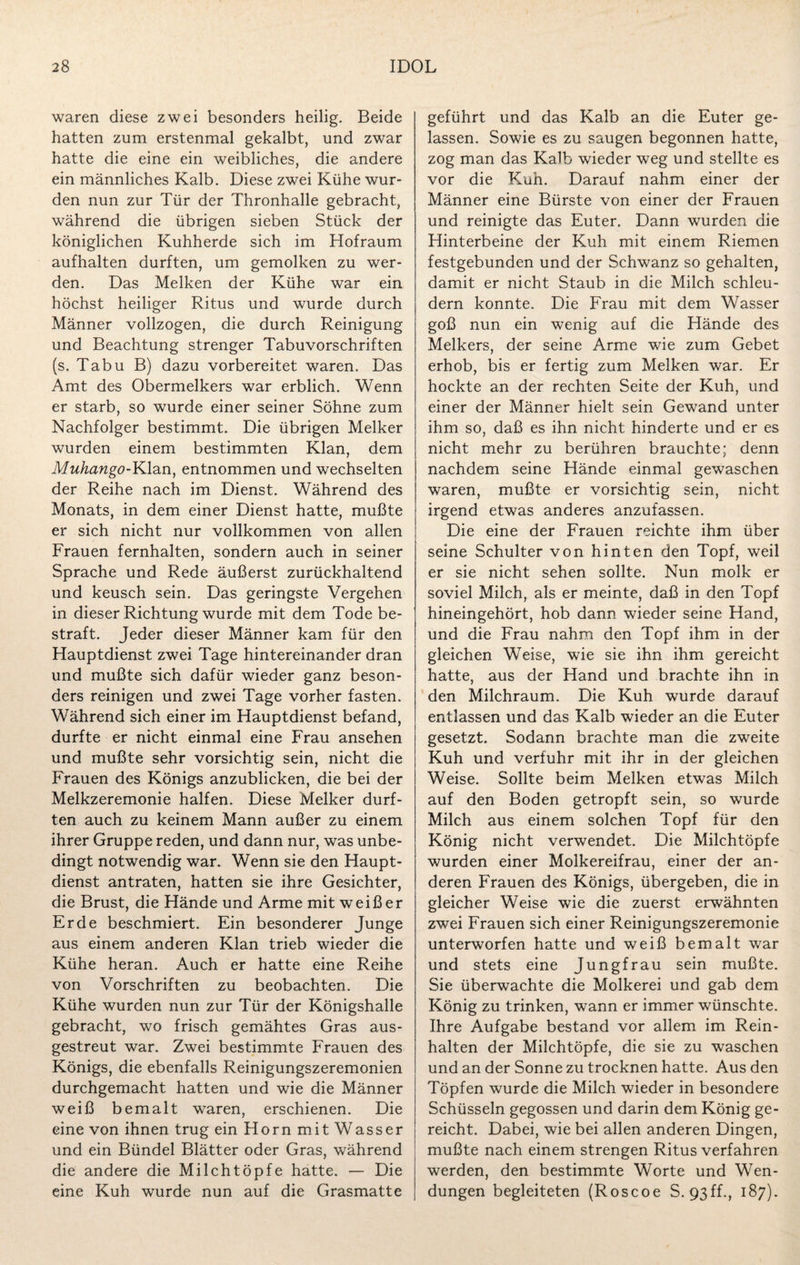 waren diese zwei besonders heilig. Beide hatten zum erstenmal gekalbt, und zwar hatte die eine ein weibliches, die andere ein männliches Kalb. Diese zwei Kühe wur¬ den nun zur Tür der Thronhalle gebracht, während die übrigen sieben Stück der königlichen Kuhherde sich im Hofraum aufhalten durften, um gemolken zu wer¬ den. Das Melken der Kühe war ein höchst heiliger Ritus und wurde durch Männer vollzogen, die durch Reinigung und Beachtung strenger Tabuvorschriften (s. Tabu B) dazu vorbereitet waren. Das Amt des Obermelkers war erblich. Wenn er starb, so wurde einer seiner Söhne zum Nachfolger bestimmt. Die übrigen Melker wurden einem bestimmten Klan, dem Muhango-Klan, entnommen und wechselten der Reihe nach im Dienst. Während des Monats, in dem einer Dienst hatte, mußte er sich nicht nur vollkommen von allen Frauen fernhalten, sondern auch in seiner Sprache und Rede äußerst zurückhaltend und keusch sein. Das geringste Vergehen in dieser Richtung wurde mit dem Tode be¬ straft. Jeder dieser Männer kam für den Hauptdienst zwei Tage hintereinander dran und mußte sich dafür wieder ganz beson¬ ders reinigen und zwei Tage vorher fasten. Während sich einer im Hauptdienst befand, durfte er nicht einmal eine Frau ansehen und mußte sehr vorsichtig sein, nicht die Frauen des Königs anzublicken, die bei der Melkzeremonie halfen. Diese Melker durf¬ ten auch zu keinem Mann außer zu einem ihrer Gruppe reden, und dann nur, was unbe¬ dingt notwendig war. Wenn sie den Haupt¬ dienst antraten, hatten sie ihre Gesichter, die Brust, die Hände und Arme mit weißer Erde beschmiert. Ein besonderer Junge aus einem anderen Klan trieb wieder die Kühe heran. Auch er hatte eine Reihe von Vorschriften zu beobachten. Die Kühe wurden nun zur Tür der Königshalle gebracht, wo frisch gemähtes Gras aus¬ gestreut war. Zwei bestimmte Frauen des Königs, die ebenfalls Reinigungszeremonien durchgemacht hatten und wie die Männer weiß bemalt waren, erschienen. Die eine von ihnen trug ein Horn mit Wasser und ein Bündel Blätter oder Gras, während die andere die Milchtöpfe hatte. — Die eine Kuh wurde nun auf die Grasmatte geführt und das Kalb an die Euter ge¬ lassen. Sowie es zu saugen begonnen hatte, zog man das Kalb wieder weg und stellte es vor die Kuh. Darauf nahm einer der Männer eine Bürste von einer der Frauen und reinigte das Euter. Dann wurden die Hinterbeine der Kuh mit einem Riemen festgebunden und der Schwanz so gehalten, damit er nicht Staub in die Milch schleu¬ dern konnte. Die Frau mit dem Wasser goß nun ein wenig auf die Hände des Melkers, der seine Arme wie zum Gebet erhob, bis er fertig zum Melken war. Er hockte an der rechten Seite der Kuh, und einer der Männer hielt sein Gewand unter ihm so, daß es ihn nicht hinderte und er es nicht mehr zu berühren brauchte; denn nachdem seine Hände einmal gewaschen waren, mußte er vorsichtig sein, nicht irgend etwas anderes anzufassen. Die eine der Frauen reichte ihm über seine Schulter von hinten den Topf, weil er sie nicht sehen sollte. Nun molk er soviel Milch, als er meinte, daß in den Topf hineingehört, hob dann wieder seine Hand, und die Frau nahm den Topf ihm in der gleichen Weise, wie sie ihn ihm gereicht hatte, aus der Hand und brachte ihn in den Milchraum. Die Kuh wurde darauf entlassen und das Kalb wieder an die Euter gesetzt. Sodann brachte man die zweite Kuh und verfuhr mit ihr in der gleichen Weise. Sollte beim Melken etwas Milch auf den Boden getropft sein, so wurde Milch aus einem solchen Topf für den König nicht verwendet. Die Milchtöpfe wurden einer Molkereifrau, einer der an¬ deren Frauen des Königs, übergeben, die in gleicher Weise wie die zuerst erwähnten zwei Frauen sich einer Reinigungszeremonie unterworfen hatte und weiß bemalt war und stets eine Jungfrau sein mußte. Sie überwachte die Molkerei und gab dem König zu trinken, wann er immer wünschte. Ihre Aufgabe bestand vor allem im Rein¬ halten der Milchtöpfe, die sie zu waschen und an der Sonne zu trocknen hatte. Aus den Töpfen wurde die Milch wieder in besondere Schüsseln gegossen und darin dem König ge¬ reicht. Dabei, wie bei allen anderen Dingen, mußte nach einem strengen Ritus verfahren werden, den bestimmte Worte und Wen¬ dungen begleiteten (Roscoe S. 93ff., 187).