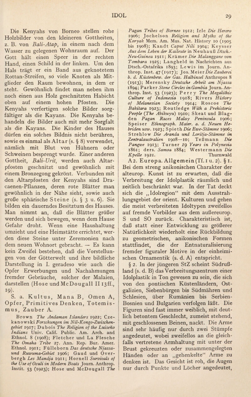 Die Kenyahs von Borneo stellen rohe Holzbilder von den kleineren Gottheiten, z. B. von Bali-Atap, in einem nach dem Wasser zu gelegenen Wohnraum auf. Der Gott hält einen Speer in der rechten Hand, einen Schild in der linken. Um den Hals trägt er ein Band aus geknotetem Rottan-Streifen, so viele Knoten als Mit¬ glieder den Raum bewohnen, in dem er steht. Gewöhnlich findet man neben ihm noch einen aus Holz geschnitzten Habicht oben auf einem hohen Pfosten. Die Kenyahs verfertigen solche Bilder sorg¬ fältiger als die Kayans. Die Kenyahs be¬ handeln die Bilder auch mit mehr Sorgfalt als die Kayans. Die Kinder des Hauses dürfen ein solches Bildnis nicht berühren, sowie es einmal als Altar (s. § 8) verwendet, nämlich mit Blut von Hühnern oder Schweinen besprengt wurde. Einer anderen Gottheit, Bali-Urit, werden auch Altar¬ pfosten geschnitzt und gewöhnlich mit einem Bronzegong gekrönt. Verbunden mit den Altarpfosten der Kenyahs sind Dra- caenen-Pflanzen, deren rote Blätter man gewöhnlich in der Nähe sieht, sowie auch große sphärische Steine (s. § 3 u. 6). Sie bilden ein dauerndes Besitztum des Hauses. Man nimmt an, daß die Blätter größer werden und sich bewegen, wenn dem Hause Gefahr droht. Wenn eine Haushaltung umzieht und eine Heimstätte errichtet, wer¬ den diese Steine unter Zeremonien nach dem neuen Wohnort gebracht. — Es kann kein Zweifel bestehen, daß die Vorstellun¬ gen von der Götterwelt und ihre bildliche Darstellung in I. geradeso wie auch die Opfer Erwerbungen und Nachahmungen fremder Gebräuche, solcher der Malaien, darstellen (Hose und McDougall II13ff., 19). S. a. Kultus, Mana B, Omen A, Opfer, Primitives Denken, Totemis¬ mus, Zauber A. Brown The Andaman Isländers 1922; Cze- kanowski Forschungen im Nil-Kongo-Zwischen- gebiet 1917; Dubois The Religion of the Luiseno Indians Univ. Calif. Public. Am. Arch. and Ethnol. 8 (1908); Fletcher und La Flesche The Omaha Tribe 27. Ann. Rep. Bur. Amer. Ethnol. 1911; Fülleborn Das deutsche Njassa- und Ruwuma-Gebiet 1906; Gaud und Over- bergh Les Mandja 1911; Hornell Survivals of the Use of Oculi in Modern Boats Journ. Anthrop. Instit. 53 (1923); Hose und McDougall The Pagan Tribes of Borneo 1912; Irle Die Herero 1906; Jochelson Religion and Myths of the Koryak Mem. Am. Mus. Nat. History 10 (1905 bis 1908); Kandt Caput Nili 1904; Keysser Aus dem Leben der Kaileute in Neuhauß Dtsch.- Neu-Guinea 1911; Krämer Die Malanggane von Tombara 1925; Langheld in Nachrichten aus Dtsch.-Ostafrika 1893; Lewis im Journ. An¬ throp. Inst. 47(1917); Jos. Meier Die Zauberei b. d. Küstenbew. der Gaz. Halbinsel Anthropos 8 (1913); Merensky Deutsche Arbeit am Nfassa 1894; Parker Stone Circles in Gambia Journ. An¬ throp. Inst. 53 (1923); Perry The Megalithic Culture of Indonesia 1918; Rivers History of Melanesian Society 1914; Roscoe The Bakitara 1923; Routledge With a Prehistoric People (The Akikuyu) 1910; Skeat und Blag- den Pagan Races Malay Peninsula 1906; Speiser Ethnograph. Mater, a. d. Neuen He¬ briden usw. 1923; Spieth Die Ewe-Stämme 1906; Strehlow Die Aranda und Loritja-Stämme in Zentralaustralien 1908—10; Teßmann Die Pangwe 1913; Turner ig Years in Polynesia 1861; ders. Samoa 1884; Westermann Die Kpelle 1921. Thurnwald A2. Europa. Allgemein (Tf. i u. 2). § 1. Bei dem streng anikonischen Charakter der alteurop. Kunst ist zu erwarten, daß die Verbreitung der Idolplastik räumlich und zeitlich beschränkt war. In der Tat deckt sich die ,,Idolregion“ mit dem Ausstrah¬ lungsgebiet der Orient. Kulturen und gehen die meist verbreiteten Idoltypen zweifellos auf fremde Vorbilder aus dem außereurop. S und SO zurück. Charakteristisch ist, daß statt einer Entwicklung zu größerer Natürlichkeit wiederholt eine Rückbildung zu geometrischen, anikonischen Formen stattfindet, die der Entnaturalisierung fremder figuraler Motive in der einheimi¬ schen Ornamentik (s. d. A) entspricht. § 2. In der jüngeren StZ scheint Südruß¬ land (s. d. B) das Verbreitungszentrum einer Idolplastik in Ton gewesen zu sein, die sich von den pontischen Küstenländern, Ost¬ galizien, Siebenbürgen bis Südmähren und Schlesien, über Rumänien bis Serbien- Bosnien und Bulgarien verfolgen läßt. Die Figuren sind fast immer weiblich, mit deut¬ lich betontem Geschlecht, zumeist stehend, mit geschlossenen Beinen, nackt. Die Arme sind sehr häufig nur durch zwei Stümpfe angedeutet, wobei zweifellos an die gleich¬ falls vertretene Armhaltung mit unter der Brust gekreuzten oder zusammengelegten Händen oder an ,,gehenkelte“ Arme zu denken ist. Das Gesicht ist roh, die Augen nur durch Punkte und Löcher angedeutet,