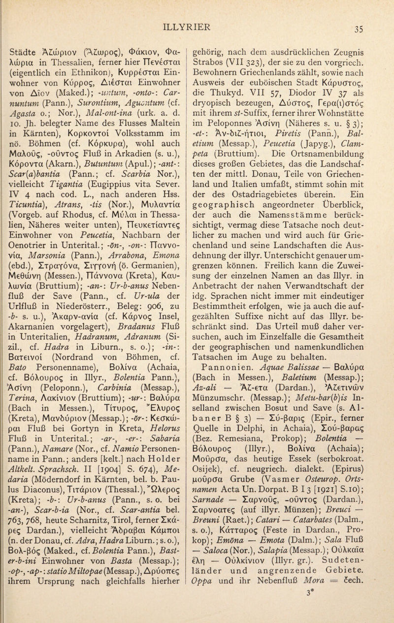 Städte Ä£ubpiov (AAupo^), «Fcmov, Oa- Xuupia in Thessalien, ferner hier TTevecrxai (eigentlich ein Ethnikon), Kuppecrxai Ein¬ wohner von Kuppo$, Atecrxat Einwohner von Aiov (Maked.); -untum, -onto-: Car¬ nuntum (Pann.), Surontium, Aguontum (cf. Agasta o.; Nor.), Mal-ont-ina (urk. a. d. io. Jh. belegter Name des Flusses Maltein in Kärnten), KopKOVioi Volksstamm im nö. Böhmen (cf. Köpxupa), wohl auch MaXoüc;, -ouvxoc; Fluß in Arkadien (s. u.), Köpovxa (Akarn.), Butuntum (Apul.); -ant-: Scar{a)bantia (Pann.; cf. Scarbia Nor.), vielleicht Tigantia (Eugippius vita Sever. IV 4 nach cod. L., nach anderen Hss. Ticuntia), Atrans, -tis (Nor.), MuXavxia (Vorgeb. auf Rhodus, cf. MuXai in Thessa¬ lien, Näheres weiter unten), TTeuKexiavxec; Einwohner von Peucetia, Nachbarn der Oenotrier in Unterital.; -ön-, -on- \ TTavvo- via, Marsonia (Pann.), Arrabona, Emona (ebd.), Xxpayöva, XrfYOVß (ö. Germanien), MeGwvr) (Messen.), TTavvova (Kreta), Kau- Xuuvia (Bruttium); -an-: Ur-b-anus Neben¬ fluß der Save (Pann., cf. Ur-ula der Urifluß in Niederösterr., Beleg: 906, zu -b- s. u.), Axapv-avia (cf. Kapvo$ Insel, Akarnanien vorgelagert), Bradanus Fluß in Unteritalien, Hadranum, Adranum (Si- zil., cf. Hadra in Liburn., s. 0.); -in-: Baxeivoi (Nordrand von Böhmen, cf. Bato Personenname), BoXtva (Achaia, cf. BöXoupog in Illyr., Bolentia Pann.), Acrivri (Peloponn.), Carbinia (Messap.), Terina, Äoudviov (Bruttium); -ur-\ BaXupa (Bach in Messen.), Tixupo«;, 5'EXupos (Kreta), Mavbupiov (Messap.); -ör-: Kecnau- pai Fluß bei Gortyn in Kreta, Helorus Fluß in Unterital.; -ar-, -er-: Sabaria (Pann.), Namare (Nor., cf. Namio Personen¬ name in Pann.; anders [kelt.] nach Holder Altkelt. Sprachsch. II [1904] S. 674), Me- daria (Möderndorf in Kärnten, bei. b. Pau¬ lus Diaconus), Tixapiov (Thessal.), 5'QXepos (Kreta); -b-\ Ur-b-anus (Pann., s. o. bei -an-), Scar-b-ia (Nor., cf. Scar-antia bei. 763, 768, heute Scharnitz, Tirol, ferner Xicd- peg Dardan.), vielleicht Aöpaßai KapiTOi (n. der Donau, cf. Adra, Hadra Liburn.; s. 0.), BoX-ßög (Maked., cf. Bolentia Pann.), Bast- er-b-ini Einwohner von Basta (Messap.); -op-, -ap-: statioMiltopae(Messap.), Apuonec; ihrem Ursprung nach gleichfalls hierher gehörig, nach dem ausdrücklichen Zeugnis Strabos (VII 323), der sie zu den vorgriech. Bewohnern Griechenlands zählt, sowie nach Ausweis der euböischen Stadt Kdpucrxo^, die Thukyd. VII 57, Diodor IV 37 als dryopisch bezeugen, A\jöTO£, repa(i)öTÖ£ mit ihrem .sZ-Suffix, ferner ihrer Wohnstätte im Peloponnes Acrivri (Näheres s. u. §3); -et-: Av-öi£-fixioi, Piretis (Pann.), Bal- etium (Messap.), Peucetia (Japyg.), Clam- peta (Bruttium). Die Ortsnamenbildung dieses großen Gebietes, das die Landschaf¬ ten der mittl. Donau, Teile von Griechen¬ land und Italien umfaßt, stimmt sohin mit der des Ostadriagebietes überein. Ein geographisch angeordneter Überblick, der auch die Namens Stämme berück¬ sichtigt, vermag diese Tatsache noch deut¬ licher zu machen und wird auch für Grie¬ chenland und seine Landschaften die Aus¬ dehnung der illyr. Unterschicht genauer um¬ grenzen können. Freilich kann die Zuwei¬ sung der einzelnen Namen an das Illyr. in Anbetracht der nahen Verwandtschaft der idg. Sprachen nicht immer mit eindeutiger Bestimmtheit erfolgen, wie ja auch die auf¬ gezählten Suffixe nicht auf das Illyr. be¬ schränkt sind. Das Urteil muß daher ver¬ suchen, auch im Einzelfalle die Gesamtheit der geographischen und namenkundlichen Tatsachen im Auge zu behalten. Pannonien. Aquae Balissae — BaXupa (Bach in Messen.), Baletium (Messap.); Az-ali — AAexa (Dardan.), AAxivüjv Münzumschr. (Messap.); Metu-bar(b)is In¬ selland zwischen Bosut und Save (s. Al¬ baner B § 3) — Xu-ßapig (Epir., ferner Quelle in Delphi, in Achaia), Xou-ßapa^ (Bez. Remesiana, Prokop); Bolentia — BoXoupog (Illyr.), BoXiva (Achaia); Moupcra, das heutige Essek (serbokroat. Osijek), cf. neugriech. dialekt. (Epirus) poupcJa Grube (Vasmer Osteurop. Orts¬ namen Acta Un. Dorpat. B I3 [1921] S.io); Sarnade — Xapvou^, -ouvxo«; (Dardan.), Xapvoaxe«; (auf illyr. Münzen); Breuci — Breuni (Raet.); Catari — Catarbates (Dalm., s. o.), Kdxxapo<g (Feste in Dardan,, Pro¬ kop); Emöna — Emota (Dalm.); Sala Fluß — Saloca (Nor.), Salapia (Messap.); OuXmla e'Xr) — OuXkiviov (Illyr. gr.), Sudeten- länder und angrenzende Gebiete. Oppa und ihr Nebenfluß Mora — öech. 3*