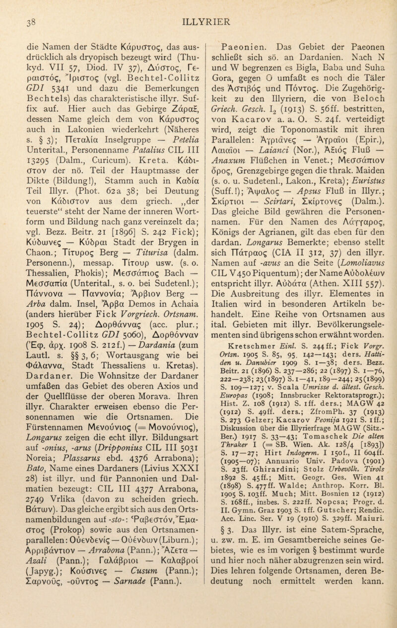 die Namen der Städte Kapucrrcx;, das aus¬ drücklich als dryopisch bezeugt wird (Thu- kyd. VII 57, Diod. IV 37), Aucttcx;, Te- paicTxöq, Ipicrxoq (vgl. Bechtel-Collitz GDI 5341 und dazu die Bemerkungen B echt eis) das charakteristische illyr. Suf¬ fix auf. Hier auch das Gebirge ZapaH, dessen Name gleich dem von Kdpucxxoq auch in Lakonien wiederkehrt (Näheres s. § 3); HexaXia Inselgruppe — Petelia Unterital., Personenname Patalius CIL III 13295 (Dalm., Curicum). Kreta. Kdbi- cttov der nö. Teil der Hauptmasse der Dikte (Bildung!), Stamm auch in Kabia Teil Illyr. (Phot. 62 a 38; bei Deutung von Kdöicrxov aus dem griech. „der teuerste“ steht der Name der inneren Wort¬ form und Bildung nach ganz vereinzelt da; vgl. Bezz. Beitr. 21 [1896] S. 242 Fick); Kübuuveg — Kubpai Stadt der Brygen in Chaon.; Trrupos Berg — Titurisa (dalm. Personenn.), messap. Tiioup usw. (s. 0. Thessalien, Phokis); MecrcraTrio^ Bach — Mecrcrama (Unterital., s. o. bei Sudetenl.); TTdvvova — TTavvovia; 'Äpßiov Berg — Arba dalm. Insel, ’Apßa Demos in Achaia (anders hierüber Fick Vor griech. Ortsnam. 1905 S. 24); AopOdvvas (acc. plur. ; Bechtel-Collitz GDI 5060), Aopöövvav CE<P- apx- 1908 S. 212 f.) —Dardania (zum Lautl. s. §§ 3, 6; Wortausgang wie bei <t>dXavva, Stadt Thessaliens u. Kretas). Dardaner. Die Wohnsitze der Dardaner umfaßen das Gebiet des oberen Axios und der Quellflüsse der oberen Morava. Ihren illyr. Charakter erweisen ebenso die Per¬ sonennamen wie die Ortsnamen. Die Fürstennamen Mevouvtoq (= Movouviog), Longarus zeigen die echt illyr. Bildungsart auf -onius, -arus (Dripponius CIL III 5031 Noreia; Plassarus ebd. 4376 Arrabona); Bato, Name eines Dardaners (Livius XXXI 28) ist illyr. und für Pannonien und Dal¬ matien bezeugt: CIL III 4377 Arrabona, 2749 Vrlika (davon zu scheiden griech. Bdiüjv). Das gleiche ergibt sich aus den Orts¬ namenbildungen auf-sto-: Taßecrröv/'Ejua- öTO£ (Prokop) sowie aus den Ortsnamen¬ parallelen : Ouevöeviq — Ouevbcuv (Liburn.); Apptßdvxiov — Arrabona (Pann.); ’A£exa — Azali (Pann.); TaXdßpioi — KaXaßpoi (Japyg.); Koutfives — Cusum (Pann.); Xapvouq, -ouviog — Sarnade (Pann.). Paeonien. Das Gebiet der Paeonen schließt sich sö. an Dardanien. Nach N und W begrenzen es Bigla, Baba und Suha Gora, gegen 0 umfaßt es noch die Täler des Äcrxißöq und ITövio^. Die Zugehörig¬ keit zu den Illyriern, die von Bel och Griech. Gesch. I2 (1913) S. 56ff. bestritten, von Kacarov a. a. 0. S. 24P verteidigt wird, zeigt die Toponomastik mit ihren Parallelen: AYpiaveq — Aypaioi (Epir.), Aaiaioi — Laianci (Nor.), AEiö<g Fluß — Anaxum Flüßchen in Venet.; MecrcTd7Tiov öpog, Grenzgebirge gegen die thrak. Maiden (s. 0. u. Sudetenl., Lakon., Kreta); Euristus (Suff.!); 'AipaXog — Apsus Fluß in Illyr.; XidpTiot — Scirtari1 Xidpxoveq (Dalm.). Das gleiche Bild gewähren die Personen¬ namen. Für den Namen des AdyYCxpog, Königs der Agrianen, gilt das eben für den dardan. Longarus Bemerkte; ebenso stellt sich TTaipaos (CIA II 312, 37) den illyr. Namen auf -avus an die Seite (.Lomoliavus CIL V450 Piquentum); der Name AuboXecuv entspricht illyr. Aubdxa (Athen. XIII 557). Die Ausbreitung des illyr. Elementes in Italien wird in besonderen Artikeln be¬ handelt. Eine Reihe von Ortsnamen aus ital. Gebieten mit illyr. Bevölkerungsele¬ menten sind übrigens schon erwähnt worden. Kretschmer Einl. S. 244ff.; Fick Vorgr. Ortsn. 1905 S. 85, 95, 142—143; ders. Hatti¬ den u. Danubier 1909 S. 1—38; ders. Bezz. Beitr. 21 (1896) S. 237—286; 22 (1897) S. 1—76, 222—238; 23(1897) S. 1—41, 189—244; 25(1899) S. 109—127; v. Scala Umrisse d. ältest. Gesch. Europas (1908; Innsbrucker Rektoratsprogr.); Hist. Z. 108 (1912) S. iff. ders.; MAGW 42 (1912) S. 49ff. ders.; ZfromPh. 37 (1913) S. 273 Geizer; Kacarov Peonija 1921 S. iff.; Diskussion über die Illyrierfrage MAGW (Sitz.- Ber.) 1917 S. 33—43; Tomaschek Die alten Thraker I (= SB. Wien. Ak. 128/4 [1893]) S. 17 — 27; Hirt Indogerm. I 150h, II 6o4ff. (1905—07); Annuario Univ. Padova (1901) S. 23ff. Ghirardini; Stolz Urbevölk. Tirols 1892 S. 45ff.; Mitt. Geogr. Ges. Wien 41 (1898) S. 477ff. Walde; Anthrop. Korr. Bl. 1905 S. I03ff. Much; Mitt. Bosnien 12 (1912) S. 168ff., insbes. S. 222ff. Nopcsa; Progr. d. II. Gymn. Graz 1903 S. iff. Gutscher; Rendic. Acc. Line. Ser. V 19 (1910) S. 329ff. Maiuri. § 3. Das Illyr. ist eine Satem-Sprache, u. zw. m. E. im Gesamtbereiche seines Ge¬ bietes, wie es im vorigen § bestimmt wurde und hier noch näher abzugrenzen sein wird. Dies lehren folgende Ortsnamen, deren Be¬ deutung noch ermittelt werden kann.