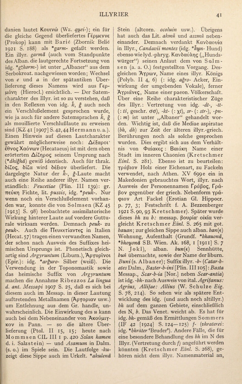 danien lautet Kouivuu (Wz. quei-); ein für die gleiche Gegend überliefertes Tepjuevve (Prokop) kann mit Baric (Zbornik Beliö 1921 S. 188) als *garm- gefaßt werden. Ein illyr. garmä (auch vom Standpunkte des Alban, die lautgerechte Fortsetzung von idg. *g“horm-) ist unter „Albaner“ aus dem Serbokroat. nachgewiesen worden; Wechsel von e und a in der spätantiken Über¬ lieferung dieses Namens wird aus Tep- judvr| (Hierocl.) ersichtlich. — Der Satem- charakter des Illyr. ist so zu verstehen, daß in den Reflexen von idg. k, g auch noch ein Verschlußelement gesprochen wurde, wie ja auch für andere Satemsprachen k, g als mouillierte Verschlußlaute zu erweisen sind (KZ41 [1907] S.42,44Hermannu.a.). Einen Hinweis auf diesen Lautcharakter gewährt möglicherweise noch: AeHapor eGvoq Xaövuuv (Hecataeus) ist mit dem oben erörterten AiZüipog seinem Ursprung nach ('*dhighä) gewiß identisch. Auch für thrak. öi£os, M£a wird öe£iov überliefert. Die dargelegte Natur der g-Laute macht auch eine Reihe anderer illyr. Namen ver¬ ständlich: Peucetiae (Plin. III 139): gr. TieuKrj Fichte, lit. puszis, idg. *peuk-. Nur wenn noch ein Verschlußelement vorhan¬ den war, konnte die von Solmsen (KZ 45 [1913] S. 98) beobachtete assimilatorische Wirkung hinterer Laute auf vordere Guttu¬ rale wirksam werden. Demnach peuk- zu peuk-. Auch die TTeuKeTiavies in Italien (Hecat. 57) tragen einen verwandten Namen, der schon nach Ausweis des Suffixes hei¬ mischen Ursprungs ist. Phonetisch gleich¬ artig sind Argyruntum (Liburn.), Apyupivoi (Epir.): idg. *arguro- Silber (weiß). Die Verwendung in der Toponomastik sowie das heimische Suffix von Argyruntum machen die Annahme Ribezzos La lingua d. ant. Messapi 1907 S. 25, daß es sich bei diesem auch im Messap. in dieser Lautung auftretenden Metallnamen (Äpyopiav usw.) um Entlehnung aus dem Gr. handle, un¬ wahrscheinlich. Die Einwirkung des u kann auch bei dem Nebeneinander von ÄKOuprf-- kov in Pann. — so die ältere Über¬ lieferung (Ptol. II 15, 15; heute nach Mommsen CIL III 1 p. 420 Szlan kamen d. i. Salz st ein) — und Asamum in Dalm. (s. o.) im Spiele sein. Die Lautfolge -ku- zeigt diese Sippe auch im Urkelt. *akulenä Stein (altcorn. ocoluin usw.). Übrigens hat auch das Lit. akmü und aszmü neben¬ einander. Demnach verdankt Kavöaouia in Illyr., Candavii montes (idg. *kun- Hund) ebenso wie lyd.-phryg. KavöauXrj^ („Hunds¬ würger“) seinen Anlaut dem von Salm- sen (a. a. 0.) festgestellten Vorgang. Des¬ gleichen TVfpuuv, Name eines illyr. Königs (Polyb. II 4, 6) (: idg. agro- Acker, Ein¬ wirkung der umgebenden Vokale), ferner Äypiaveq, Name einer paeon. Völkerschaft. Über eine Reihe charakteristischer Züge des Illyr.: Vertretung von idg. -dt-, -tt- (: ts, geschr. ctct), -kt- (: \t), sr- (: str-), -pn- (: m) ist unter „Albaner“ gehandelt wor¬ den. Wichtig ist, daß die Mediae aspiratae (bh, dh) zur Zeit der älteren illyr.-griech. Berührungen noch als solche gesprochen wurden. Dies ergibt sich aus dem Verhält¬ nis von OouaKeg : BaiaKri Name einer Stadt im inneren Chaonien (Kretschmer Eint. S. 281). Ebenso ist zu beurteilen: ypdßiov Holz einer Eichenart, zu Fackeln verwendet, nach Athen. XV 6gge ein in Makedonien gebrauchtes Wort, illyr. nach Ausweis der Personennamen Tpaßo^, Tpa- ßov gegenüber der griech. Nebenform ypa- qpiov Art Fackel (Erotian Gl. Hippocr. p. 77, 3; Festschrift f. A. Bezzenberger 1921 S. 90, 93 Kretschmer). Später wurde dieses bh zu b: messap. ßoupicr oiKia ver¬ gleicht Kretschmer Eint. S. 265 mit got. bauan; zur gleichen Sippe auch alban. ban(e) Wohnung, Aufenthalt (Grundf. *bhauonä, *bhouonä SB. Wien. Ak. 168, 1 [1911] S. 7 N. Jo kl), alban. bun(e) Sennhütte, buh übernachte, sowie der Name der liburn. Buni[ s. Albaner); Suffix illyr. -b- (Catar-b- ates Dalm., Baster-b-ini [Plin. III105]: Basta Messap., Scar-b-ia [Nor.] neben Scar-antia) ist idg. -bh- nach Ausweis von ital. Agrifanus: Agrius, Allifae: Allius (W. Schulze Eig. S. 78, 214). So sehen wir als spätere Ent¬ wicklung des idg. (und auch noch altillyr.) bh auf dem ganzen Gebiete, einschließlich des N, b. Das Venet. weicht ab. Es hat für idg. bh- gemäß den Ermittlungen Sommers (IF 42 [1924] S. 124—125) /- (ivhraterei: idg. *bhräter cBruderJ). Andere Fälle, die für eine besondere Behandlung des bh im N des Illyr. (Vertretung durch /) angeführt werden könnten (Kretschmer Eint. S. 268), ge¬ hören nicht dem illyr. Namenmaterial an,