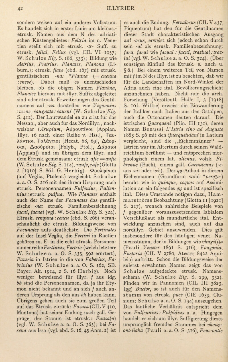 sondern weisen auf ein anderes Volkstum. Es handelt sich in erster Linie um kleinas.- etrusk. Namen aus dem N des adriati¬ schen Küstengebietes: Feltria im n. Vene- tien stellt sich mit etrusk. -tr- Suff, zu etrusk. felial, Felius (vgl. CIL VI 1057; W. Schulze Eig. S. 186, 333); Bildung wie Aetrius, Fretrius. Flanates, Flanona (Li- burn.): etrusk. flave (ebd. 167) mit etrusk. gentilizischem -na: *Flauna (= cneuna icneve). Dabei muß es unentschieden bleiben, ob die obigen Namen Flanöna, Flanates hiervon mit illyr. Suffix abgeleitet sind oder etrusk. Erweiterungen des Gentil- namens auf -na darstellen wie Vegnonius : vecne, sauyjiate: saucni (W. Schulze Eig. S. 412). Der Lautwandel au zu a ist für das Messap., aber auch für das Nordillyr., nach¬ weisbar (Arupium, Aupounivoi [Appian. Illyr. 16 nach einer Reihe v. Hss.], Tau- Xavnoi, TaXavnoi [Hecat. 68, 69], Aaop- crai, Aaoupcrtoi [Polyb., Ptol.], Aapcrioi [Appian]) und im übrigen dem Illyr. und dem Etrusk. gemeinsam: etrusk. afle — aufle (W. Schulze Eig. S. 114), raufe, rafe (Glotta 2 [1910] S. 86f. G. Herbig). OouXqpivioi (auf Veglia, Ptolem.) vergleicht Schulze a. a. O. S. 216 mit den ihrem Ursprung nach etrusk. Personennamen Fulfenius, Fulfen- nius: etrusk. pulfna. Wie Flanates enthält auch der Name der Focunates das gentili- zische -na: etrusk. Familienbezeichnung facui, facual (vgl. W. Schulze Eig. S. 324). Etrusk. cenquna: cencu (ebd. S. 266) veran¬ schaulicht die etrusk. Bildungsweise von Focunates aufs deutlichste. Die Fertinates auf der Insel Veglia, die Fertini in Raetien gehören m. E. in die echt etrusk. Personen¬ namenreihe Fertinius,Fertrio (welch letztere W. Schulze a. a. O. S. 335, 592 erörtert), Faveria in Istrien in die von Faberius, Fa- brinius (W. Schulze a. a. O. S. 162, SB. Bayer. Ak. 1914, 2 S. 16 Herbig). Noch weniger beweisend für illyr. / aus idg. bh sind die Personennamen, da ja ihr Ety¬ mon nicht bekannt und an sich / auch an¬ deren Ursprung als den aus bh haben kann. Übrigens gehen auch sie zum großen Teil auf das Etrusk. zurück: Fasaca (CIL V 410, Montona) hat seiner Endung nach gall. Ge¬ präge, der Stamm ist etrusk.: Fausa(n) (vgl. W. Schulze a. a. O. S. 365); bei Fa- sena aus Issa (vgl. ebd. S. 16, 45 Anm. 2) ist es auch die Endung. Fervalocus (CIL V 437, Piquentum) hat den für die Gentilnamen dieser Stadt charakteristischen Ausgang auf -ocus, erweist sich jedoch schon durch sein -al als etrusk. Familienbezeichnung: faru, farui wie facual: facui, trazlual: traz- lui (vgl. W. Schulze a. a. O. S. 324). (Über sonstigen Einfluß des Etrusk. s. auch u. § 6.) Bei einem weiteren Teil von Namen mit / im N des Illyr. ist zu beachten, daß wir für die Landschaften im Nord-Winkel der Adria auch eine ital. Bevölkerungsschicht anzunehmen haben. Nicht nur die arch. Forschung (Veröffentl. Halle I, 3 [1918] S. iof. Wilke) erweist die Einwanderung der Italiker nach Italien aus den Ostalpen, auch die Ortsnamen deuten darauf. Die istrischen Quarqueni (Plin. III 130), deren Namen Benussi L'lstria sino ad Augusto 1883 S. 96 mit den Querquetulani in Latium vergleicht, sind die ,,Eichenmänner“ — Istrien war im Altertum durch seinen Wald¬ reichtum berühmt — und entsprechen mor¬ phologisch einem lat. alienus, volsk. Fi- brenus (Bach), einem gall. Carnutenus (-e- aus -ei- oder -oi-). Der qu-Anlaut in diesem Eichennamen (Grundform wohl *perqo-) beruht wie in quinque, coquos auf Assimi¬ lation an ein folgendes qu und ist spezifisch ital. Diese Umstände nötigen dazu, Ham- marströms Beobachtung (Glotta 11 [1921] S. 217), wonach zahlreiche Beispiele von / gegenüber vorauszusetzendem labialem Verschlußlaut als mundartliche ital. Ent¬ wicklung anzusehen sind, auch auf das nordillyr. Gebiet anzuwenden. Dies gilt insbesondere für den häufigen venet. Na¬ mensstamm, der in Bildungen wie vhu/i{i)a (Pauli Veneter 1891 S. 316), Fougonia, Fuctoria (CIL V 2780, Ateste; 8422 Aqui- leia) auftritt. Schon die Bildungsweise der zuletzt erwähnten Namen zeigt das von Schulze aufgedeckte etrusk. Namens¬ schema (W. Schulze Eig. S. 299, 332). Finden wir in Pannonien (CIL III 3823, Igg) Buctor, so ist auch für den Namens¬ stamm von etrusk. puce (CIE 1639, Clu- sium; Schulze a. a. O. S. 134) auszugehen. Das lautliche Verhältnis entspricht dem von Fulfennius: Pulpidius u. a. Hingegen handelt es sich um illyr. Suffigierung dieses ursprünglich fremden Stammes bei vhou%- ont-iiaka (Pauli a. a. 0. S. 316), Feuc-ontis