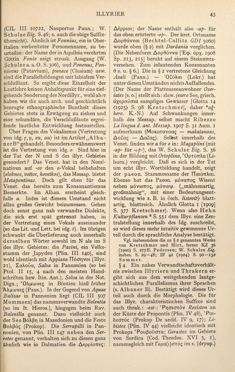 (CIL III 10722, Nauportus Pann.; W. Schulze Eig. S.46; s. auch die obige Suffix¬ übersicht). Ähnlich ist Fonmus, ein in Ober¬ italien verbreiteter Personenname, zu be¬ urteilen: der Name der in Aquileia verehrten Göttin Fonio zeigt etrusk. Ausgang (W. Schulze a. a. 0. S. 306), und Ponenus, Pon- nienus (Patavium), punace (Clusium) usw. sind die Parallelbildungen mit labialem Ver¬ schlußlaut. So ergibt diese Einzelheit der Lautlehre keinen Anhaltspunkt für eine tief¬ gehende Sonderung des Nordillyr., wohl aber haben wir die auch arch. und geschichtlich bezeugte ethnographische Buntheit dieses Gebietes stets in Erwägung zu ziehen und eine sekundäre, die Verschlußlaute ergrei¬ fende lautliche Entwicklung festzustellen. Über Fragen des Vokalismus (Vertretung von idg. r,$, eu, au) ist im Artikel ,,Alb a - nerB“ gehandelt. Besonders erwähnenswert ist die Vertretung von idg. 0. Sind hier in der Tat der N und S des illyr. Gebietes gesondert? Das Venet. hat in den Nomi¬ nativen auf -os den o-Vokal beibehalten (.eloknos, vottos, kovetkos), das Messap. bietet Metapontinas. Doch gilt eben für das Venet. das bereits zum Konsonantismus Bemerkte. Im Alban, erscheint gleich¬ falls a. Indes ist diesem Umstand nicht allzu großes Gewicht beizumessen. Gehen doch sonst ganz nah verwandte Dialekte, die sich erst spät getrennt haben, in der Vertretung eines Vokals auseinander (so das Lit. und Lett. bei idg. ö). Im übrigen schwankt die Überlieferung auch innerhalb derselben Wörter sowohl im N als im S des illyr. Gebietes: die Pasini, ein Volks¬ stamm der Japyden (Plin. III 140), sind wohl identisch mit Appians TTöcrrivoi (Illyr. 21), XaXoüa, Salva in Pannonien (so bei Ptol. II 15, 4 nach den meisten Hand¬ schriften bzw. Itin. Ant.), Solva in der Not. Dign.; ''OXpuJve^ in Böotien hieß früher AXjuuuve«; (Paus.). In der Gegend von Aquae Balizae in Pannonien liegt (CIL III 507 Mommsen) das namensverwandte Bolentia (so im It. Hieros.), hingegen beim Rav. Balenilla genannt. Dazu vielleicht auch der See BöXßiq in Mazedonien und die Feste BoXßö$ (Prokop). Die Serrapilli in Pan¬ nonien, von Plin. III 147 neben den Ser- retes genannt, verhalten sich zu diesen ganz ähnlich wie in Dalmatien die AeppioTre«;: Aeppioi; der Name enthält also -ap- für das oben erörterte -op-. Der kret. Ortsname AopGdvvou (Bechtel-Collitz GDI 5060) wurde oben (§ 2) mit Dardania verglichen. (Die Nebenform AopGövva [’Eqp. apx. 1908 Sp. 213, 215] beruht auf einem Steinmetz¬ versehen. Zum inlautenden Konsonanten 0 s. u. § 6.) Die in § 2 vertretene Gleichung Azali (Pann.) —- ’0£öXai (Lokr.) hat unter diesen Umständen nichts Auffallendes. (Der Name der Plattenseeanwohner Oser- iates [s. o.] stellt sich: slaw. jezero See, griech. axepouma sumpfiges Gewässer [Glotta 14 <1925) S. 98 Kretschmer], daher *ag- hero. K.-N.) Auf Schwankungen inner¬ halb des Messap. selbst macht Ribezzo La lingua d. ant. Messap. 1907 S. 31 Anm. I aufmerksam (MoKcrravoac; — makatanoas, Aolag — Aa£ac;). Selbst innerhalb des Venet. finden wir <3 für 0 in: Magaplini (mit -ap- für -op-), das W. Schulze Eig. S. 36 in der Bildung mit Ortoplina, ''OpiouXa (Li- burn.) vergleicht. Daß es sich in der Tat um echt illyr. Wortbildung handelt, zeigt der paeon. Stammesname der TToaÖTrXat. Ebenso hat das Paeon. juovairo^ Wisent neben povumos, pövujip. (,,mähnenartig, großmähnig“, mit einer Bedeutungsent¬ wicklung wie z. B. in cech. listovity blatt¬ artig, blattreich. Ähnlich Glotta I [1909] S. 377 Kretschmer). Wenn also Hehn Kulturpflanzen 8 S. 551 dem Illyr. eine Zen¬ tralstellung innerhalb des Idg. zuschreibt, so wird dieses mehr intuitiv gewonnene Ur¬ teil durch die sprachliche Analyse bestätigt. Vgl. insbesondere die zu § 2 genannten Werke von Kretschmer und Hirt, ferner KZ 36 (1900) S. 277ff. Pedersen; W. Schulze Eig. insbes. S. 29—48; IF 42 (1924) S. 90—132 Sommer. § 4. Ein nahes Verwandtschaftsverhält¬ nis zwischen Illyriern und Thrakern er¬ gibt sich aus dem weitgehenden lautge¬ schichtlichen Parallelismus ihrer Sprachen (s. Albaner B). Bestätigt wird dieses Ur¬ teil auch durch die Morphologie. Die für das Illyr. charakteristischen Suffixe sind auch thrak.: -est-: ‘PrjcriöTov Resiston an der Küste der Propontis (Plin. IV 48), c Pai- öecrröc (Prokop De aedif. IV 9, 17); Li- bistos (Plin. IV 44) vielleicht identisch mit Prokops cPoußoöcrra; Gerastos im Gebiete von Serdica (Cod. Theodos. XVI 5, Ü> namensgleich mit repa(i)crrö<; im s. (dryop.)