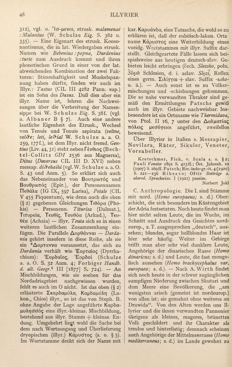 312), vgl. 0. Ncr-juevoi, etrusk. malamenas :Malanius (W. Schulze Eig. S. 382 u. 335). — Eine Eigenart des etrusk. Konso¬ nantismus, die in lat. Wiedergaben etrusk. Namen wie Bebenius : pepna, Durdenius :turte zum Ausdruck kommt und ihren phonetischen Grund in einer von der lat. abweichenden Kombination der zwei Fak¬ toren: Stimmhaftigkeit und Muskelspan¬ nung haben dürfte, finden wir auch im Illyr.: Tastus (CIL III 4282 Pann. sup.) ist ein Sohn des Dasus. Daß dies aber ein illyr. Name ist, lehren die Nachwei¬ sungen über die Verbreitung der Namen¬ sippe bei W. Schulze Eig. S. 38f. (vgl. a. Albaner B § 7). Auch eine andere lautliche Eigenheit des Etrusk., Wechsel von Tenuis und Tenuis aspirata (veltne, veld'e; leti, le&ial W. Schulze a. a. 0. 259, 177f.), ist dem Illyr. nicht fremd. Gen- tius (Liv. 44, 31) steht neben TevÖio^ (Bech- tel-Collitz GDI 2536 aus Magnersa), Ditus (Daversus CIL III D. XVI) neben messap. di&ehaihi (vgl. W. Schulze a. a. 0. S. 43 und Anm. 5). So erklärt sich auch das Nebeneinander von Bouipuurö^ und Bouöpunös (Epir.), der Personennamen TTeGaXa (IG IX2 597 Larisa), Petale (CIL V 455 Piquentum), wie denn auch die oben (§2) gegebenen Gleichungen TiGopa (Pho- kis) — Personenn. Titurisa (Dalmat.), Tixupeia, TeuGis, TouGöa (Arkad.), Teu- Gea (Achaia) — illyr. Teuta sich so in einen weiteren lautlichen Zusammenhang ein- fügen. Die Parallele AopGdvvcu — Darda- nia gehört insofern in diese Reihe, als sie ein *Aopiavva voraussetzt, das sich zu Dardania verhält wie ’EopToiog (Dyrrha- chium): ’EopbaTog, ’Eopöoi (Schulze a. a. O. S. 32 Anm. 4; Forbiger Handb. d. alt. Geogr.2 III [1877] S» 724). — An Mischbildungen, wie sie soeben für das Nordadriagebiet nachgewiesen wurden, fehlt es auch im O nicht. Ist das oben (§ 2) erläuterte ÜKapbapuka, KapöajuuXr) (La- kon., Chios) illyr., so ist das von Steph. B. ohne Angabe der Lage angeführte Kapöa- (UuXricrcro^ eine illyr.-kleinas. Mischbildung, bestehend aus illyr. Stamm -f- kleinas. En¬ dung. Umgekehrt liegt wohl die Sache bei dem nach Wortausgang und Überlieferung dryopischen (illyr.) Kapucrio^ (s. 0. § 3). Im Wortstamme deckt sich der Name mit kar. Kapuavöa, eine Tatsache, die wohl so zu erklären ist, daß der euböisch-lakon. Orts name KdpuöTO£ eine Weiterbildung eines voridg. Wortstammes mit illyr. Suffix dar¬ stellt. Gleichgeartete Fälle lassen sich bei¬ spielsweise aus heutigen deutsch-slav. Ge¬ bieten leicht erbringen (cech. Slezsko, poln. Slqsk Schlesien, d. i. aslav. Slqzi, Reflex eines germ. XiXrfYou -f- slav. Suffix -bsko- u. ä.). — Auch sonst ist es zu Völker¬ mischungen und -Schiebungen gekommen. Die so nahe verwandten Thraker sind ge¬ mäß den Ermittlungen Patschs gewiß auch im illyr. Gebiete nachweisbar. Ins¬ besondere ist ein Ortsname wie Thermidava, von Ptol. II 16, 7 unter den AaXjuaTiag TTÖXeis pecröfeioi angeführt, zweifellos beweisend. Über Illyrier in Italien s. Messapier, Novilara, Räter, Sikuler, Veneter, Vorsabeller. Kretschmer, Fick, v. Scala s. o. §2; Pauli Veneter 1891 S. 413ff.; Öst. Jahresh. 10 (1907) S. 169ff. Patsch; Riv.indo-gr.-it. 4(1920) S. 221 — 236 Ribezzo; OStir Beiträge z. alarod. Sprachwiss. I (1921) passim. Norbert Jokl C. Anthropologie. Die I. sind Stämme mit nord. (.Homo europaeus; s. d.) Ober¬ schicht, die sich besonders im Küstengebiet der Adria festsetzten. Noch heute findet man hier nicht selten Leute, die im Wuchs, im Schnitt und Ausdruck des Gesichtes nord- europ., z. T. ausgesprochen ,,deutsch“, aus- sehen; blondes, sogar hellblondes Haar ist hier sehr häufig. Weiter im Gebirge trifft man aber sehr viel dunklere Leute, Angehörige der dinarischen Rasse [Homo dinaricus; s. d.) und Leute, die fast mongo¬ lisch aussehen (Homo brachycephalus var. europaea; s. d.). — Nach A. Wirth findet sich noch heute in der schwer zugänglichen sumpfigen Niederung zwischen Skutari und dem Meere eine Bevölkerung, die „am wenigsten arisch (gemeint ist nordeurop.) von allen ist; sie gemahnt ohne weiteres an Drawida“. Von den Alten werden uns Il¬ lyrier und die ihnen verwandten Pannonier übrigens als kleines, mageres, brünettes Volk geschildert und ihr Charakter als treulos und hinterlistig; demnach scheinen auch Angehörige der Mittelmeerrasse (Homo mediterranetts; s. d.) im Lande gewohnt zu