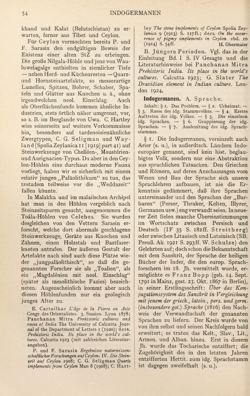 khand und Kalat (Belutschistan) zu er¬ warten, ferner aus Tibet und Ceylon. Für Ceylon vermochten bereits P. und F. Sarasin den endgültigen Beweis der Existenz einer alten StZ zu erbringen. Die große Nilgala-Höhle und jene von Wau - luwelagalge enthielten in ziemlicher Tiefe — neben Herd- und Küchenresten — Quarz - und Hornsteinartefakte, so messerartige Lamellen, Spitzen, Bohrer, Schaber, Spa¬ teln und Glätter aus Knochen u. ä., ohne irgendwelchen neol. Einschlag. Auch als Oberflächenfunde kommen ähnliche In¬ dustrien, stets örtlich näher umgrenzt, vor, so z. B. im Berglande von Uwa. C. Hartley wies seinerseits auf weitere Vorkommnisse hin, besonders auf tardenoisienähnliche Zwergtypen, C. G. Seligman und Way- land (SpoliaZeylanica 11 [1919] part4i) auf Steinwerkzeuge von Chell6en-, Mousterien- und Aurignacien-Typus. Da aber in den Cey¬ lon-Höhlen eine durchaus moderne Fauna vorliegt, haben wir es sicherlich mit einem relativ jungen „Paläolithikum“ zu tun, das trotzdem teilweise vor die „Weddazeit“ fallen könnte. In Malakka und im malaiischen Archipel hat man in den Höhlen vergeblich nach Steinzeitspuren gesucht, ausgenommen die Toäla-Höhlen von Celebes. Sie wurden desgleichen von den Vettern Sarasin er¬ forscht, welche dort abermals geschlagene Steinwerkzeuge, Geräte aus Knochen und Zähnen, einen Holzstab und Bastfaser¬ knoten antrafen. Der äußeren Gestalt der Artefakte nach sind auch diese Plätze wie¬ der „jungpaläolithisch“, so daß die ge- genannten Forscher sie als „Toalien“, als ein „Magdalenien mit neol. Einschlag“ (später als mesolithische Fazies) bezeich- neten. Augenscheinlich kommt aber auch diesen Höhlenfunden nur ein geologisch junges Alter zu. E. Cartailhac L’dge de la Pierre en Asie Congr. des Orientalistes. 3. Session. Lyon 1878; Panchanan Mitra Prehistoric cultures and races of India The University of Calcutta Jour¬ nal of the Department of Letters 1 (1920); ders. Prehistoric India. Its place in the world's cul¬ tures. Calcutta 1923 (mit zahlreichen Literatur¬ angaben). P. und F. Sarasin Ergebnisse naturwissen¬ schaftlicher Forschungen auf Ceylon. IV. Die Stein¬ zeit auf Ceylon 1908; C. G. Seligman Quartz implements from Ceylon Man 8 (1908); C. Hart¬ ley The stone implements of Ceylon Spolia Zey- lanica 9 (1913) S. 117ff.; ders. On the occur- rence of pigmy implements in Ceylon ebd. 10 (1914) S. 54ff* H. Obermaier B. Jüngere Perioden. Vgl. das in der Einleitung Bd. I S. IV Gesagte und die Literaturhinweise bei Panchanan Mitra Prehistoric India. Its place in the world's cultures. Calcutta 1923; G. Slater The Dravidian element in Indian culture. Lon¬ don 1924. Indogermanen. A. Sprache. Inhalt: § 1. Das Problem. — § 2. Urheimat. — § 3. Rasse des idg. Stammvolkes. — § 4. Erstes Auftreten der idg. Völker. — § 5. Die einzelnen idg. Sprachen. — § 6. Gruppierung der idg. Sprachen. — § 7. Ausbreitung des idg. Sprach- stammes. § 1. Die Indogermanen, vereinzelt auch Arier (s. u.), in außerdtsch. Ländern Indo¬ europäer genannt, sind kein hist, beglau¬ bigtes Volk, sondern nur eine Abstraktion aus sprachlichen Tatsachen. Den Griechen und Römern, auf deren Anschauungen vom Wesen und Bau der Sprache sich unsere Sprachlehren aufbauen, ist nie die Er¬ kenntnis gedämmert, daß ihre Sprachen untereinander und den Sprachen der „Bar¬ baren“ (Perser, Thraker, Kelten, Illyrer, Germanen usw.) eng verwandt seien. In neue¬ rer Zeit fielen manche Übereinstimmungen im Wortschatz zwischen Persisch und Deutsch (IF 35 S. 182ff. Streitberg) oder zwischen Litauisch und Lateinisch (SB. Preuß. Ak. 1921 S. 293ff. W. Schulze) den Gelehrten auf; doch schon die Bekanntschaft mit dem Sanskrit, der Sprache der heiligen Bücher der Inder, die den europ. Sprach¬ forschern im 18. Jh. vermittelt wurde, er¬ möglichte es Franz Bopp (geb. 14. Sept. 1791 in Mainz, gest. 23. Okt. 1867 in Berlin), in seiner Erstlingsschrift: Über das Kon¬ jugationssystem des Sanskrit in Vergleichung mit jenem der griech.y latein., pers. und germ. [insbesondere got.) Sprache (1816) den Nach¬ weis der Verwandtschaft der genannten Sprachen zu liefern. Der Kreis wurde von von ihm selbst und seinen Nachfolgern bald erweitert; es traten das Kelt., Slav., Lit., Armen, und Alban, hinzu. Erst in diesem Jh. wurde das Tocharische entziffert; die Zugehörigkeit des in den letzten Jahren entzifferten Hettit. zum idg. Sprachstamm ist dagegen zweifelhaft (s. u.).