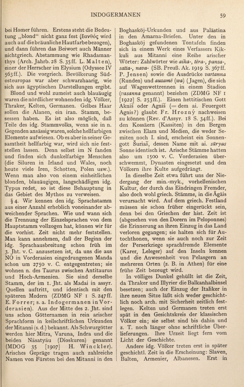 bei Homer führen. Erstens steht die Bedeu¬ tung ,,blond“ nicht ganz fest (Hav9Ö£ wird auch auf die bräunliche Hautfarbebezogen), und dann führen das Beiwort auch Männer nichtgriech. Abstammung wie Rhadaman- thys (Arch. Jahrb. 28 S. 35 ff. L. Malten), einer der Herrscher im Elysium (Odyssee IV 563 ff.). Die vorgriech. Bevölkerung Süd¬ osteuropas war aber schwarzhaarig, wie sich aus ägyptischen Darstellungen ergibt. Blond und wohl zumeist auch blauäugig waren die nördlicher wohnenden idg. Völker, Thraker, Kelten, Germanen. Gelbes Haar sollen die Alanen, ein iran. Stamm, be¬ sessen haben. Es ist also möglich, daß Teile des idg. Stammvolks, wenn sie in n. Gegenden ansässig waren, solche hellfarbigen Elemente aufwiesen. Ob es aber in seiner Ge¬ samtheit hellfarbig war, wird sich nie fest¬ stellen lassen. Denn selbst im N fanden und finden sich dunkelfarbige Menschen (die Siluren in Irland und Wales, noch heute viele Iren, Schotten, Polen usw.). Wenn man also von einem einheitlichen blonden, blauäugigen, langschädligen idg. Typus redet, so ist diese Behauptung in das Gebiet des Mythos zu verweisen. § 4. Wir kennen den idg. Sprachstamm aus einer Anzahl erheblich voneinander ab¬ weichender Sprachen. Wie und wann sich die Trennung der Einzelsprachen von dem Hauptstamm vollzogen hat, können wir für die vorhist. Zeit nicht mehr feststellen. Man kann annehmen, daß der Beginn der idg. Sprachausbreitung schon früh im 3. Jht. v. C. anzusetzen ist, da uns die aus NO in Vorderasien eingedrungenen Manda schon um 2750 v. C. entgegentreten; sie wohnen n. des Taurus zwischen Antitaurus und Hoch-Armenien. Sie sind derselbe Stamm, der im I. Jht. als Madai in assyr. Quellen auftritt, und identisch mit den späteren Medern (ZDMG NF 1 S. 247ff. E. Forrer; s. a. Indogermanen in Vor - derasien). Aus der Mitte des 2. Jht. sind uns schon Götternamen in rein arischer Sprachform in keilschriftlichen Urkunden derMitanni (s. d.) bekannt. Als Schwurgötter werden hier Mitra, Varuna, Indra und die beiden Näsatyäu (Dioskuren) genannt (MDOG 35 [1907] H. Win ekler). Arisches Gepräge tragen auch zahlreiche Namen von Fürsten bei den Mitanni in den Boghasköj-Urkunden und aus Palästina in den Amarna-Briefen. Unter den in Boghasköj gefundenen Tontafeln finden sich in einem Werk eines Verfassers Kik- kuli aus Mitanni eine Reihe arischer Wörter: Zahlwörter wie aika-, tera-, panza-, satta-, nava- (SB. Preuß. Ak. 1919 S. 367 ff. P. Jensen) sowie die Ausdrücke vartanna (Runden) und auzame (wa) (Jagen), die sich auf Wagenwettrennen in einem Stadion (;vasanna genannt) beziehen (ZDMG NF 1 [1922] S. 253ff.). Einen hettitischen Gott Aknis oder Agnis (= dem ai. Feuergott Agnis?) glaubt Fr. Hrozny nach weisen zu können (Rev. d’Assyr. 18 S. 34ff.). Bei den Kossäern (Kassiten) in den Bergen zwischen Elam und Medien, die weder Se¬ miten noch I. sind, erscheint ein Sonnen- v' ' gott Surias, dessen Name mit ai. suryas Sonne identisch ist. Arische Stämme hatten also um 1500 v. C. Vorderasien über¬ schwemmt, Dynasten eingesetzt und den Völkern ihre Kulte aufgedrängt. In dieselbe Zeit etwa führt uns der Nie¬ dergang der min.-myk., vorhellenischen Kultur, der durch das Eindringen Fremder, also doch wohlgriech. Stämme, in die Ägäis verursacht wird. Auf dem griech. Festland müssen sie schon früher eingerückt sein, denn bei den Griechen der hist. Zeit ist (abgesehen von den Dorern im Peloponnes) die Erinnerung an ihren Einzug in das Land verloren gegangen; sie halten sich für Au- tochthonen, wenn sie auch noch zur Zeit der Perserkriege sprachfremde Elemente (Karer, Leleger) auf den Inseln kennen und die Anwesenheit von Pelasgern an mehreren Orten (z. B. in Athen) für eine frühe Zeit bezeugt wird. In völliges Dunkel gehüllt ist die Zeit, da Thraker und Illyrier die Balkanhalbinsel besetzen; auch der Einzug der Italiker in ihre neuen Sitze läßt sich weder geschicht¬ lich noch arch. mit Sicherheit zeitlich fest¬ legen. Kelten und Germanen treten erst spät in den Gesichtskreis der klassischen Völker ein; sie selbst sind bis dahin und z. T. noch länger ohne schriftliche Über¬ lieferungen. Ihre Urzeit liegt fern vom Licht der Geschichte. Andere idg. Völker treten erst in später geschichtl. Zeit in die Erscheinung: Slaven, Balten, Armenier, Albanesen. Erst in