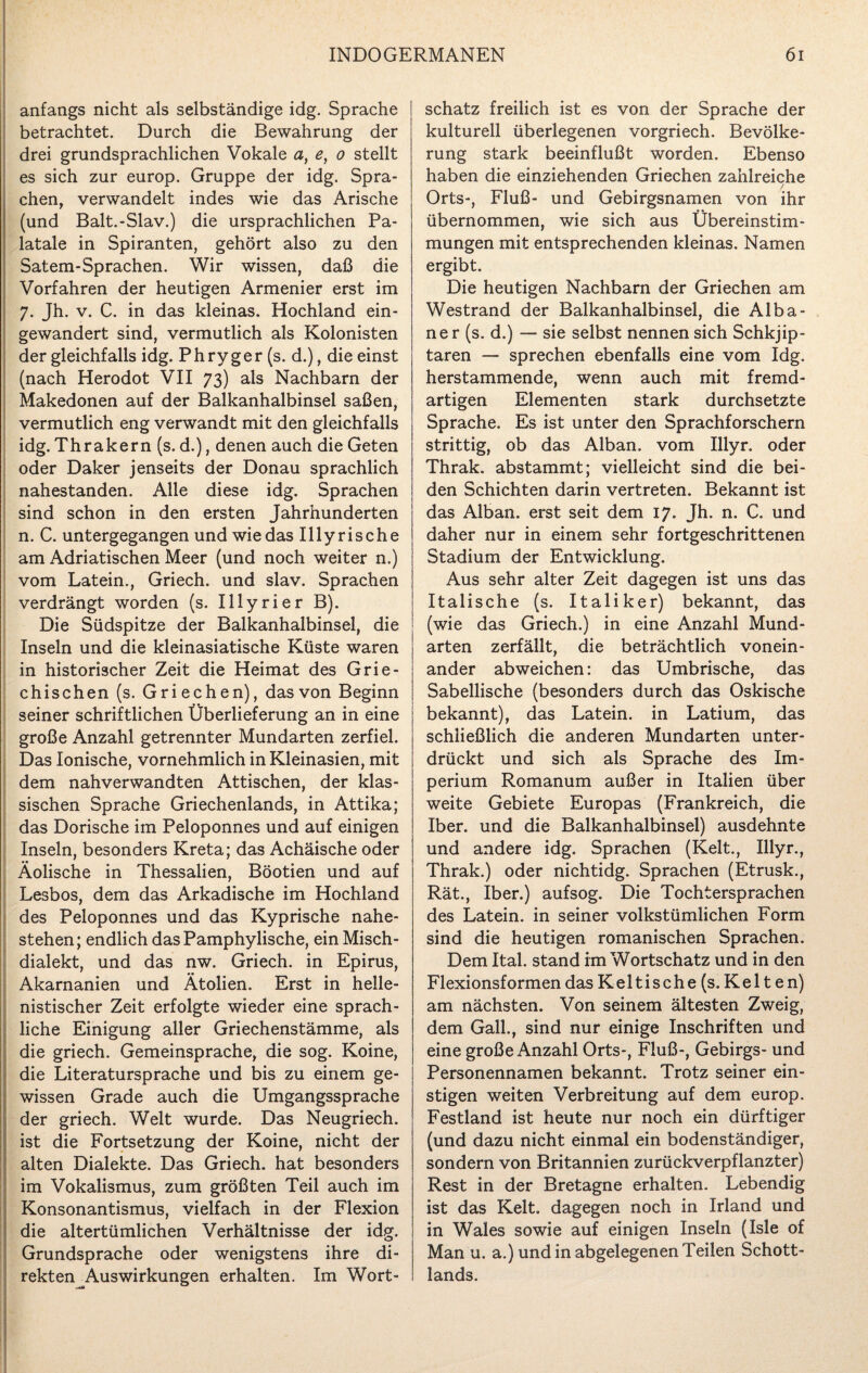 anfangs nicht als selbständige idg. Sprache betrachtet. Durch die Bewahrung der drei grundsprachlichen Vokale a, e, o stellt es sich zur europ. Gruppe der idg. Spra¬ chen, verwandelt indes wie das Arische (und Balt.-Slav.) die ursprachlichen Pa¬ latale in Spiranten, gehört also zu den Satem-Sprachen. Wir wissen, daß die Vorfahren der heutigen Armenier erst im 7. Jh. v. C. in das kleinas. Hochland ein¬ gewandert sind, vermutlich als Kolonisten der gleichfalls idg. Phry ger (s. d.), die einst (nach Herodot VII 73) als Nachbarn der Makedonen auf der Balkanhalbinsel saßen, vermutlich eng verwandt mit den gleichfalls idg. Thrakern (s. d.), denen auch die Geten oder Daker jenseits der Donau sprachlich nahestanden. Alle diese idg. Sprachen sind schon in den ersten Jahrhunderten n. C. untergegangen und wiedas II ly rische am Adriatischen Meer (und noch weiter n.) vom Latein., Griech. und slav. Sprachen verdrängt worden (s. Illyrier B). Die Südspitze der Balkanhalbinsel, die Inseln und die kleinasiatische Küste waren in historischer Zeit die Heimat des Grie¬ chischen (s. Griechen), das von Beginn seiner schriftlichen Überlieferung an in eine große Anzahl getrennter Mundarten zerfiel. Das Ionische, vornehmlich in Kleinasien, mit dem nahverwandten Attischen, der klas¬ sischen Sprache Griechenlands, in Attika; das Dorische im Peloponnes und auf einigen Inseln, besonders Kreta; das Achäische oder Äolische in Thessalien, Böotien und auf Lesbos, dem das Arkadische im Hochland des Peloponnes und das Kyprische nahe¬ stehen; endlich dasPamphylische, ein Misch¬ dialekt, und das nw. Griech. in Epirus, Akarnanien und Ätolien. Erst in helle¬ nistischer Zeit erfolgte wieder eine sprach¬ liche Einigung aller Griechenstämme, als die griech. Gemeinsprache, die sog. Koine, die Literatursprache und bis zu einem ge¬ wissen Grade auch die Umgangssprache der griech. Welt wurde. Das Neugriech. ist die Fortsetzung der Koine, nicht der alten Dialekte. Das Griech. hat besonders im Vokalismus, zum größten Teil auch im Konsonantismus, vielfach in der Flexion die altertümlichen Verhältnisse der idg. Grundsprache oder wenigstens ihre di¬ rekten Auswirkungen erhalten. Im Wort¬ schatz freilich ist es von der Sprache der kulturell überlegenen vorgriech. Bevölke¬ rung stark beeinflußt worden. Ebenso haben die einziehenden Griechen zahlreiche / Orts-, Fluß- und Gebirgsnamen von ihr übernommen, wie sich aus Übereinstim¬ mungen mit entsprechenden kleinas. Namen ergibt. Die heutigen Nachbarn der Griechen am Westrand der Balkanhalbinsel, die Alba¬ ner (s. d.) — sie selbst nennen sich Schkjip- taren — sprechen ebenfalls eine vom Idg. herstammende, wenn auch mit fremd¬ artigen Elementen stark durchsetzte Sprache. Es ist unter den Sprachforschern strittig, ob das Alban, vom Illyr. oder Thrak. abstammt; vielleicht sind die bei¬ den Schichten darin vertreten. Bekannt ist das Alban, erst seit dem 17. Jh. n. C. und daher nur in einem sehr fortgeschrittenen Stadium der Entwicklung. Aus sehr alter Zeit dagegen ist uns das Italische (s. Italiker) bekannt, das (wie das Griech.) in eine Anzahl Mund¬ arten zerfällt, die beträchtlich vonein¬ ander abweichen: das Umbrische, das Sabellische (besonders durch das Oskische bekannt), das Latein, in Latium, das schließlich die anderen Mundarten unter¬ drückt und sich als Sprache des Im¬ perium Romanum außer in Italien über weite Gebiete Europas (Frankreich, die Iber, und die Balkanhalbinsel) ausdehnte und andere idg. Sprachen (Kelt., Illyr., Thrak.) oder nichtidg. Sprachen (Etrusk., Rät., Iber.) aufsog. Die Tochtersprachen des Latein, in seiner volkstümlichen Form sind die heutigen romanischen Sprachen. Dem Ital. stand im Wortschatz und in den Flexionsformen das Keltische (s.Kelten) am nächsten. Von seinem ältesten Zweig, dem Gail., sind nur einige Inschriften und eine große Anzahl Orts-, Fluß-, Gebirgs- und Personennamen bekannt. Trotz seiner ein¬ stigen weiten Verbreitung auf dem europ. Festland ist heute nur noch ein dürftiger (und dazu nicht einmal ein bodenständiger, sondern von Britannien zurückverpflanzter) Rest in der Bretagne erhalten. Lebendig ist das Kelt. dagegen noch in Irland und in Wales sowie auf einigen Inseln (Isle of Man u. a.) und in abgelegenen Teilen Schott¬ lands.