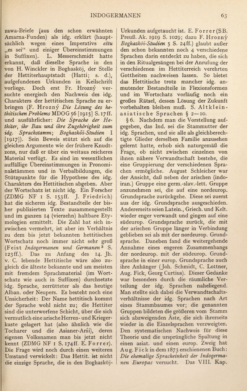 zawa-Briefe (aus den schon erwähnten Amarna-Funden) als idg. erklärt (haupt¬ sächlich wegen eines Imperativs estu ,,es sei“ und einiger Übereinstimmungen in Suffixen). L. Messerschmidt hatte erkannt, daß dieselbe Sprache in den von H. Winckler in Boghasköj, der Stelle der Hettiterhauptstadt (Hatti; s. d.), aufgefundenen Urkunden in Keilschrift vorliege. Doch erst Fr. Hrozny ver¬ suchte energisch den Nachweis des idg. Charakters der hettitischen Sprache zu er¬ bringen (F. Hrozny Die Lösung des he- thitischen Problems MDOG 56 [1915] S. 17ff. und ausführlicher: Die Sprache der He¬ thiter, ihr Bau und ihre Zugehörigkeit zum idg. Sprachstamm; Boghazkoi-Studien I [1917]). Sein Beweis stützt sich auf die gleichen Argumente wie der frühere Knudt- zons, nur daß er über ein weitaus reicheres Material verfügt. Es sind im wesentlichen auffällige Übereinstimmungen in Pronomi¬ nalstämmen und in Verbalbildungen, die Stützpunkte für die Hypothese des idg. Charakters des Hettitischen abgeben. Aber der Wortschatz ist nicht idg. Ein Forscher (ZDMG NF 1 S. 153ff. J. Friedrich) hat die sicheren idg. Bestandteile der bis¬ her publizierten Texte zusammengestellt und im ganzen 14 (vierzehn) haltbare Ety¬ mologien ermittelt. Die Zahl hat sich in¬ zwischen vermehrt, ist aber im Verhältnis zu dem bis jetzt bekannten hettitischen Wortschatz noch immer nicht sehr groß (Feist Indogermanen und Germanen3 S. 123ff.). Das zu Anfang des 14. Jh. v. C. lebende Hettitische wäre also zu¬ gleich die älteste bekannte und am meisten mit fremdem Sprachmaterial (im Wort¬ schatz wie auch in Suffixen) durchsetzte idg. Sprache, zerrütteter als das heutige Alban, oder Neupers. Es besteht noch eine Unsicherheit: Der Name hettitisch kommt der Sprache wohl nicht zu; die Hettiter sind die unterworfene Schicht, über die sich vermutlich eine arische Herren- und Krieger¬ kaste gelagert hat (also ähnlich wie die Tocharer und die Asianer-Arsi), deren eigenen Volksnamen man bis jetzt nicht kennt (ZDMG NF 1 S. 174ff. E. Forrer). Die Frage wird noch durch einen weiteren Umstand verwickelt: Das Hettit. ist nicht Urkunden aufgetaucht ist. E. Forrer(SB. Preuß. Ak. 1919 S. 1029; dazu F. Hrozny Boghazkoi-Studien 5 S. 24ff.) glaubt außer den schon bekannten noch 4 verschiedene Sprachen darin entdeckt zu haben, die sich in den Ritualgesängen bei der Anrufung der verschiedenen im Hettiterreich verehrten Gottheiten nachweisen lassen. So bietet das Hettitische trotz mancher idg. an¬ mutender Bestandteile in Flexionsformen und im Wortschatz vorläufig noch ein großes Rätsel, dessen Lösung der Zukunft Vorbehalten bleiben muß. S. Al t kl ein- asiatische Sprachen § 2—10. § 6. Nachdem man die Vorstellung auf¬ gegeben, das Ind. sei die Stammutter der idg. Sprachen, und sie alle als gleichberech¬ tigte Glieder derselben Familie anzusehen gelernt hatte, erhob sich naturgemäß die Frage, ob nicht zwischen einzelnen von ihnen nähere Verwandtschaft bestehe, die eine Gruppierung der verschiedenen Spra¬ chen ermögliche. August Schleicher war der Ansicht, daß neben der arischen (indo- iran.) Gruppe eine germ.-slav.-lett. Gruppe anzunehmen sei, die auf eine nordeurop. Grundsprache zurückgehe. Diese sei zuerst aus der idg. Grundsprache ausgeschieden. Andererseits seien Latein., Griech. und Kelt. wieder enger verwandt und gingen auf eine südeurop. Grundsprache zurück, die mit der arischen Gruppe länger in Verbindung geblieben sei als mit der nordeurop. Grund¬ sprache. Daneben fand die weitergehende Annahme eines engeren Zusammenhangs der nordeurop. mit der südeurop. Grund¬ sprache in einer europ. Grundsprache auch ihre Anhänger (Joh. Schmidt, C. Lottner, Aug. Fick, Georg Curtius). Dieser Gedanke war besonders durch die räumliche Ver¬ teilung der idg. Sprachen naheliegend. Man stellte sich dabei die Verwandtschafts¬ verhältnisse der idg. Sprachen nach Art eines Stammbaumes vor; die genannten Gruppen bildeten die größeren vom Stamm sich abzweigenden Äste, die sich ihrerseits wieder in die Einzelsprachen verzweigten. Den systematischen Nachweis für diese Theorie und die ursprüngliche Spaltung in einen asiat. und einen europ. Zweig hat A u g. F i c k in dem 1873 erschienenen Buch: Die ehemalige Spracheinheit der Indogerma¬