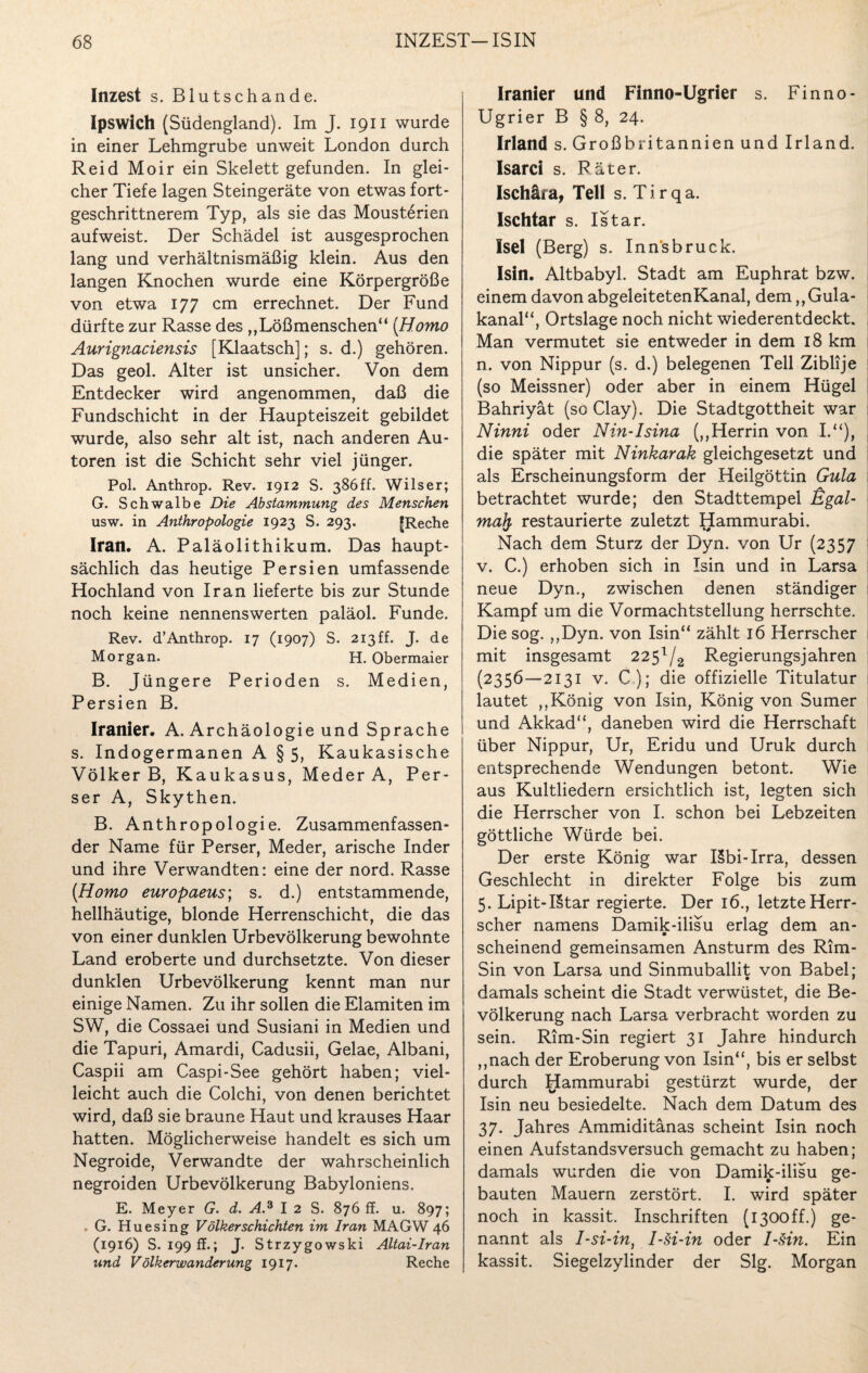 Inzest s. Blutschande. Ipswich (Südengland). Im J. 1911 wurde in einer Lehmgrube unweit London durch Reid Moir ein Skelett gefunden. In glei¬ cher Tiefe lagen Steingeräte von etwas fort- geschrittnerem Typ, als sie das Mousterien aufweist. Der Schädel ist ausgesprochen lang und verhältnismäßig klein. Aus den langen Knochen wurde eine Körpergröße von etwa 177 cm errechnet. Der Fund dürfte zur Rasse des „Lößmenschen“ [Homo Aurignaciensis [Klaatsch]; s. d.) gehören. Das geol. Alter ist unsicher. Von dem Entdecker wird angenommen, daß die Fundschicht in der Haupteiszeit gebildet wurde, also sehr alt ist, nach anderen Au¬ toren ist die Schicht sehr viel jünger. Pol. Anthrop. Rev. 1912 S. 386ff. Wilser; G. Schwalbe Die Abstammung des Menschen usw. in Anthropologie 1923 S. 293. fReche Iran. A. Paläolithikum. Das haupt¬ sächlich das heutige Persien umfassende Hochland von Iran lieferte bis zur Stunde noch keine nennenswerten paläol. Funde. Rev. d’Anthrop. 17 (1907) S. 213ff. J. de Morgan. H. Obermaier B. Jüngere Perioden s. Medien, Persien B. Iranier. A. Archäologie und Sprache s. Indogermanen A § 5, Kaukasische Völker B, Kaukasus, Meder A, Per¬ ser A, Skythen. B. Anthropologie. Zusammenfassen¬ der Name für Perser, Meder, arische Inder und ihre Verwandten: eine der nord. Rasse [Homo europaeus; s. d.) entstammende, hellhäutige, blonde Herrenschicht, die das von einer dunklen Urbevölkerung bewohnte Land eroberte und durchsetzte. Von dieser dunklen Urbevölkerung kennt man nur einige Namen. Zu ihr sollen die Elamiten im SW, die Cossaei und Susiani in Medien und die Tapuri, Amardi, Cadusii, Gelae, Albani, Caspii am Caspi-See gehört haben; viel¬ leicht auch die Colchi, von denen berichtet wird, daß sie braune Haut und krauses Haar hatten. Möglicherweise handelt es sich um Negroide, Verwandte der wahrscheinlich negroiden Urbevölkerung Babyloniens. E. Meyer G. d. A.3 I 2 S. 876 ff. u. 897; . G. Huesing Völker schichten im Iran MAGW 46 (1916) S. 199 ff.; J. Strzygowski Altai-Iran und Völkerwanderung 1917. Reche Iranier und Finno-Ugrier s. Finno- Ugrier B § 8, 24. Irland s. Großbritannien und Irland. Isarci s. Räter. Ischära, Teil s. T i r q a. Ischtar s. Istar. Isel (Berg) s. Innsbruck. Isin. Altbabyl. Stadt am Euphrat bzw. einem davon abgeleitetenKanal, dem „Gula- kanal“, Ortslage noch nicht wiederentdeckt. Man vermutet sie entweder in dem 18 km n. von Nippur (s. d.) belegenen Teil Ziblije (so Meissner) oder aber in einem Hügel Bahriyät (so Clay). Die Stadtgottheit war Ninni oder Nin-Isina („Herrin von I.“), die später mit Ninkarak gleichgesetzt und als Erscheinungsform der Heilgöttin Gula betrachtet wurde; den Stadttempel j&gal- mafy restaurierte zuletzt Hammurabi. Nach dem Sturz der Dyn. von Ur (2357 v. C.) erhoben sich in Isin und in Larsa neue Dyn., zwischen denen ständiger Kampf um die Vormachtstellung herrschte. Die sog. „Dyn. von Isin“ zählt 16 Herrscher mit insgesamt 22$l/2 Regierungs jahren (2356—2131 v. C); die offizielle Titulatur lautet „König von Isin, König von Sumer und Akkad“, daneben wird die Herrschaft über Nippur, Ur, Eridu und Uruk durch entsprechende Wendungen betont. Wie aus Kultliedern ersichtlich ist, legten sich die Herrscher von I. schon bei Lebzeiten göttliche Würde bei. Der erste König war I5bi-Irra, dessen Geschlecht in direkter Folge bis zum 5. Lipit-I§tar regierte. Der 16., letzte Herr¬ scher namens Damik-ilisu erlag dem an¬ scheinend gemeinsamen Ansturm des Rim- Sin von Larsa und Sinmuballit von Babel; damals scheint die Stadt verwüstet, die Be¬ völkerung nach Larsa verbracht worden zu sein. Rim-Sin regiert 31 Jahre hindurch „nach der Eroberung von Isin“, bis er selbst durch Hammurabi gestürzt wurde, der Isin neu besiedelte. Nach dem Datum des 37. Jahres Ammiditänas scheint Isin noch einen Aufstandsversuch gemacht zu haben; damals wurden die von Damik-ilisu ge¬ bauten Mauern zerstört. I. wird später noch in kassit. Inschriften (i300ff.) ge¬ nannt als I-si-in, I-si-in oder I-Hn. Ein kassit. Siegelzylinder der Slg. Morgan